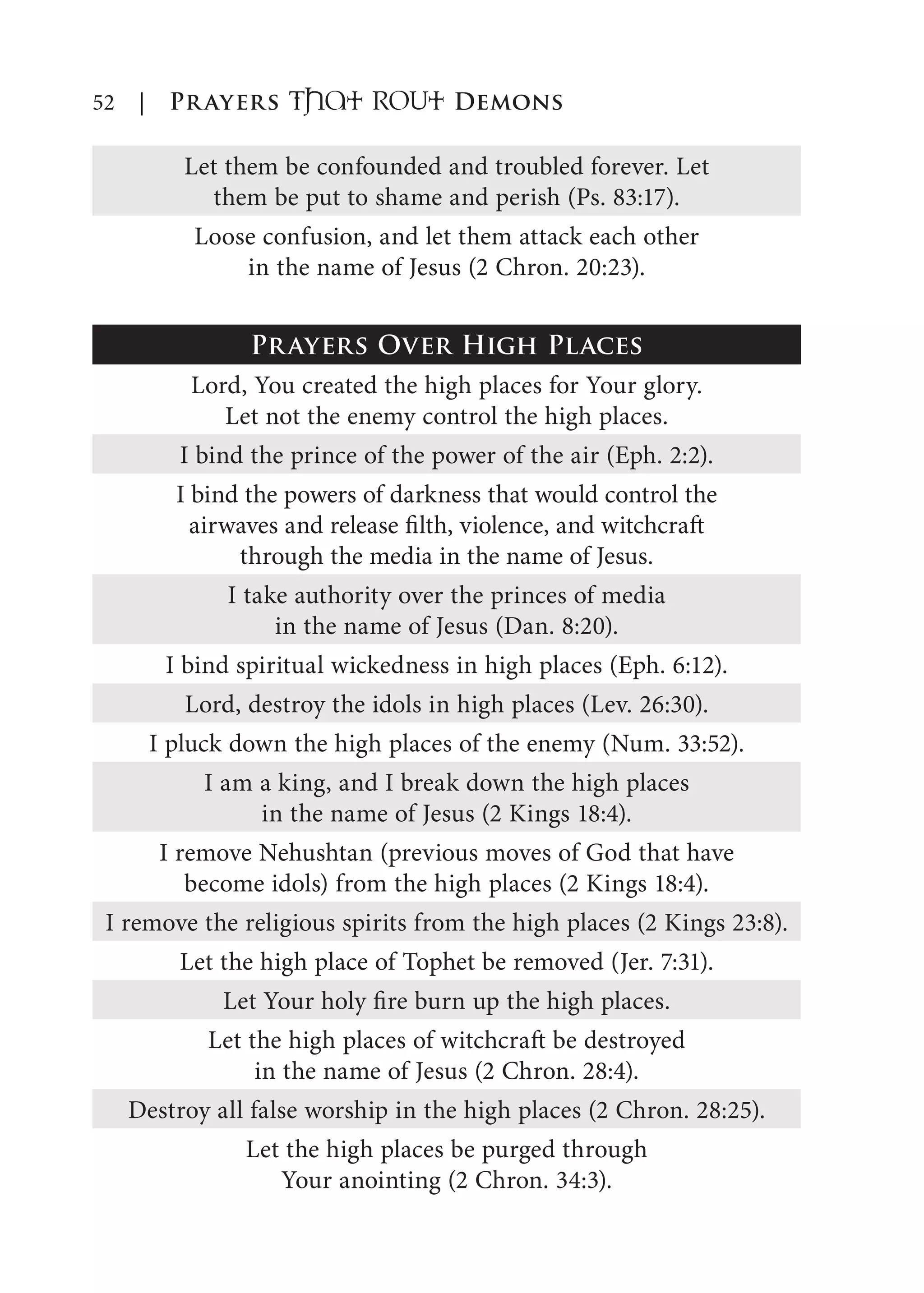 52 | Prayers That RoUt Demons
Let them be confounded and troubled forever. Let
them be put to shame and perish (Ps. 83:17).
Loose confusion, and let them attack each other
in the name of Jesus (2 Chron. 20:23).
Prayers Over High Places
Lord, You created the high places for Your glory.
Let not the enemy control the high places.
I bind the prince of the power of the air (Eph. 2:2).
I bind the powers of darkness that would control the
airwaves and release filth, violence, and witchcraft
through the media in the name of Jesus.
I take authority over the princes of media
in the name of Jesus (Dan. 8:20).
I bind spiritual wickedness in high places (Eph. 6:12).
Lord, destroy the idols in high places (Lev. 26:30).
I pluck down the high places of the enemy (Num. 33:52).
I am a king, and I break down the high places
in the name of Jesus (2 Kings 18:4).
I remove Nehushtan (previous moves of God that have
become idols) from the high places (2 Kings 18:4).
I remove the religious spirits from the high places (2 Kings 23:8).
Let the high place of Tophet be removed (Jer. 7:31).
Let Your holy fire burn up the high places.
Let the high places of witchcraft be destroyed
in the name of Jesus (2 Chron. 28:4).
Destroy all false worship in the high places (2 Chron. 28:25).
Let the high places be purged through
Your anointing (2 Chron. 34:3).
 