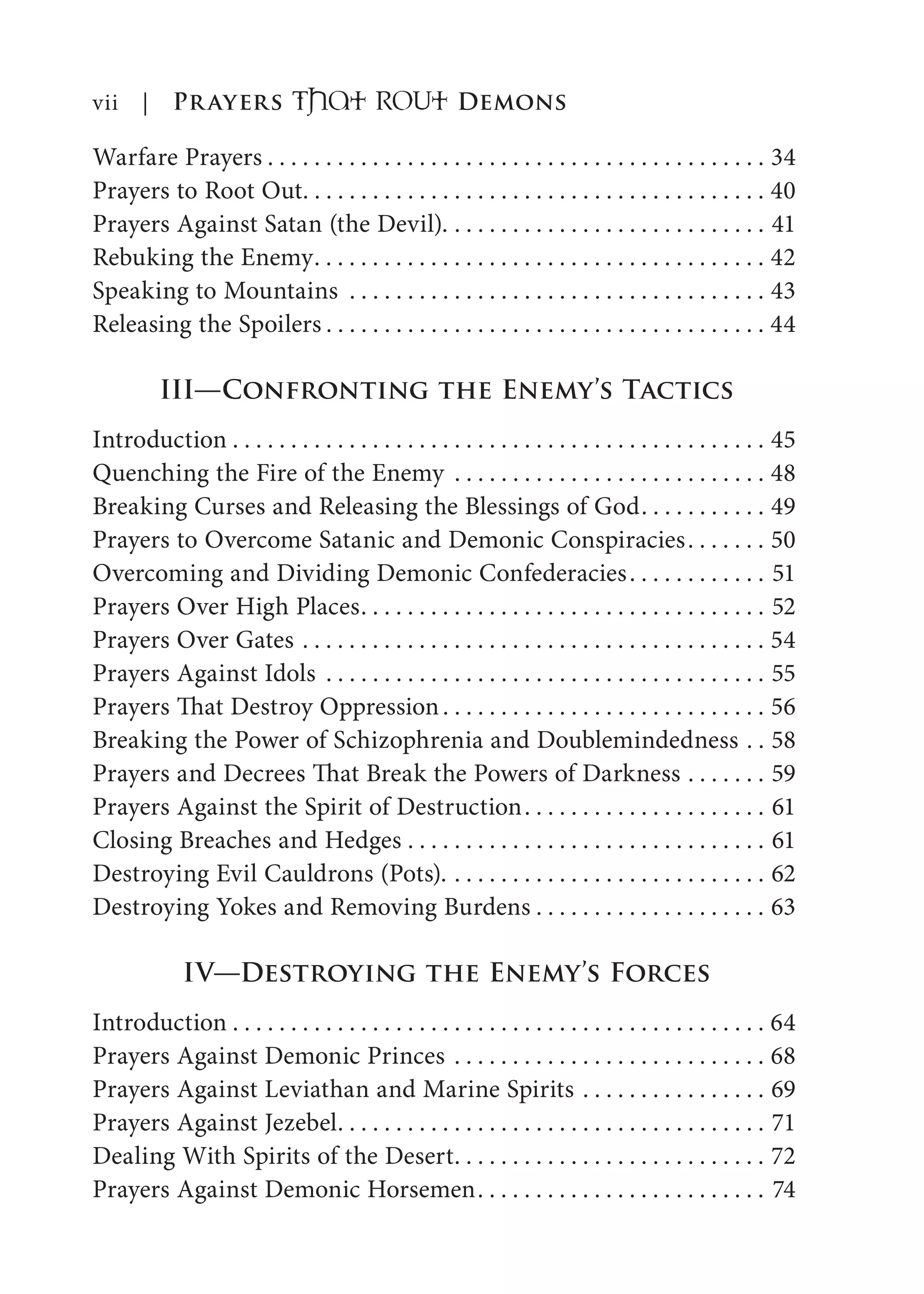 Warfare Prayers . . . . . . . . . . . . . . . . . . . . . . . . . . . . . . . . . . . . . . . . . . . 34
Prayers to Root Out. . . . . . . . . . . . . . . . . . . . . . . . . . . . . . . . . . . . . . . . 40
Prayers Against Satan (the Devil). . . . . . . . . . . . . . . . . . . . . . . . . . . . 41
Rebuking the Enemy. . . . . . . . . . . . . . . . . . . . . . . . . . . . . . . . . . . . . . . 42
Speaking to Mountains . . . . . . . . . . . . . . . . . . . . . . . . . . . . . . . . . . . . 43
Releasing the Spoilers . . . . . . . . . . . . . . . . . . . . . . . . . . . . . . . . . . . . . . 44
III—Confronting the Enemy’s Tactics
Introduction . . . . . . . . . . . . . . . . . . . . . . . . . . . . . . . . . . . . . . . . . . . . . . 45
Quenching the Fire of the Enemy . . . . . . . . . . . . . . . . . . . . . . . . . . . 48
Breaking Curses and Releasing the Blessings of God. . . . . . . . . . . 49
Prayers to Overcome Satanic and Demonic Conspiracies. . . . . . . 50
Overcoming and Dividing Demonic Confederacies. . . . . . . . . . . . 51
Prayers Over High Places. . . . . . . . . . . . . . . . . . . . . . . . . . . . . . . . . . . 52
Prayers Over Gates . . . . . . . . . . . . . . . . . . . . . . . . . . . . . . . . . . . . . . . . 54
Prayers Against Idols . . . . . . . . . . . . . . . . . . . . . . . . . . . . . . . . . . . . . . 55
Prayers That Destroy Oppression. . . . . . . . . . . . . . . . . . . . . . . . . . . . 56
Breaking the Power of Schizophrenia and Doublemindedness . . 58
Prayers and Decrees That Break the Powers of Darkness . . . . . . . 59
Prayers Against the Spirit of Destruction. . . . . . . . . . . . . . . . . . . . . 61
Closing Breaches and Hedges . . . . . . . . . . . . . . . . . . . . . . . . . . . . . . . 61
Destroying Evil Cauldrons (Pots). . . . . . . . . . . . . . . . . . . . . . . . . . . . 62
Destroying Yokes and Removing Burdens . . . . . . . . . . . . . . . . . . . . 63
IV—Destroying the Enemy’s Forces
Introduction . . . . . . . . . . . . . . . . . . . . . . . . . . . . . . . . . . . . . . . . . . . . . . 64
Prayers Against Demonic Princes . . . . . . . . . . . . . . . . . . . . . . . . . . . 68
Prayers Against Leviathan and Marine Spirits . . . . . . . . . . . . . . . . 69
Prayers Against Jezebel. . . . . . . . . . . . . . . . . . . . . . . . . . . . . . . . . . . . . 71
Dealing With Spirits of the Desert. . . . . . . . . . . . . . . . . . . . . . . . . . . 72
Prayers Against Demonic Horsemen. . . . . . . . . . . . . . . . . . . . . . . . . 74
vii | Prayers That RoUt Demons
 