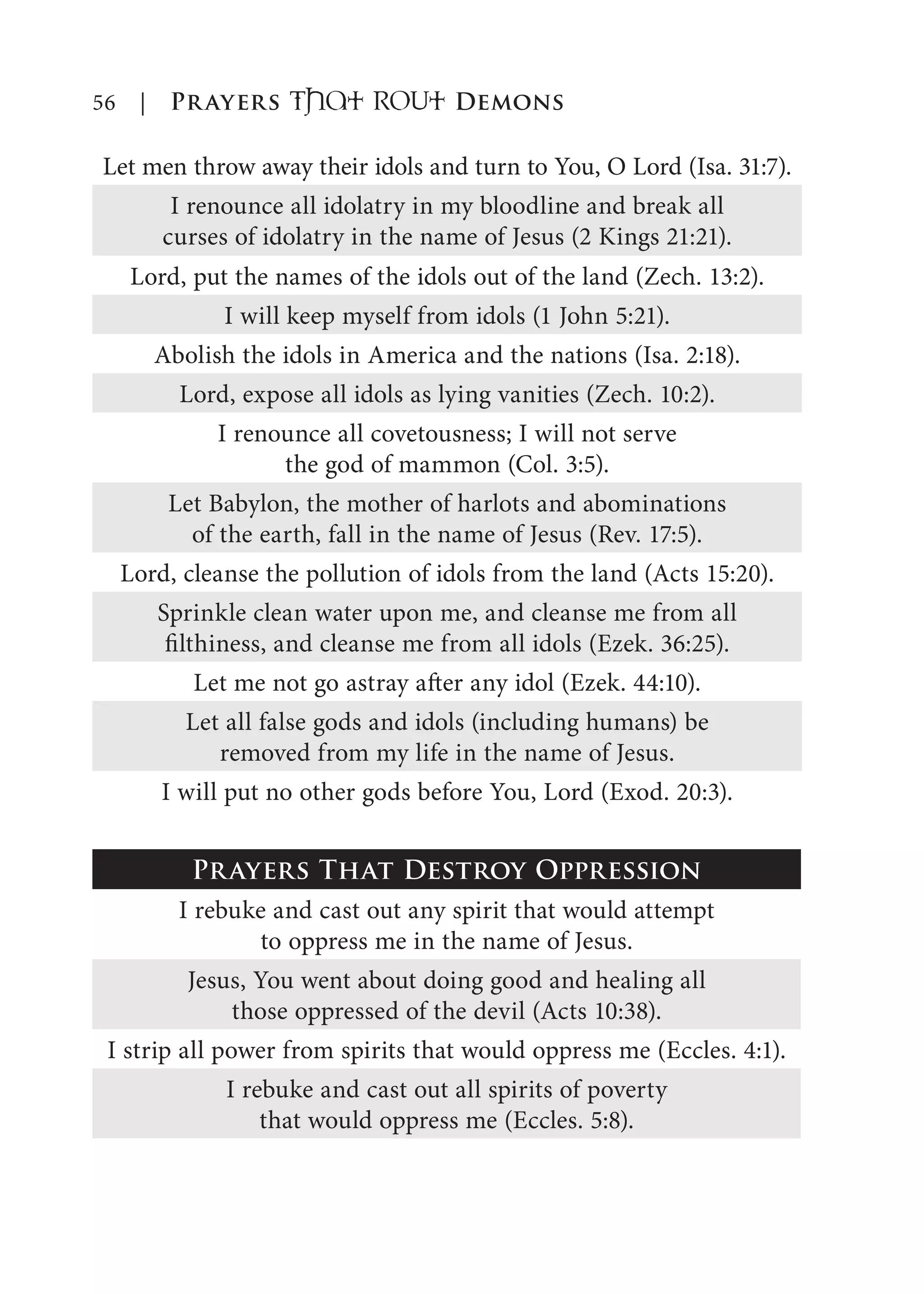 56 | Prayers That RoUt Demons
Let men throw away their idols and turn to You, O Lord (Isa. 31:7).
I renounce all idolatry in my bloodline and break all
curses of idolatry in the name of Jesus (2 Kings 21:21).
Lord, put the names of the idols out of the land (Zech. 13:2).
I will keep myself from idols (1 John 5:21).
Abolish the idols in America and the nations (Isa. 2:18).
Lord, expose all idols as lying vanities (Zech. 10:2).
I renounce all covetousness; I will not serve
the god of mammon (Col. 3:5).
Let Babylon, the mother of harlots and abominations
of the earth, fall in the name of Jesus (Rev. 17:5).
Lord, cleanse the pollution of idols from the land (Acts 15:20).
Sprinkle clean water upon me, and cleanse me from all
filthiness, and cleanse me from all idols (Ezek. 36:25).
Let me not go astray after any idol (Ezek. 44:10).
Let all false gods and idols (including humans) be
removed from my life in the name of Jesus.
I will put no other gods before You, Lord (Exod. 20:3).
Prayers That Destroy Oppression
I rebuke and cast out any spirit that would attempt
to oppress me in the name of Jesus.
Jesus, You went about doing good and healing all
those oppressed of the devil (Acts 10:38).
I strip all power from spirits that would oppress me (Eccles. 4:1).
I rebuke and cast out all spirits of poverty
that would oppress me (Eccles. 5:8).
 