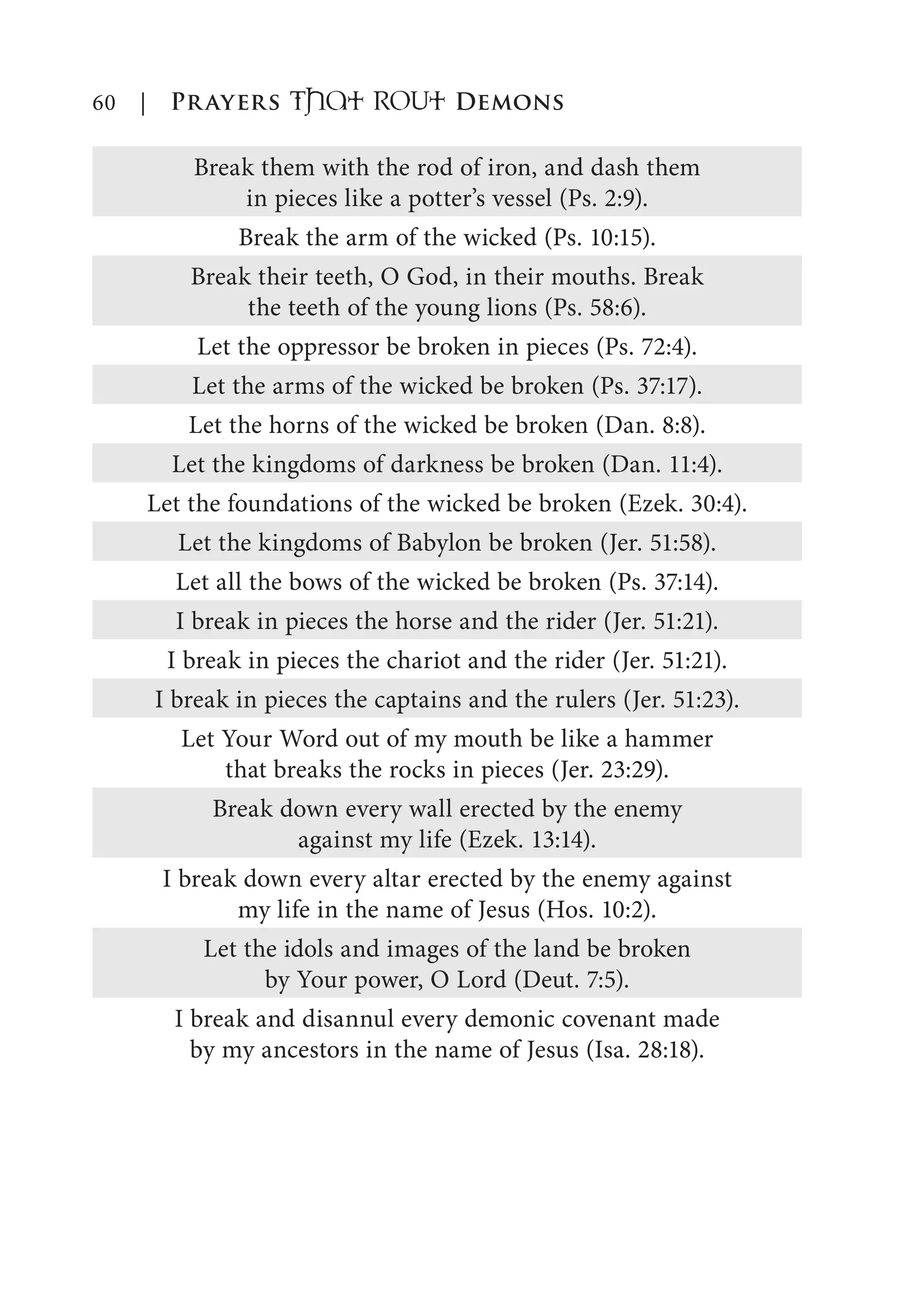60 | Prayers That RoUt Demons
Break them with the rod of iron, and dash them
in pieces like a potter’s vessel (Ps. 2:9).
Break the arm of the wicked (Ps. 10:15).
Break their teeth, O God, in their mouths. Break
the teeth of the young lions (Ps. 58:6).
Let the oppressor be broken in pieces (Ps. 72:4).
Let the arms of the wicked be broken (Ps. 37:17).
Let the horns of the wicked be broken (Dan. 8:8).
Let the kingdoms of darkness be broken (Dan. 11:4).
Let the foundations of the wicked be broken (Ezek. 30:4).
Let the kingdoms of Babylon be broken (Jer. 51:58).
Let all the bows of the wicked be broken (Ps. 37:14).
I break in pieces the horse and the rider (Jer. 51:21).
I break in pieces the chariot and the rider (Jer. 51:21).
I break in pieces the captains and the rulers (Jer. 51:23).
Let Your Word out of my mouth be like a hammer
that breaks the rocks in pieces (Jer. 23:29).
Break down every wall erected by the enemy
against my life (Ezek. 13:14).
I break down every altar erected by the enemy against
my life in the name of Jesus (Hos. 10:2).
Let the idols and images of the land be broken
by Your power, O Lord (Deut. 7:5).
I break and disannul every demonic covenant made
by my ancestors in the name of Jesus (Isa. 28:18).
 