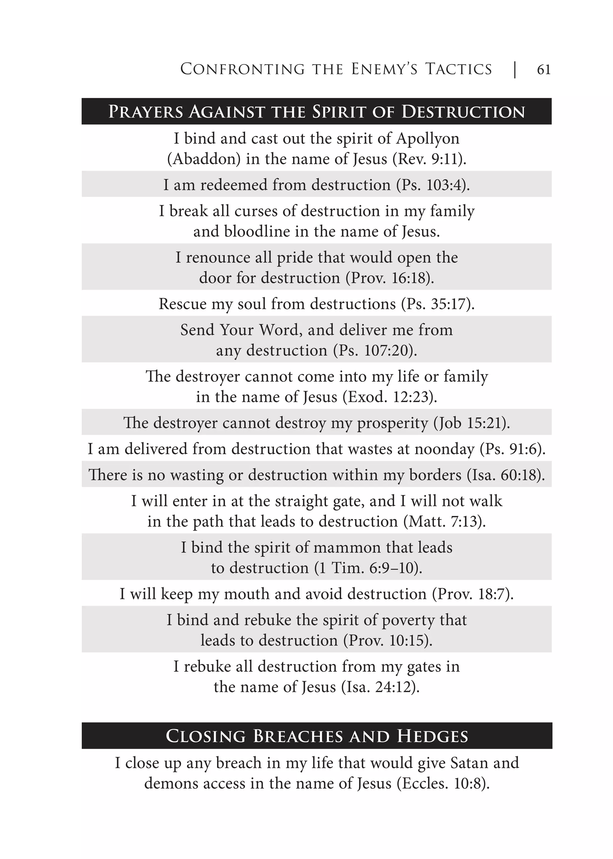 Prayers Against the Spirit of Destruction
I bind and cast out the spirit of Apollyon
(Abaddon) in the name of Jesus (Rev. 9:11).
I am redeemed from destruction (Ps. 103:4).
I break all curses of destruction in my family
and bloodline in the name of Jesus.
I renounce all pride that would open the
door for destruction (Prov. 16:18).
Rescue my soul from destructions (Ps. 35:17).
Send Your Word, and deliver me from
any destruction (Ps. 107:20).
The destroyer cannot come into my life or family
in the name of Jesus (Exod. 12:23).
The destroyer cannot destroy my prosperity (Job 15:21).
I am delivered from destruction that wastes at noonday (Ps. 91:6).
There is no wasting or destruction within my borders (Isa. 60:18).
I will enter in at the straight gate, and I will not walk
in the path that leads to destruction (Matt. 7:13).
I bind the spirit of mammon that leads
to destruction (1 Tim. 6:9–10).
I will keep my mouth and avoid destruction (Prov. 18:7).
I bind and rebuke the spirit of poverty that
leads to destruction (Prov. 10:15).
I rebuke all destruction from my gates in
the name of Jesus (Isa. 24:12).
Closing Breaches and Hedges
I close up any breach in my life that would give Satan and
demons access in the name of Jesus (Eccles. 10:8).
Confronting the Enemy’s Tactics | 61
 