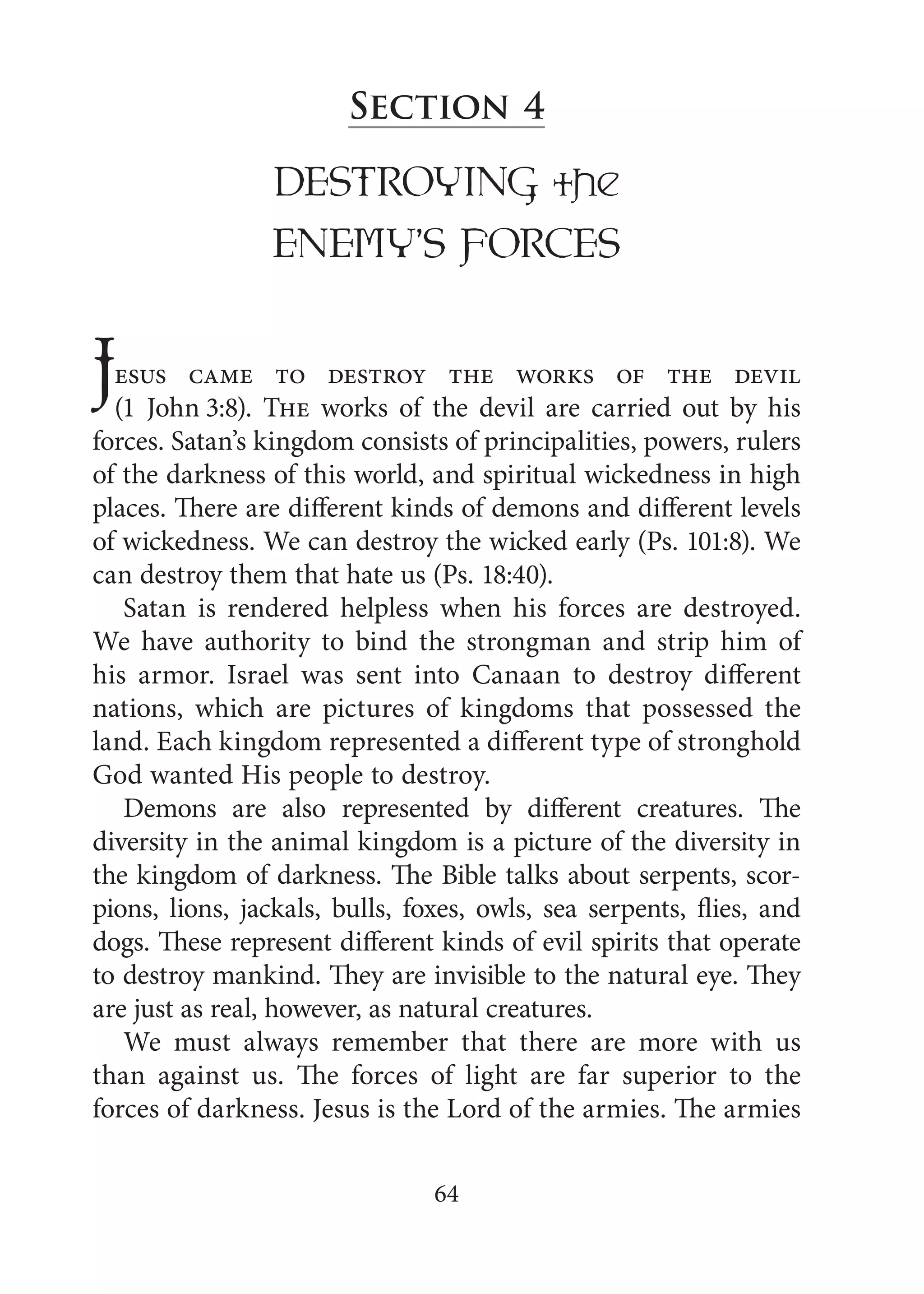 64
Section 4
DESTROYING the
ENEMY’S FORCES
Jesus came to destroy the works of the devil
(1 John 3:8). The works of the devil are carried out by his
forces. Satan’s kingdom consists of principalities, powers, rulers
of the darkness of this world, and spiritual wickedness in high
places. There are different kinds of demons and different levels
of wickedness. We can destroy the wicked early (Ps. 101:8). We
can destroy them that hate us (Ps. 18:40).
Satan is rendered helpless when his forces are destroyed.
We have authority to bind the strongman and strip him of
his armor. Israel was sent into Canaan to destroy different
nations, which are pictures of kingdoms that possessed the
land. Each kingdom represented a different type of stronghold
God wanted His people to destroy.
Demons are also represented by different creatures. The
diversity in the animal kingdom is a picture of the diversity in
the kingdom of darkness. The Bible talks about serpents, scor-
pions, lions, jackals, bulls, foxes, owls, sea serpents, flies, and
dogs. These represent different kinds of evil spirits that operate
to destroy mankind. They are invisible to the natural eye. They
are just as real, however, as natural creatures.
We must always remember that there are more with us
than against us. The forces of light are far superior to the
forces of darkness. Jesus is the Lord of the armies. The armies
 