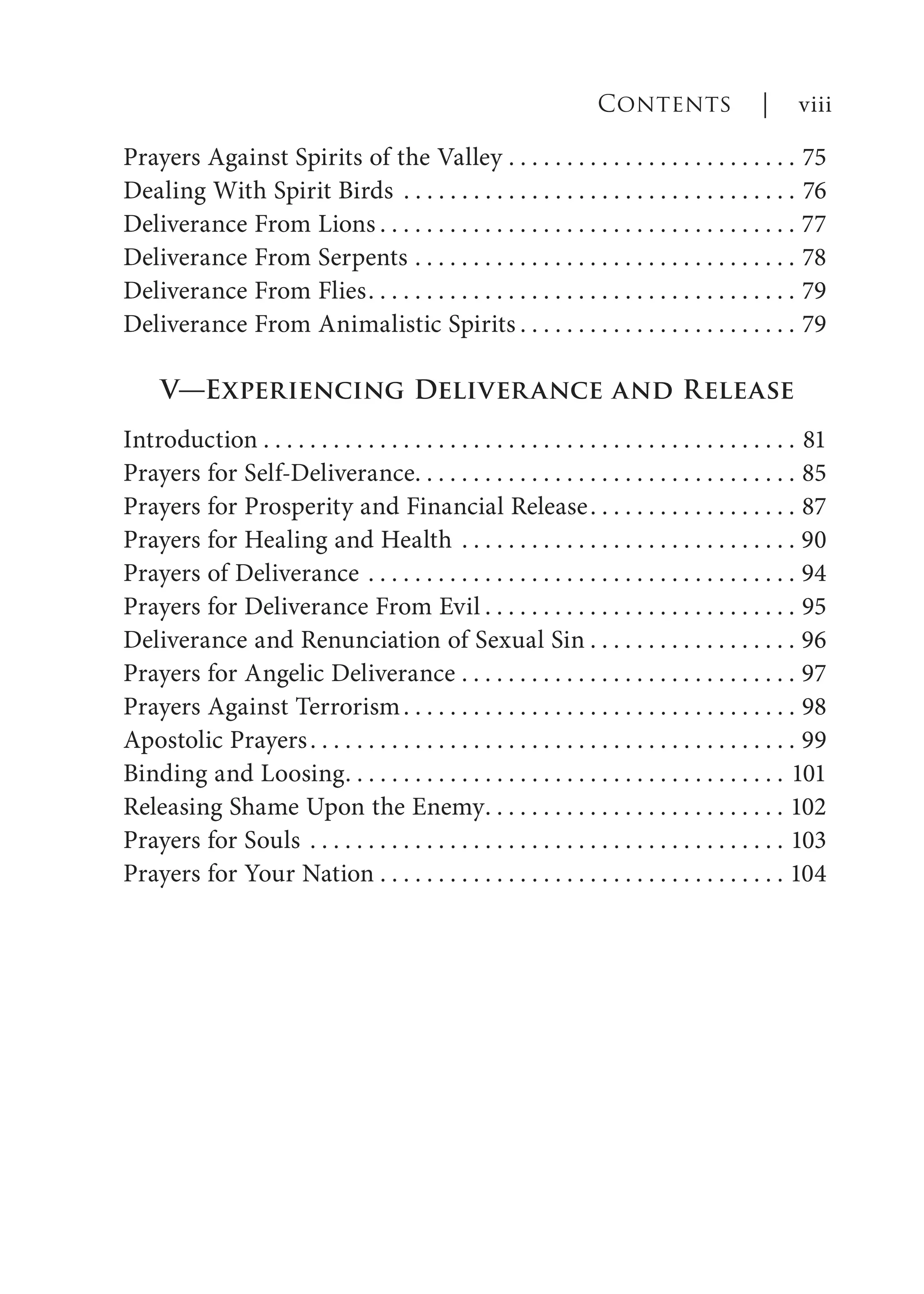 Prayers Against Spirits of the Valley . . . . . . . . . . . . . . . . . . . . . . . . . 75
Dealing With Spirit Birds . . . . . . . . . . . . . . . . . . . . . . . . . . . . . . . . . . 76
Deliverance From Lions . . . . . . . . . . . . . . . . . . . . . . . . . . . . . . . . . . . . 77
Deliverance From Serpents . . . . . . . . . . . . . . . . . . . . . . . . . . . . . . . . . 78
Deliverance From Flies. . . . . . . . . . . . . . . . . . . . . . . . . . . . . . . . . . . . . 79
Deliverance From Animalistic Spirits . . . . . . . . . . . . . . . . . . . . . . . . 79
V—Experiencing Deliverance and Release
Introduction . . . . . . . . . . . . . . . . . . . . . . . . . . . . . . . . . . . . . . . . . . . . . . 81
Prayers for Self-Deliverance. . . . . . . . . . . . . . . . . . . . . . . . . . . . . . . . . 85
Prayers for Prosperity and Financial Release. . . . . . . . . . . . . . . . . . 87
Prayers for Healing and Health . . . . . . . . . . . . . . . . . . . . . . . . . . . . . 90
Prayers of Deliverance . . . . . . . . . . . . . . . . . . . . . . . . . . . . . . . . . . . . . 94
Prayers for Deliverance From Evil . . . . . . . . . . . . . . . . . . . . . . . . . . . 95
Deliverance and Renunciation of Sexual Sin . . . . . . . . . . . . . . . . . . 96
Prayers for Angelic Deliverance . . . . . . . . . . . . . . . . . . . . . . . . . . . . . 97
Prayers Against Terrorism. . . . . . . . . . . . . . . . . . . . . . . . . . . . . . . . . . 98
Apostolic Prayers. . . . . . . . . . . . . . . . . . . . . . . . . . . . . . . . . . . . . . . . . . 99
Binding and Loosing. . . . . . . . . . . . . . . . . . . . . . . . . . . . . . . . . . . . . . 101
Releasing Shame Upon the Enemy. . . . . . . . . . . . . . . . . . . . . . . . . . 102
Prayers for Souls . . . . . . . . . . . . . . . . . . . . . . . . . . . . . . . . . . . . . . . . . 103
Prayers for Your Nation . . . . . . . . . . . . . . . . . . . . . . . . . . . . . . . . . . . 104
Contents | viii
 