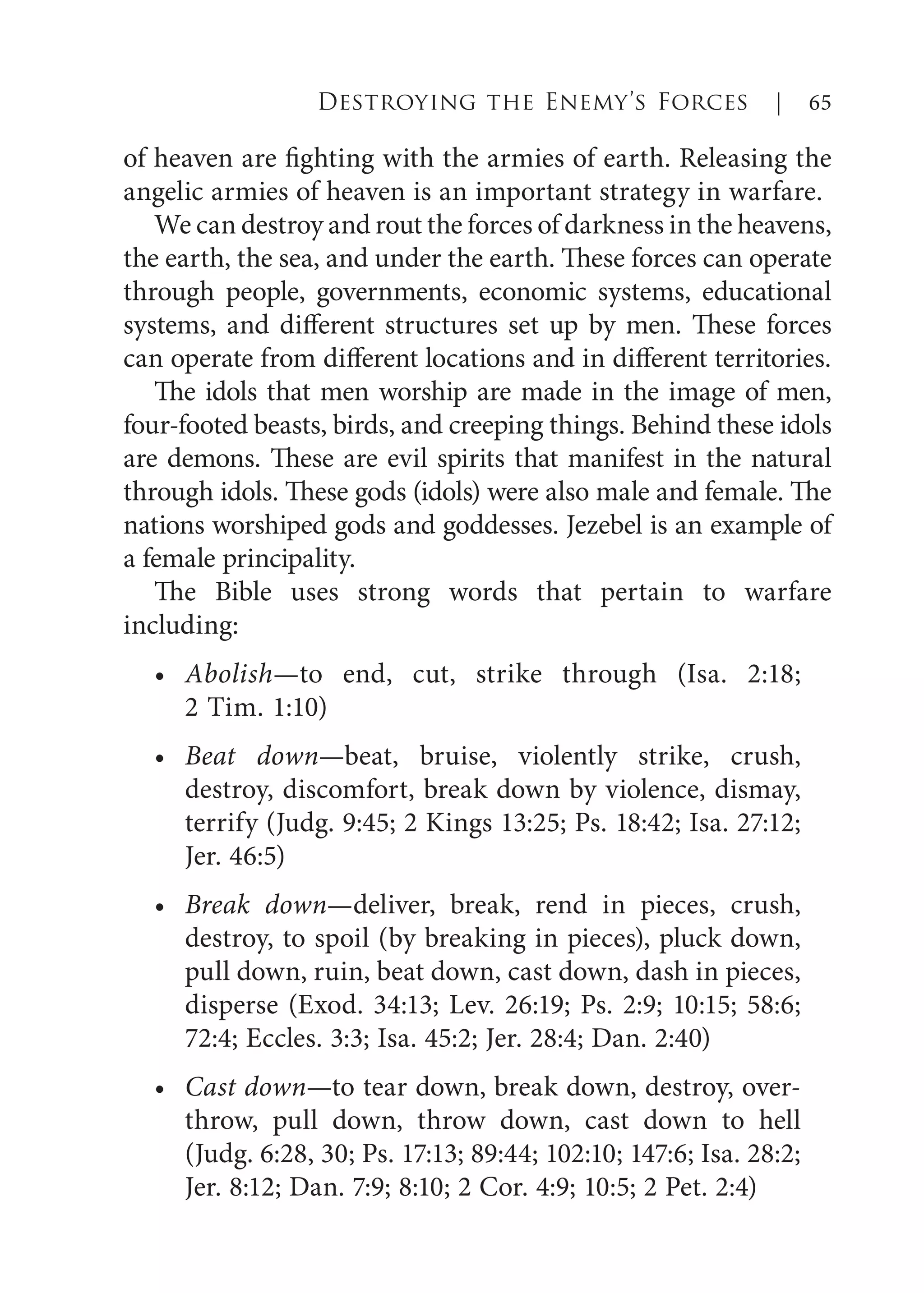 of heaven are fighting with the armies of earth. Releasing the
angelic armies of heaven is an important strategy in warfare.
We can destroy and rout the forces of darkness in the heavens,
the earth, the sea, and under the earth. These forces can operate
through people, governments, economic systems, educational
systems, and different structures set up by men. These forces
can operate from different locations and in different territories.
The idols that men worship are made in the image of men,
four-footed beasts, birds, and creeping things. Behind these idols
are demons. These are evil spirits that manifest in the natural
through idols. These gods (idols) were also male and female. The
nations worshiped gods and goddesses. Jezebel is an example of
a female principality.
The Bible uses strong words that pertain to warfare
including:
Abolish—to end, cut, strike through (Isa. 2:18;
2 Tim. 1:10)
Beat down—beat, bruise, violently strike, crush,
destroy, discomfort, break down by violence, dismay,
terrify (Judg. 9:45; 2 Kings 13:25; Ps. 18:42; Isa. 27:12;
Jer. 46:5)
Break down—deliver, break, rend in pieces, crush,
destroy, to spoil (by breaking in pieces), pluck down,
pull down, ruin, beat down, cast down, dash in pieces,
disperse (Exod. 34:13; Lev. 26:19; Ps. 2:9; 10:15; 58:6;
72:4; Eccles. 3:3; Isa. 45:2; Jer. 28:4; Dan. 2:40)
Cast down—to tear down, break down, destroy, over-
throw, pull down, throw down, cast down to hell
(Judg. 6:28, 30; Ps. 17:13; 89:44; 102:10; 147:6; Isa. 28:2;
Jer. 8:12; Dan. 7:9; 8:10; 2 Cor. 4:9; 10:5; 2 Pet. 2:4)
•
•
•
•
Destroying the Enemy’s Forces | 65
 