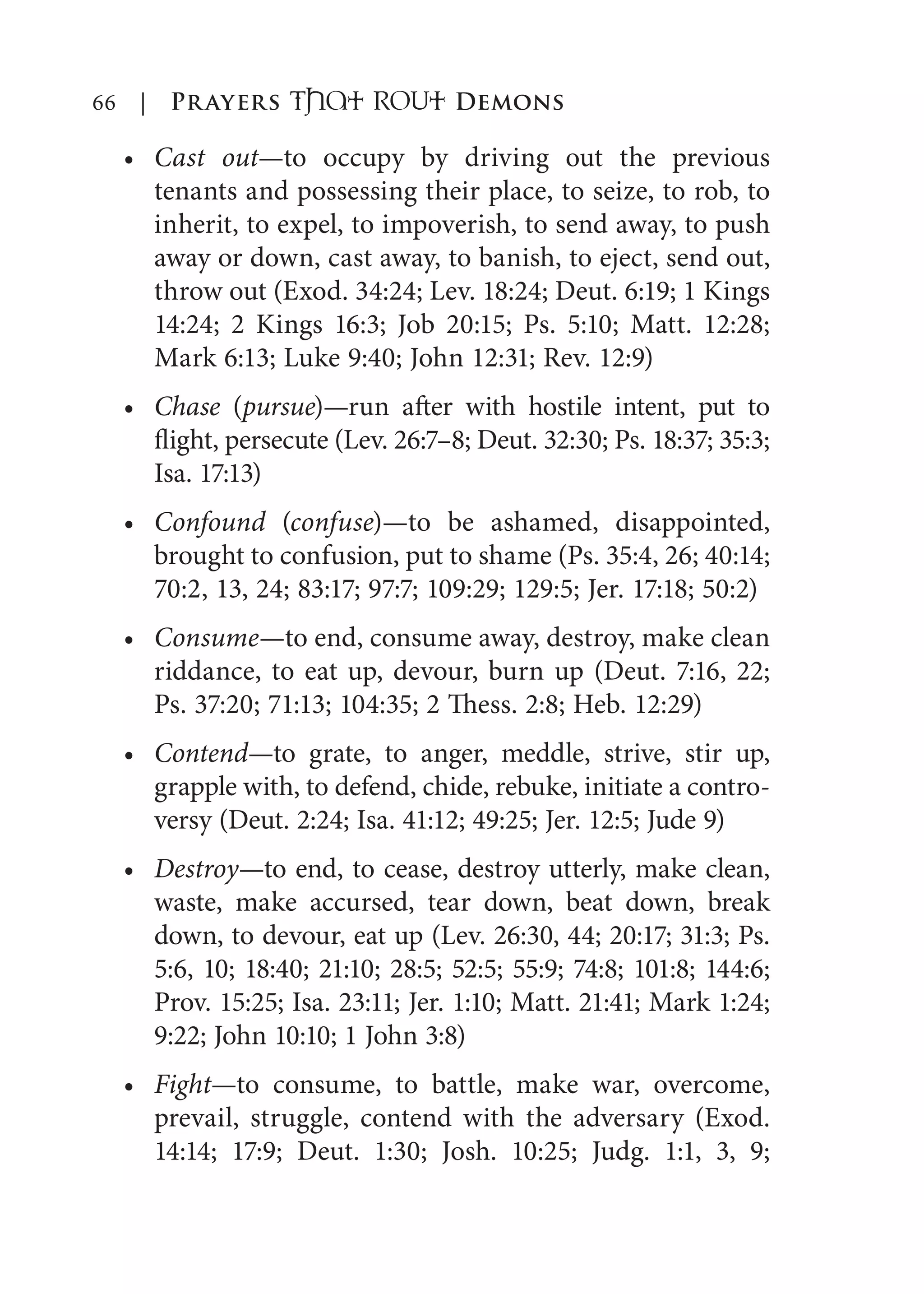 66 | Prayers That RoUt Demons
Cast out—to occupy by driving out the previous
tenants and possessing their place, to seize, to rob, to
inherit, to expel, to impoverish, to send away, to push
away or down, cast away, to banish, to eject, send out,
throw out (Exod. 34:24; Lev. 18:24; Deut. 6:19; 1 Kings
14:24; 2 Kings 16:3; Job 20:15; Ps. 5:10; Matt. 12:28;
Mark 6:13; Luke 9:40; John 12:31; Rev. 12:9)
Chase (pursue)—run after with hostile intent, put to
flight, persecute (Lev. 26:7–8; Deut. 32:30; Ps. 18:37; 35:3;
Isa. 17:13)
Confound (confuse)—to be ashamed, disappointed,
brought to confusion, put to shame (Ps. 35:4, 26; 40:14;
70:2, 13, 24; 83:17; 97:7; 109:29; 129:5; Jer. 17:18; 50:2)
Consume—to end, consume away, destroy, make clean
riddance, to eat up, devour, burn up (Deut. 7:16, 22;
Ps. 37:20; 71:13; 104:35; 2 Thess. 2:8; Heb. 12:29)
Contend—to grate, to anger, meddle, strive, stir up,
grapple with, to defend, chide, rebuke, initiate a contro-
versy (Deut. 2:24; Isa. 41:12; 49:25; Jer. 12:5; Jude 9)
Destroy—to end, to cease, destroy utterly, make clean,
waste, make accursed, tear down, beat down, break
down, to devour, eat up (Lev. 26:30, 44; 20:17; 31:3; Ps.
5:6, 10; 18:40; 21:10; 28:5; 52:5; 55:9; 74:8; 101:8; 144:6;
Prov. 15:25; Isa. 23:11; Jer. 1:10; Matt. 21:41; Mark 1:24;
9:22; John 10:10; 1 John 3:8)
Fight—to consume, to battle, make war, overcome,
prevail, struggle, contend with the adversary (Exod.
14:14; 17:9; Deut. 1:30; Josh. 10:25; Judg. 1:1, 3, 9;
•
•
•
•
•
•
•
 