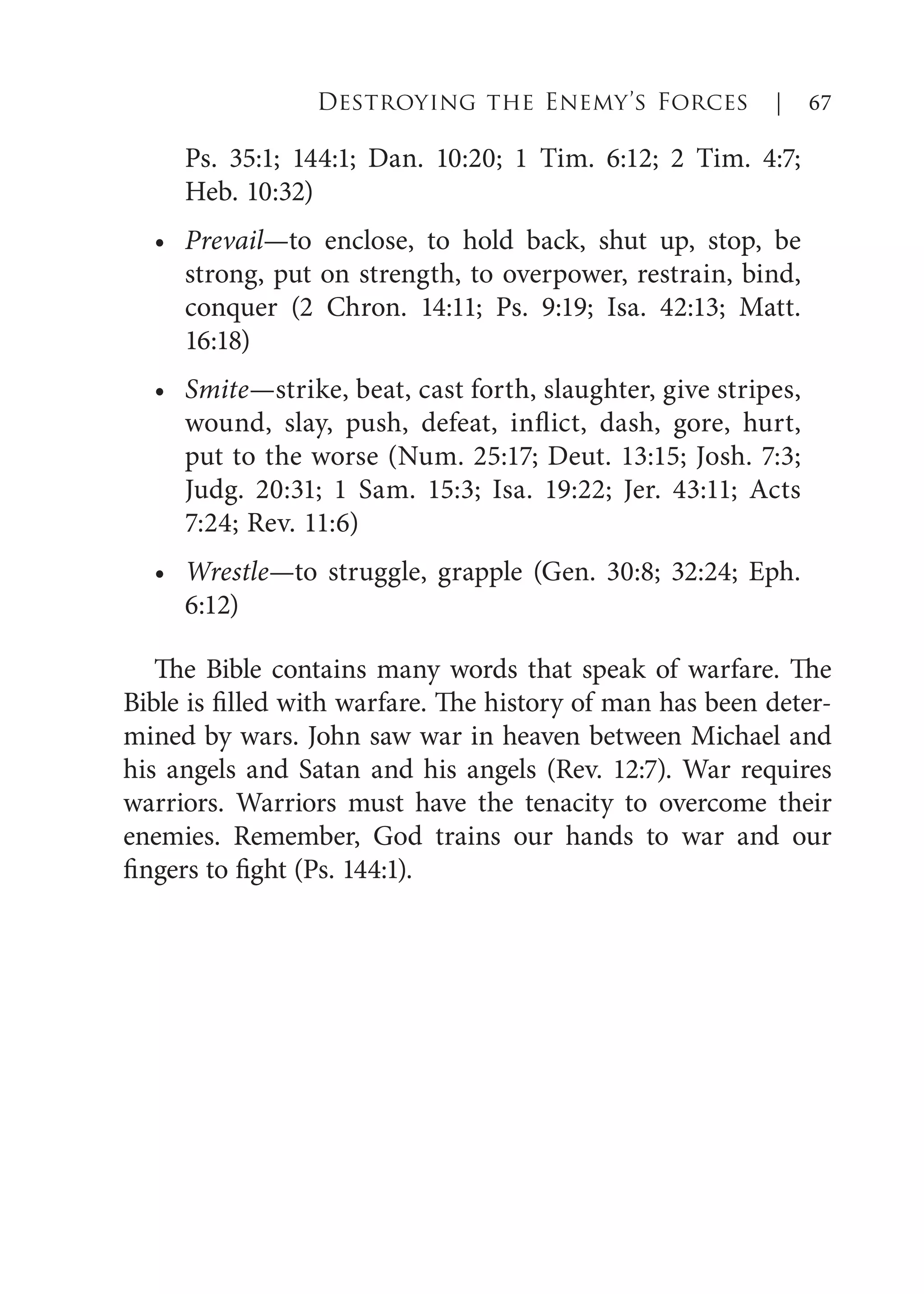 Ps. 35:1; 144:1; Dan. 10:20; 1 Tim. 6:12; 2 Tim. 4:7;
Heb. 10:32)
Prevail—to enclose, to hold back, shut up, stop, be
strong, put on strength, to overpower, restrain, bind,
conquer (2 Chron. 14:11; Ps. 9:19; Isa. 42:13; Matt.
16:18)
Smite—strike, beat, cast forth, slaughter, give stripes,
wound, slay, push, defeat, inflict, dash, gore, hurt,
put to the worse (Num. 25:17; Deut. 13:15; Josh. 7:3;
Judg. 20:31; 1 Sam. 15:3; Isa. 19:22; Jer. 43:11; Acts
7:24; Rev. 11:6)
Wrestle—to struggle, grapple (Gen. 30:8; 32:24; Eph.
6:12)
The Bible contains many words that speak of warfare. The
Bible is filled with warfare. The history of man has been deter-
mined by wars. John saw war in heaven between Michael and
his angels and Satan and his angels (Rev. 12:7). War requires
warriors. Warriors must have the tenacity to overcome their
enemies. Remember, God trains our hands to war and our
fingers to fight (Ps. 144:1).
•
•
•
Destroying the Enemy’s Forces | 67
 