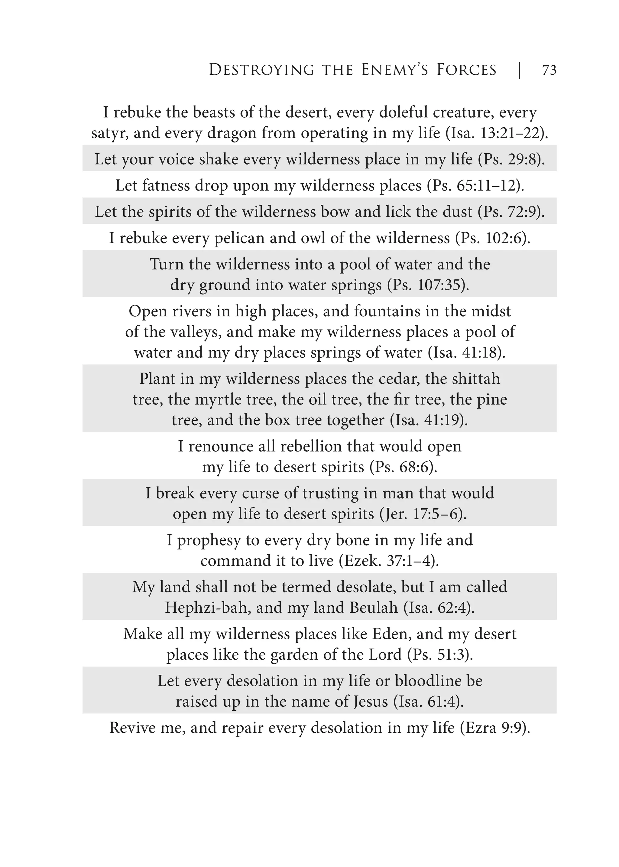 I rebuke the beasts of the desert, every doleful creature, every
satyr, and every dragon from operating in my life (Isa. 13:21–22).
Let your voice shake every wilderness place in my life (Ps. 29:8).
Let fatness drop upon my wilderness places (Ps. 65:11–12).
Let the spirits of the wilderness bow and lick the dust (Ps. 72:9).
I rebuke every pelican and owl of the wilderness (Ps. 102:6).
Turn the wilderness into a pool of water and the
dry ground into water springs (Ps. 107:35).
Open rivers in high places, and fountains in the midst
of the valleys, and make my wilderness places a pool of
water and my dry places springs of water (Isa. 41:18).
Plant in my wilderness places the cedar, the shittah
tree, the myrtle tree, the oil tree, the fir tree, the pine
tree, and the box tree together (Isa. 41:19).
I renounce all rebellion that would open
my life to desert spirits (Ps. 68:6).
I break every curse of trusting in man that would
open my life to desert spirits (Jer. 17:5–6).
I prophesy to every dry bone in my life and
command it to live (Ezek. 37:1–4).
My land shall not be termed desolate, but I am called
Hephzi-bah, and my land Beulah (Isa. 62:4).
Make all my wilderness places like Eden, and my desert
places like the garden of the Lord (Ps. 51:3).
Let every desolation in my life or bloodline be
raised up in the name of Jesus (Isa. 61:4).
Revive me, and repair every desolation in my life (Ezra 9:9).
Destroying the Enemy’s Forces | 73
 