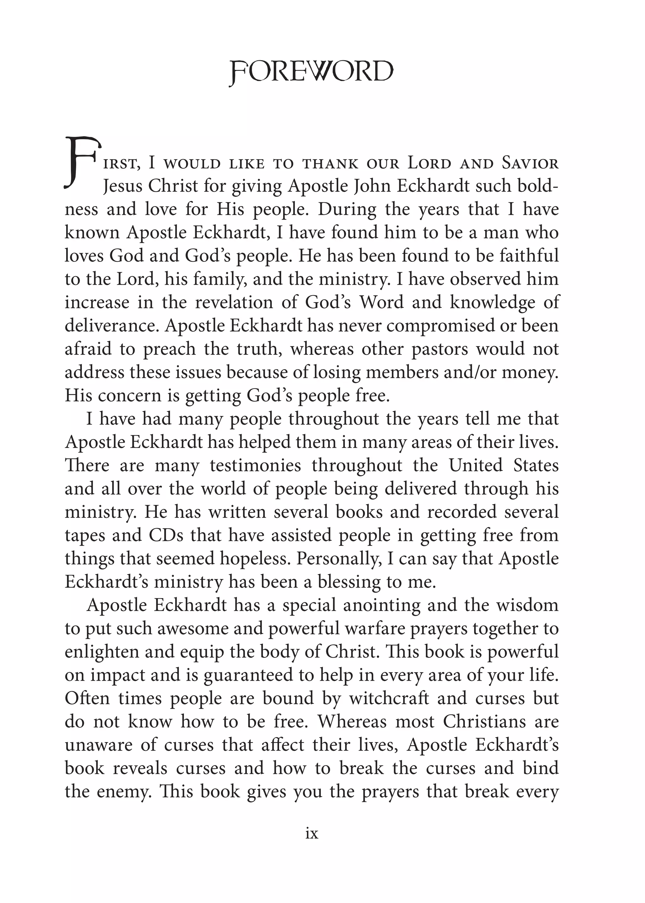 ix
FOREWORD
First, I would like to thank our Lord and Savior
Jesus Christ for giving Apostle John Eckhardt such bold-
ness and love for His people. During the years that I have
known Apostle Eckhardt, I have found him to be a man who
loves God and God’s people. He has been found to be faithful
to the Lord, his family, and the ministry. I have observed him
increase in the revelation of God’s Word and knowledge of
deliverance. Apostle Eckhardt has never compromised or been
afraid to preach the truth, whereas other pastors would not
address these issues because of losing members and/or money.
His concern is getting God’s people free.
I have had many people throughout the years tell me that
Apostle Eckhardt has helped them in many areas of their lives.
There are many testimonies throughout the United States
and all over the world of people being delivered through his
ministry. He has written several books and recorded several
tapes and CDs that have assisted people in getting free from
things that seemed hopeless. Personally, I can say that Apostle
Eckhardt’s ministry has been a blessing to me.
Apostle Eckhardt has a special anointing and the wisdom
to put such awesome and powerful warfare prayers together to
enlighten and equip the body of Christ. This book is powerful
on impact and is guaranteed to help in every area of your life.
Often times people are bound by witchcraft and curses but
do not know how to be free. Whereas most Christians are
unaware of curses that affect their lives, Apostle Eckhardt’s
book reveals curses and how to break the curses and bind
the enemy. This book gives you the prayers that break every
 