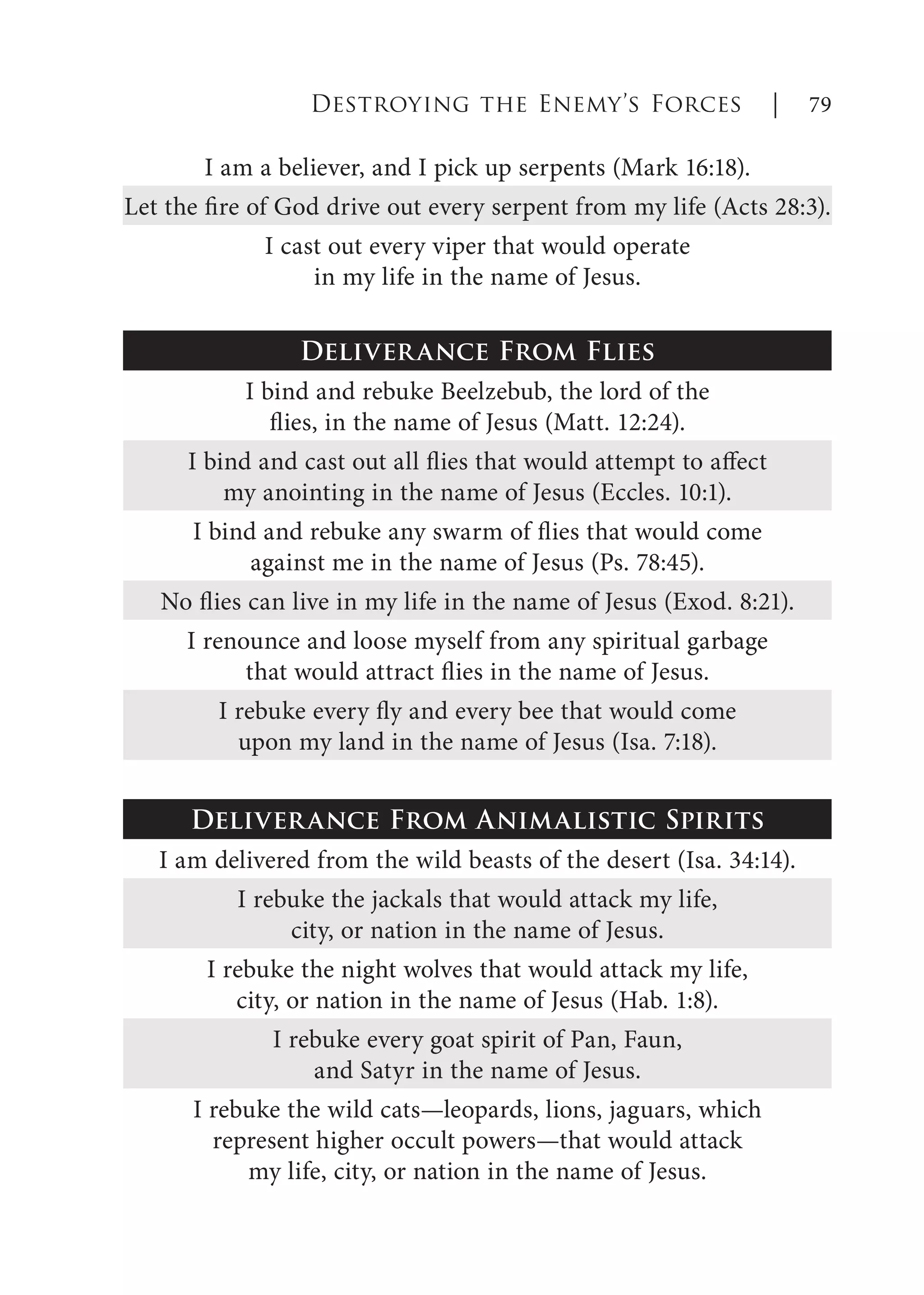 I am a believer, and I pick up serpents (Mark 16:18).
Let the fire of God drive out every serpent from my life (Acts 28:3).
I cast out every viper that would operate
in my life in the name of Jesus.
Deliverance From Flies
I bind and rebuke Beelzebub, the lord of the
flies, in the name of Jesus (Matt. 12:24).
I bind and cast out all flies that would attempt to affect
my anointing in the name of Jesus (Eccles. 10:1).
I bind and rebuke any swarm of flies that would come
against me in the name of Jesus (Ps. 78:45).
No flies can live in my life in the name of Jesus (Exod. 8:21).
I renounce and loose myself from any spiritual garbage
that would attract flies in the name of Jesus.
I rebuke every fly and every bee that would come
upon my land in the name of Jesus (Isa. 7:18).
Deliverance From Animalistic Spirits
I am delivered from the wild beasts of the desert (Isa. 34:14).
I rebuke the jackals that would attack my life,
city, or nation in the name of Jesus.
I rebuke the night wolves that would attack my life,
city, or nation in the name of Jesus (Hab. 1:8).
I rebuke every goat spirit of Pan, Faun,
and Satyr in the name of Jesus.
I rebuke the wild cats—leopards, lions, jaguars, which
represent higher occult powers—that would attack
my life, city, or nation in the name of Jesus.
Destroying the Enemy’s Forces | 79
 