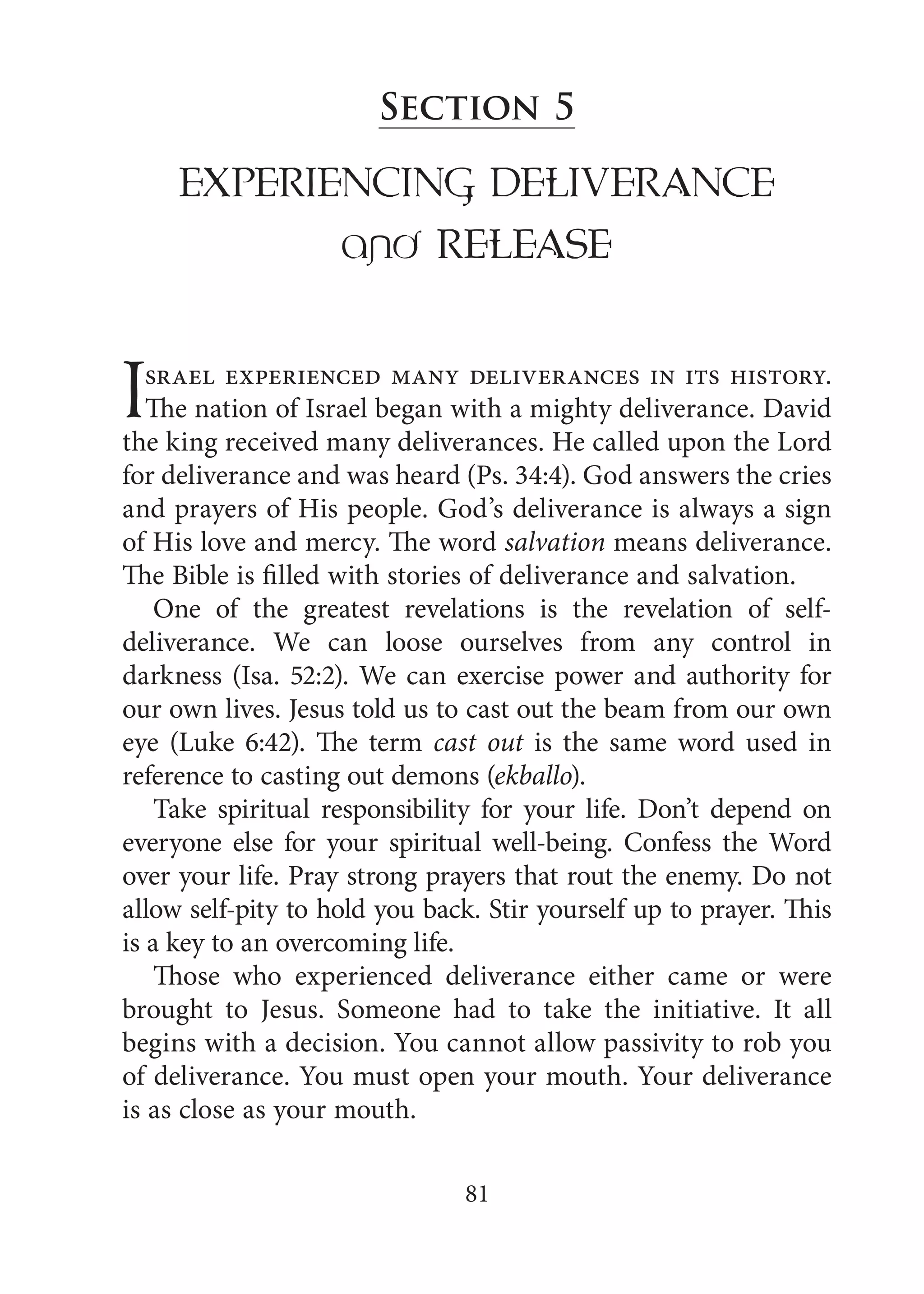 81
Section 5
ExPERIENCING DELIVERANCE
and RELEASE
Israel experienced many deliverances in its history.
The nation of Israel began with a mighty deliverance. David
the king received many deliverances. He called upon the Lord
for deliverance and was heard (Ps. 34:4). God answers the cries
and prayers of His people. God’s deliverance is always a sign
of His love and mercy. The word salvation means deliverance.
The Bible is filled with stories of deliverance and salvation.
One of the greatest revelations is the revelation of self-
deliverance. We can loose ourselves from any control in
darkness (Isa. 52:2). We can exercise power and authority for
our own lives. Jesus told us to cast out the beam from our own
eye (Luke 6:42). The term cast out is the same word used in
reference to casting out demons (ekballo).
Take spiritual responsibility for your life. Don’t depend on
everyone else for your spiritual well-being. Confess the Word
over your life. Pray strong prayers that rout the enemy. Do not
allow self-pity to hold you back. Stir yourself up to prayer. This
is a key to an overcoming life.
Those who experienced deliverance either came or were
brought to Jesus. Someone had to take the initiative. It all
begins with a decision. You cannot allow passivity to rob you
of deliverance. You must open your mouth. Your deliverance
is as close as your mouth.
 