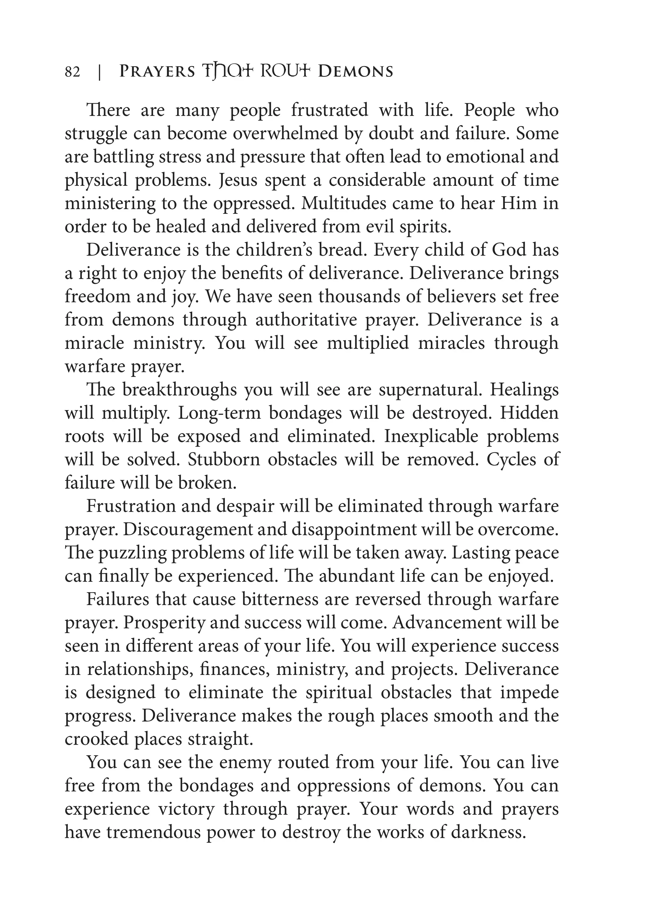 82 | Prayers That RoUt Demons
There are many people frustrated with life. People who
struggle can become overwhelmed by doubt and failure. Some
are battling stress and pressure that often lead to emotional and
physical problems. Jesus spent a considerable amount of time
ministering to the oppressed. Multitudes came to hear Him in
order to be healed and delivered from evil spirits.
Deliverance is the children’s bread. Every child of God has
a right to enjoy the benefits of deliverance. Deliverance brings
freedom and joy. We have seen thousands of believers set free
from demons through authoritative prayer. Deliverance is a
miracle ministry. You will see multiplied miracles through
warfare prayer.
The breakthroughs you will see are supernatural. Healings
will multiply. Long-term bondages will be destroyed. Hidden
roots will be exposed and eliminated. Inexplicable problems
will be solved. Stubborn obstacles will be removed. Cycles of
failure will be broken.
Frustration and despair will be eliminated through warfare
prayer. Discouragement and disappointment will be overcome.
The puzzling problems of life will be taken away. Lasting peace
can finally be experienced. The abundant life can be enjoyed.
Failures that cause bitterness are reversed through warfare
prayer. Prosperity and success will come. Advancement will be
seen in different areas of your life. You will experience success
in relationships, finances, ministry, and projects. Deliverance
is designed to eliminate the spiritual obstacles that impede
progress. Deliverance makes the rough places smooth and the
crooked places straight.
You can see the enemy routed from your life. You can live
free from the bondages and oppressions of demons. You can
experience victory through prayer. Your words and prayers
have tremendous power to destroy the works of darkness.
 