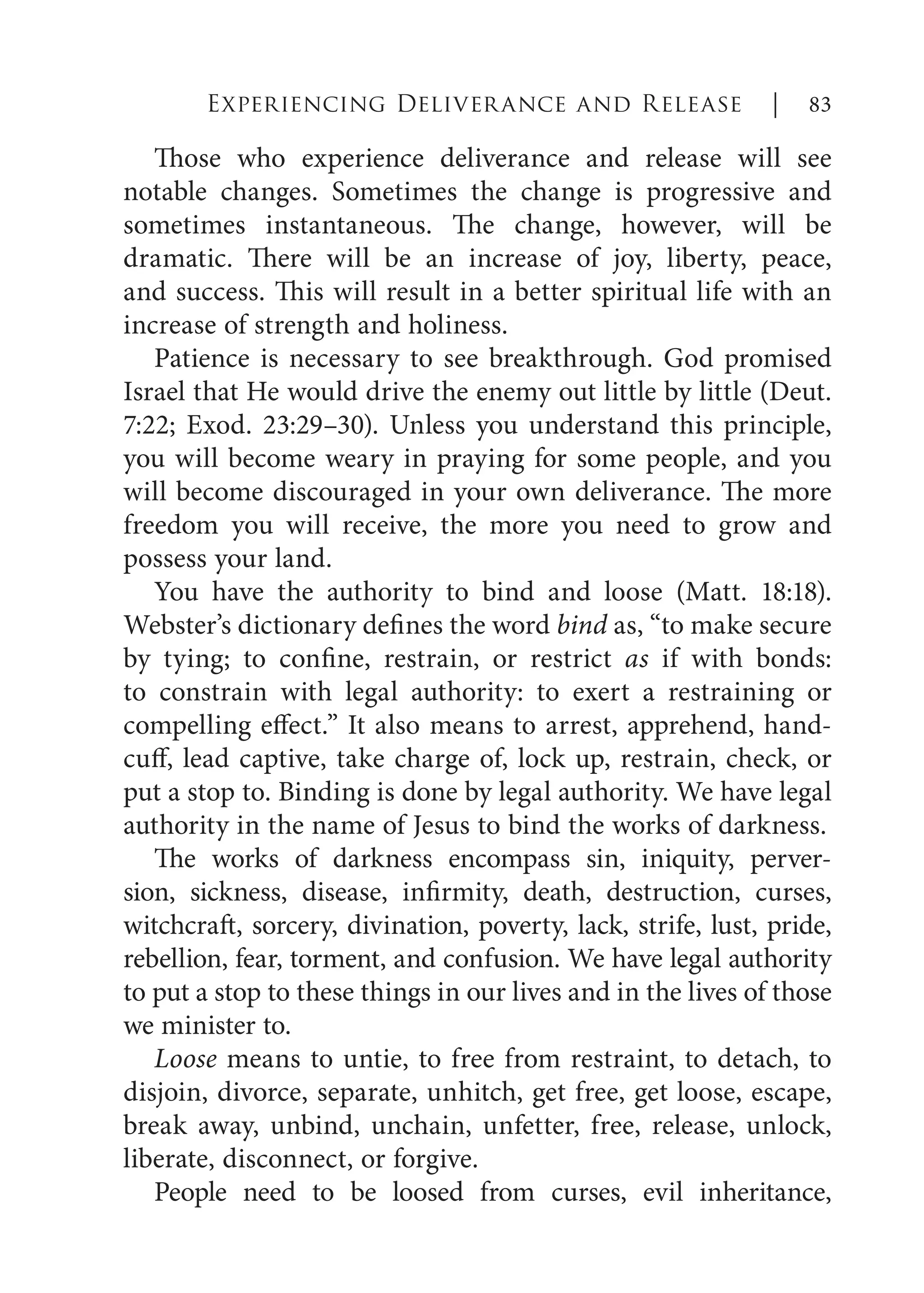 Those who experience deliverance and release will see
notable changes. Sometimes the change is progressive and
sometimes instantaneous. The change, however, will be
dramatic. There will be an increase of joy, liberty, peace,
and success. This will result in a better spiritual life with an
increase of strength and holiness.
Patience is necessary to see breakthrough. God promised
Israel that He would drive the enemy out little by little (Deut.
7:22; Exod. 23:29–30). Unless you understand this principle,
you will become weary in praying for some people, and you
will become discouraged in your own deliverance. The more
freedom you will receive, the more you need to grow and
possess your land.
You have the authority to bind and loose (Matt. 18:18).
Webster’s dictionary defines the word bind as, “to make secure
by tying; to confine, restrain, or restrict as if with bonds:
to constrain with legal authority: to exert a restraining or
compelling effect.” It also means to arrest, apprehend, hand-
cuff, lead captive, take charge of, lock up, restrain, check, or
put a stop to. Binding is done by legal authority. We have legal
authority in the name of Jesus to bind the works of darkness.
The works of darkness encompass sin, iniquity, perver-
sion, sickness, disease, infirmity, death, destruction, curses,
witchcraft, sorcery, divination, poverty, lack, strife, lust, pride,
rebellion, fear, torment, and confusion. We have legal authority
to put a stop to these things in our lives and in the lives of those
we minister to.
Loose means to untie, to free from restraint, to detach, to
disjoin, divorce, separate, unhitch, get free, get loose, escape,
break away, unbind, unchain, unfetter, free, release, unlock,
liberate, disconnect, or forgive.
People need to be loosed from curses, evil inheritance,
Experiencing Deliverance and Release | 83
 
