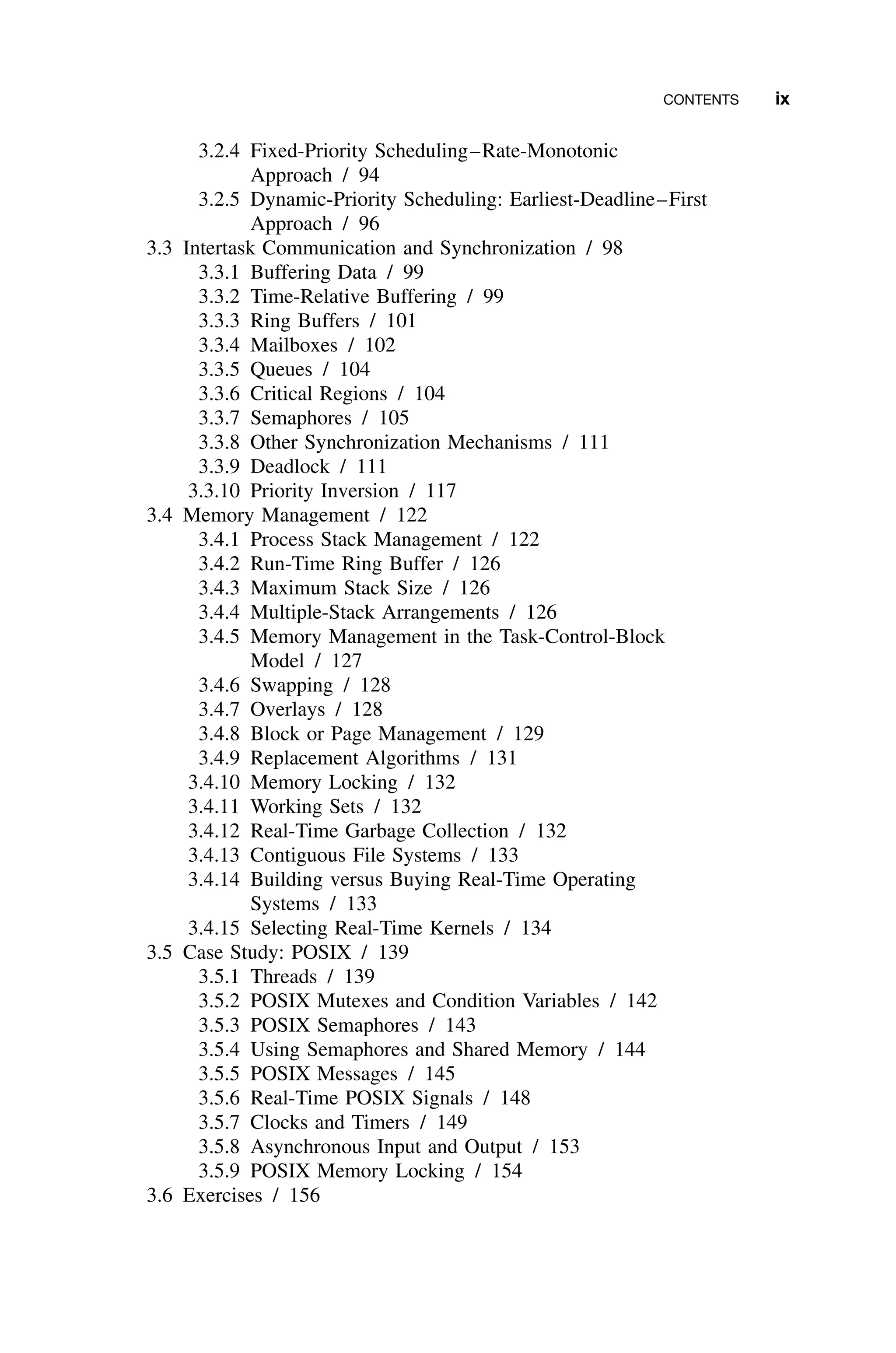 CONTENTS ix
3.2.4 Fixed-Priority Scheduling–Rate-Monotonic
Approach / 94
3.2.5 Dynamic-Priority Scheduling: Earliest-Deadline–First
Approach / 96
3.3 Intertask Communication and Synchronization / 98
3.3.1 Buffering Data / 99
3.3.2 Time-Relative Buffering / 99
3.3.3 Ring Buffers / 101
3.3.4 Mailboxes / 102
3.3.5 Queues / 104
3.3.6 Critical Regions / 104
3.3.7 Semaphores / 105
3.3.8 Other Synchronization Mechanisms / 111
3.3.9 Deadlock / 111
3.3.10 Priority Inversion / 117
3.4 Memory Management / 122
3.4.1 Process Stack Management / 122
3.4.2 Run-Time Ring Buffer / 126
3.4.3 Maximum Stack Size / 126
3.4.4 Multiple-Stack Arrangements / 126
3.4.5 Memory Management in the Task-Control-Block
Model / 127
3.4.6 Swapping / 128
3.4.7 Overlays / 128
3.4.8 Block or Page Management / 129
3.4.9 Replacement Algorithms / 131
3.4.10 Memory Locking / 132
3.4.11 Working Sets / 132
3.4.12 Real-Time Garbage Collection / 132
3.4.13 Contiguous File Systems / 133
3.4.14 Building versus Buying Real-Time Operating
Systems / 133
3.4.15 Selecting Real-Time Kernels / 134
3.5 Case Study: POSIX / 139
3.5.1 Threads / 139
3.5.2 POSIX Mutexes and Condition Variables / 142
3.5.3 POSIX Semaphores / 143
3.5.4 Using Semaphores and Shared Memory / 144
3.5.5 POSIX Messages / 145
3.5.6 Real-Time POSIX Signals / 148
3.5.7 Clocks and Timers / 149
3.5.8 Asynchronous Input and Output / 153
3.5.9 POSIX Memory Locking / 154
3.6 Exercises / 156
 