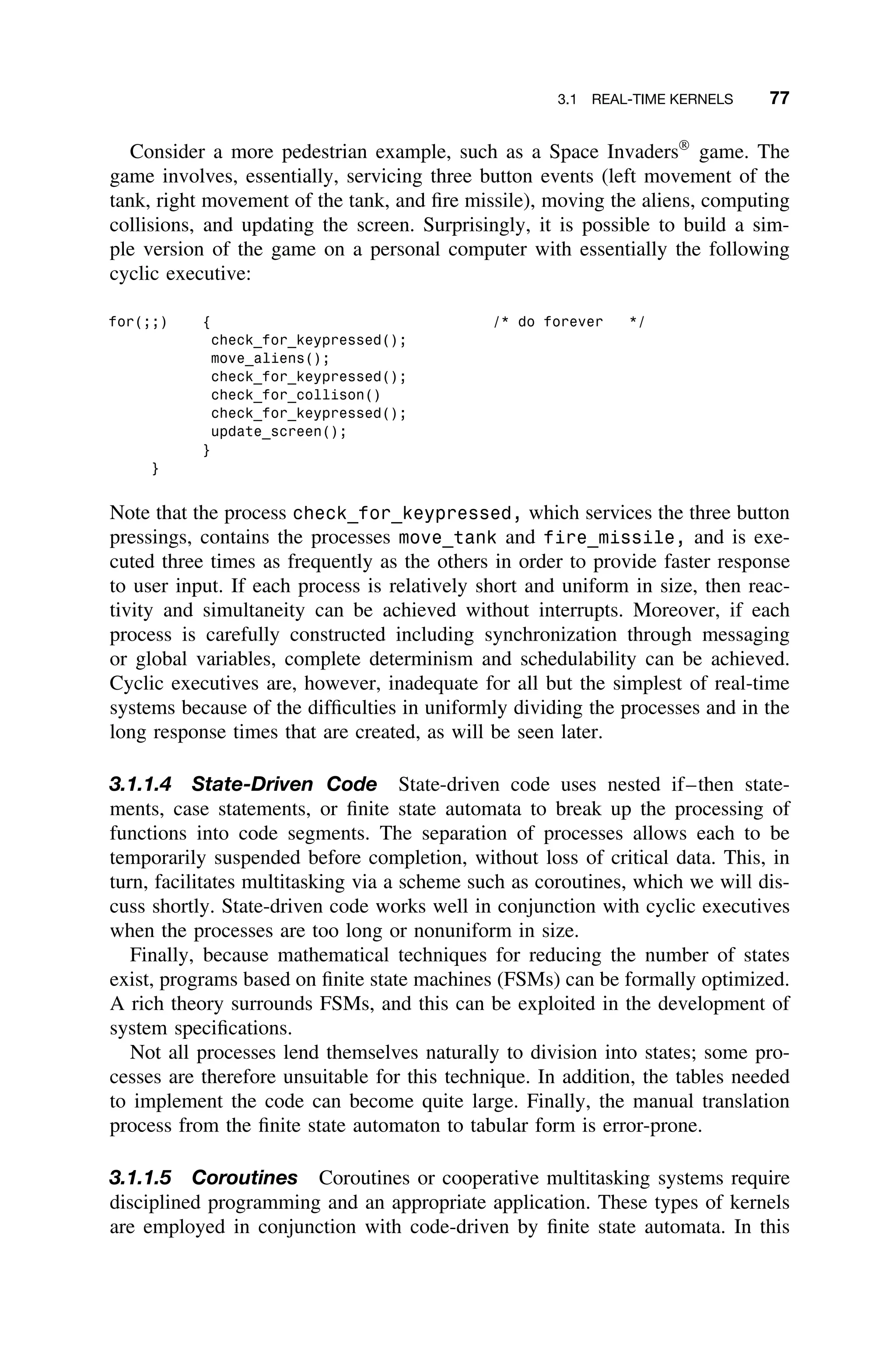 3.1 REAL-TIME KERNELS 77
Consider a more pedestrian example, such as a Space Invaders
game. The
game involves, essentially, servicing three button events (left movement of the
tank, right movement of the tank, and ﬁre missile), moving the aliens, computing
collisions, and updating the screen. Surprisingly, it is possible to build a sim-
ple version of the game on a personal computer with essentially the following
cyclic executive:
for(;;) { /* do forever */
check_for_keypressed();
move_aliens();
check_for_keypressed();
check_for_collison()
check_for_keypressed();
update_screen();
}
}
Note that the process check_for_keypressed, which services the three button
pressings, contains the processes move_tank and fire_missile, and is exe-
cuted three times as frequently as the others in order to provide faster response
to user input. If each process is relatively short and uniform in size, then reac-
tivity and simultaneity can be achieved without interrupts. Moreover, if each
process is carefully constructed including synchronization through messaging
or global variables, complete determinism and schedulability can be achieved.
Cyclic executives are, however, inadequate for all but the simplest of real-time
systems because of the difﬁculties in uniformly dividing the processes and in the
long response times that are created, as will be seen later.
3.1.1.4 State-Driven Code State-driven code uses nested if–then state-
ments, case statements, or ﬁnite state automata to break up the processing of
functions into code segments. The separation of processes allows each to be
temporarily suspended before completion, without loss of critical data. This, in
turn, facilitates multitasking via a scheme such as coroutines, which we will dis-
cuss shortly. State-driven code works well in conjunction with cyclic executives
when the processes are too long or nonuniform in size.
Finally, because mathematical techniques for reducing the number of states
exist, programs based on ﬁnite state machines (FSMs) can be formally optimized.
A rich theory surrounds FSMs, and this can be exploited in the development of
system speciﬁcations.
Not all processes lend themselves naturally to division into states; some pro-
cesses are therefore unsuitable for this technique. In addition, the tables needed
to implement the code can become quite large. Finally, the manual translation
process from the ﬁnite state automaton to tabular form is error-prone.
3.1.1.5 Coroutines Coroutines or cooperative multitasking systems require
disciplined programming and an appropriate application. These types of kernels
are employed in conjunction with code-driven by ﬁnite state automata. In this
 