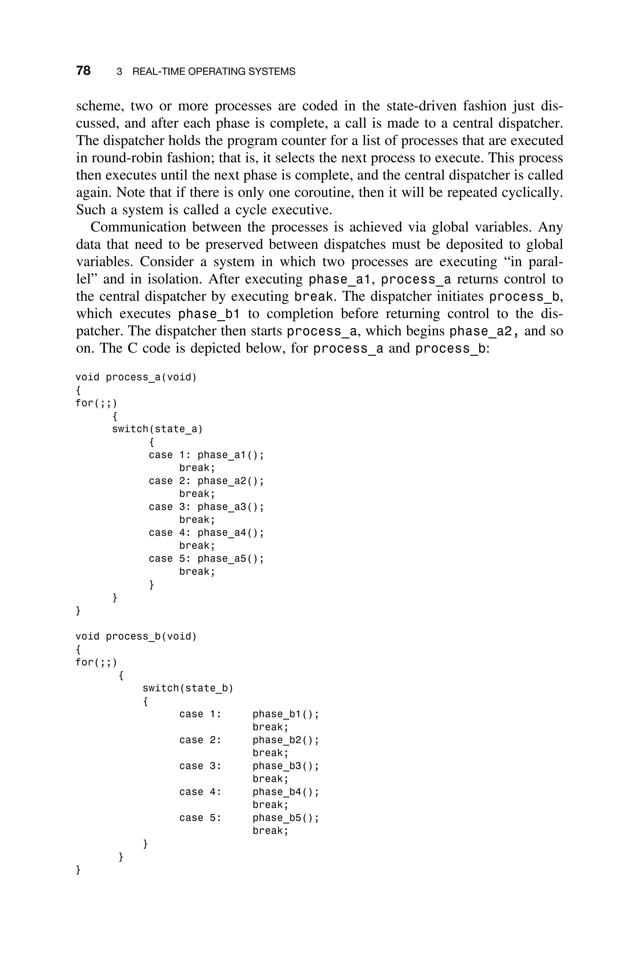 78 3 REAL-TIME OPERATING SYSTEMS
scheme, two or more processes are coded in the state-driven fashion just dis-
cussed, and after each phase is complete, a call is made to a central dispatcher.
The dispatcher holds the program counter for a list of processes that are executed
in round-robin fashion; that is, it selects the next process to execute. This process
then executes until the next phase is complete, and the central dispatcher is called
again. Note that if there is only one coroutine, then it will be repeated cyclically.
Such a system is called a cycle executive.
Communication between the processes is achieved via global variables. Any
data that need to be preserved between dispatches must be deposited to global
variables. Consider a system in which two processes are executing “in paral-
lel” and in isolation. After executing phase_a1, process_a returns control to
the central dispatcher by executing break. The dispatcher initiates process_b,
which executes phase_b1 to completion before returning control to the dis-
patcher. The dispatcher then starts process_a, which begins phase_a2, and so
on. The C code is depicted below, for process_a and process_b:
void process_a(void)
{
for(;;)
{
switch(state_a)
{
case 1: phase_a1();
break;
case 2: phase_a2();
break;
case 3: phase_a3();
break;
case 4: phase_a4();
break;
case 5: phase_a5();
break;
}
}
}
void process_b(void)
{
for(;;)
{
switch(state_b)
{
case 1: phase_b1();
break;
case 2: phase_b2();
break;
case 3: phase_b3();
break;
case 4: phase_b4();
break;
case 5: phase_b5();
break;
}
}
}
 