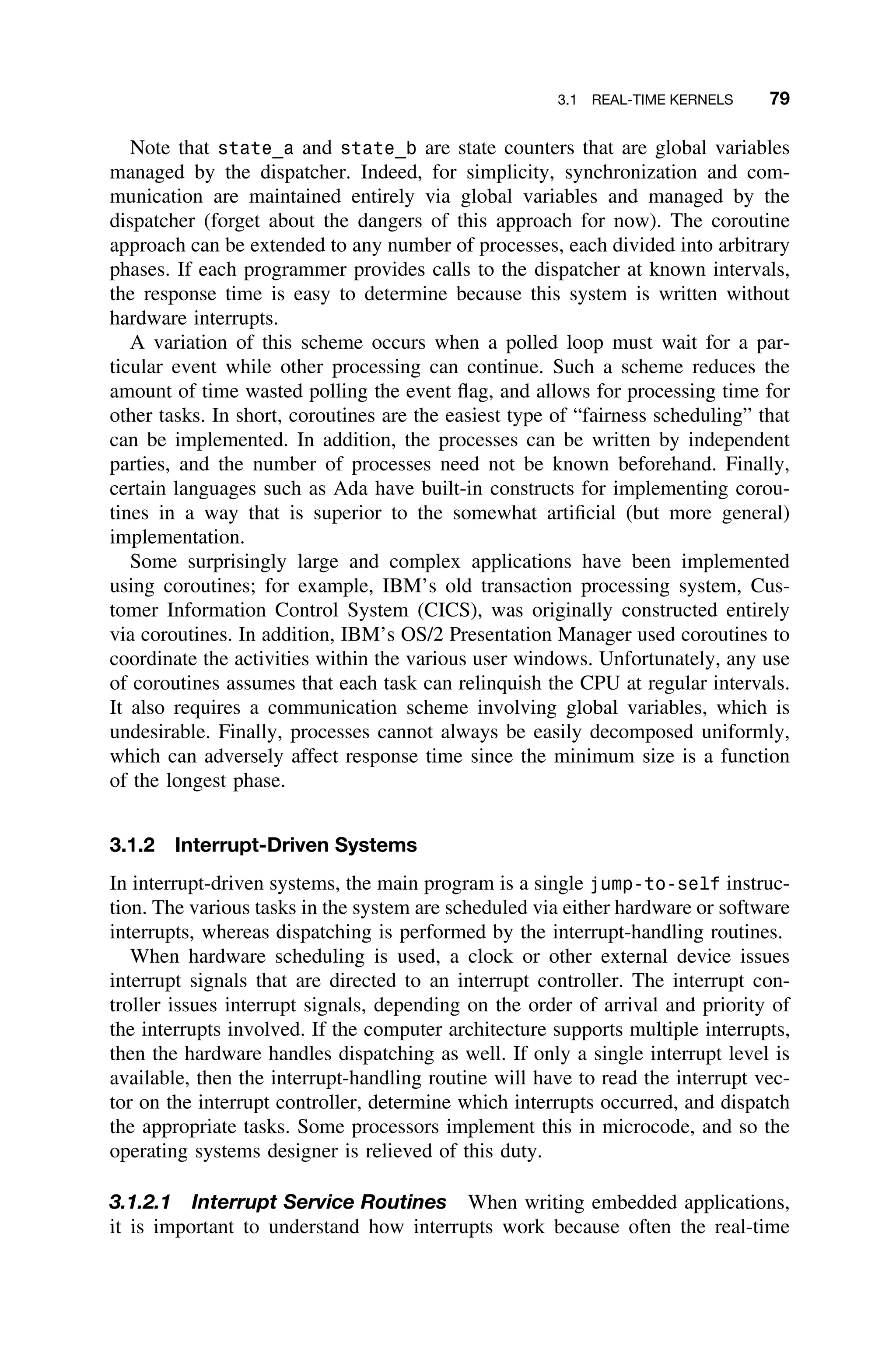 3.1 REAL-TIME KERNELS 79
Note that state_a and state_b are state counters that are global variables
managed by the dispatcher. Indeed, for simplicity, synchronization and com-
munication are maintained entirely via global variables and managed by the
dispatcher (forget about the dangers of this approach for now). The coroutine
approach can be extended to any number of processes, each divided into arbitrary
phases. If each programmer provides calls to the dispatcher at known intervals,
the response time is easy to determine because this system is written without
hardware interrupts.
A variation of this scheme occurs when a polled loop must wait for a par-
ticular event while other processing can continue. Such a scheme reduces the
amount of time wasted polling the event ﬂag, and allows for processing time for
other tasks. In short, coroutines are the easiest type of “fairness scheduling” that
can be implemented. In addition, the processes can be written by independent
parties, and the number of processes need not be known beforehand. Finally,
certain languages such as Ada have built-in constructs for implementing corou-
tines in a way that is superior to the somewhat artiﬁcial (but more general)
implementation.
Some surprisingly large and complex applications have been implemented
using coroutines; for example, IBM’s old transaction processing system, Cus-
tomer Information Control System (CICS), was originally constructed entirely
via coroutines. In addition, IBM’s OS/2 Presentation Manager used coroutines to
coordinate the activities within the various user windows. Unfortunately, any use
of coroutines assumes that each task can relinquish the CPU at regular intervals.
It also requires a communication scheme involving global variables, which is
undesirable. Finally, processes cannot always be easily decomposed uniformly,
which can adversely affect response time since the minimum size is a function
of the longest phase.
3.1.2 Interrupt-Driven Systems
In interrupt-driven systems, the main program is a single jump-to-self instruc-
tion. The various tasks in the system are scheduled via either hardware or software
interrupts, whereas dispatching is performed by the interrupt-handling routines.
When hardware scheduling is used, a clock or other external device issues
interrupt signals that are directed to an interrupt controller. The interrupt con-
troller issues interrupt signals, depending on the order of arrival and priority of
the interrupts involved. If the computer architecture supports multiple interrupts,
then the hardware handles dispatching as well. If only a single interrupt level is
available, then the interrupt-handling routine will have to read the interrupt vec-
tor on the interrupt controller, determine which interrupts occurred, and dispatch
the appropriate tasks. Some processors implement this in microcode, and so the
operating systems designer is relieved of this duty.
3.1.2.1 Interrupt Service Routines When writing embedded applications,
it is important to understand how interrupts work because often the real-time
 