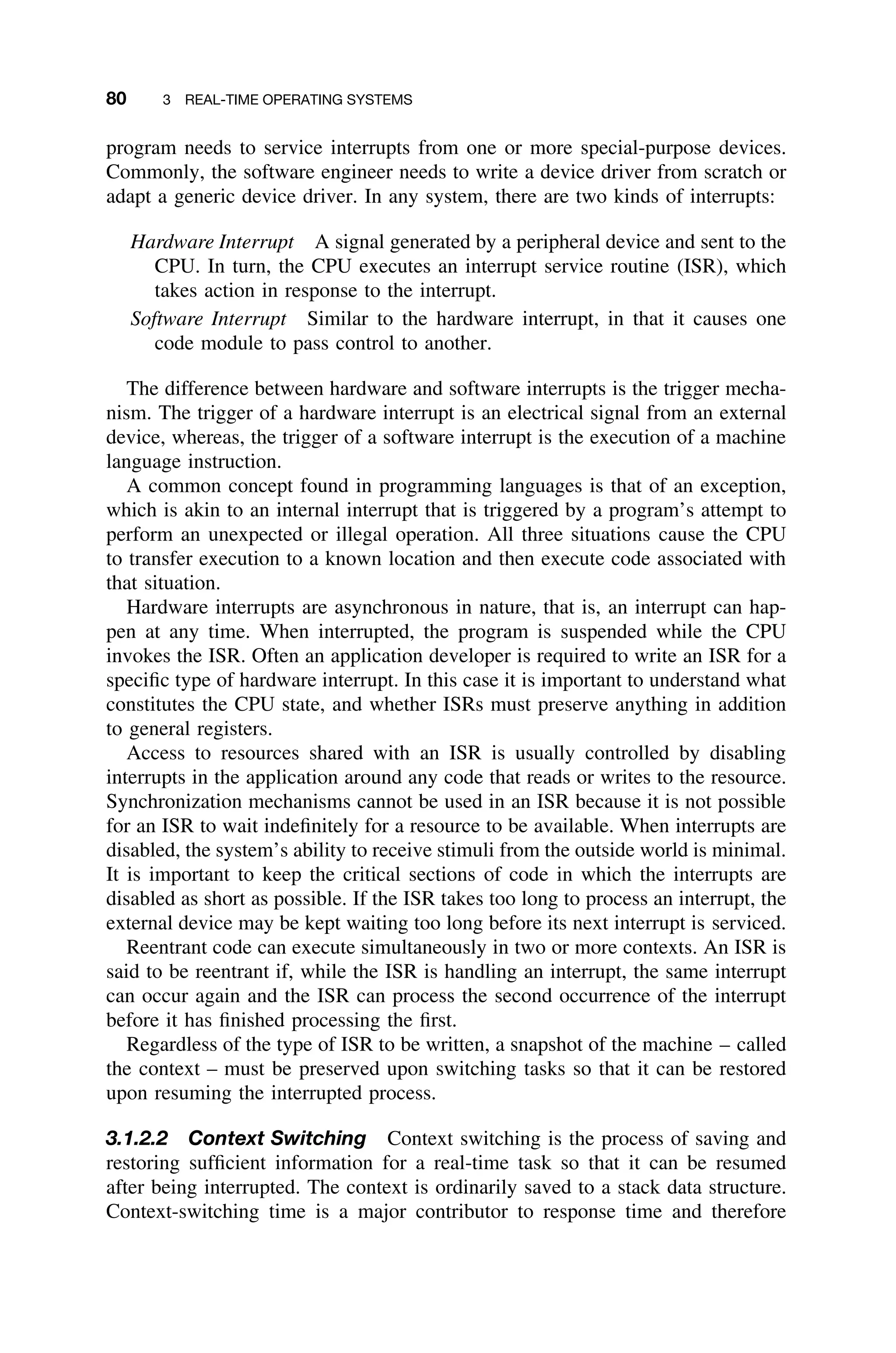 80 3 REAL-TIME OPERATING SYSTEMS
program needs to service interrupts from one or more special-purpose devices.
Commonly, the software engineer needs to write a device driver from scratch or
adapt a generic device driver. In any system, there are two kinds of interrupts:
Hardware Interrupt A signal generated by a peripheral device and sent to the
CPU. In turn, the CPU executes an interrupt service routine (ISR), which
takes action in response to the interrupt.
Software Interrupt Similar to the hardware interrupt, in that it causes one
code module to pass control to another.
The difference between hardware and software interrupts is the trigger mecha-
nism. The trigger of a hardware interrupt is an electrical signal from an external
device, whereas, the trigger of a software interrupt is the execution of a machine
language instruction.
A common concept found in programming languages is that of an exception,
which is akin to an internal interrupt that is triggered by a program’s attempt to
perform an unexpected or illegal operation. All three situations cause the CPU
to transfer execution to a known location and then execute code associated with
that situation.
Hardware interrupts are asynchronous in nature, that is, an interrupt can hap-
pen at any time. When interrupted, the program is suspended while the CPU
invokes the ISR. Often an application developer is required to write an ISR for a
speciﬁc type of hardware interrupt. In this case it is important to understand what
constitutes the CPU state, and whether ISRs must preserve anything in addition
to general registers.
Access to resources shared with an ISR is usually controlled by disabling
interrupts in the application around any code that reads or writes to the resource.
Synchronization mechanisms cannot be used in an ISR because it is not possible
for an ISR to wait indeﬁnitely for a resource to be available. When interrupts are
disabled, the system’s ability to receive stimuli from the outside world is minimal.
It is important to keep the critical sections of code in which the interrupts are
disabled as short as possible. If the ISR takes too long to process an interrupt, the
external device may be kept waiting too long before its next interrupt is serviced.
Reentrant code can execute simultaneously in two or more contexts. An ISR is
said to be reentrant if, while the ISR is handling an interrupt, the same interrupt
can occur again and the ISR can process the second occurrence of the interrupt
before it has ﬁnished processing the ﬁrst.
Regardless of the type of ISR to be written, a snapshot of the machine – called
the context – must be preserved upon switching tasks so that it can be restored
upon resuming the interrupted process.
3.1.2.2 Context Switching Context switching is the process of saving and
restoring sufﬁcient information for a real-time task so that it can be resumed
after being interrupted. The context is ordinarily saved to a stack data structure.
Context-switching time is a major contributor to response time and therefore
 