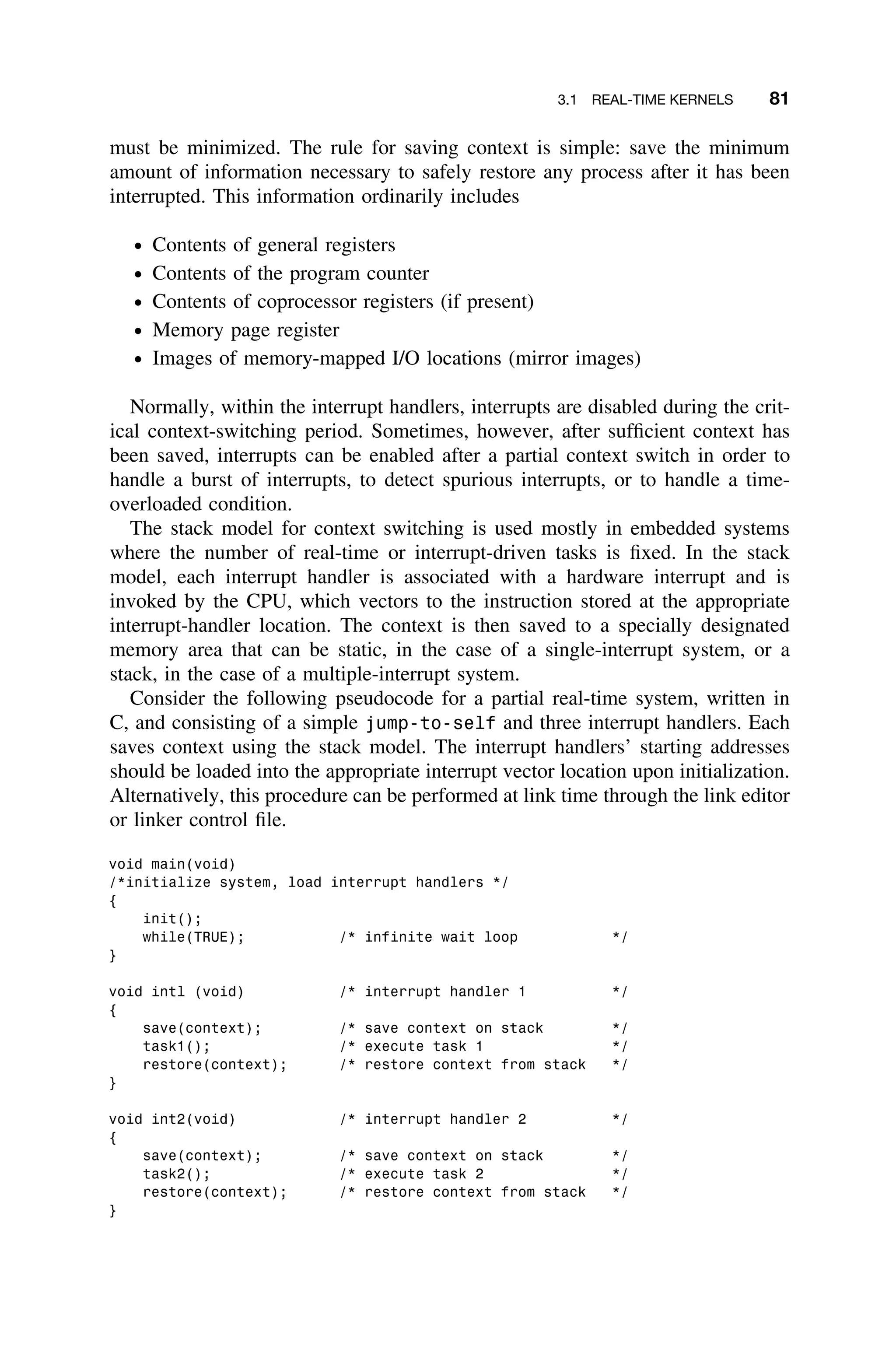3.1 REAL-TIME KERNELS 81
must be minimized. The rule for saving context is simple: save the minimum
amount of information necessary to safely restore any process after it has been
interrupted. This information ordinarily includes
ž Contents of general registers
ž Contents of the program counter
ž Contents of coprocessor registers (if present)
ž Memory page register
ž Images of memory-mapped I/O locations (mirror images)
Normally, within the interrupt handlers, interrupts are disabled during the crit-
ical context-switching period. Sometimes, however, after sufﬁcient context has
been saved, interrupts can be enabled after a partial context switch in order to
handle a burst of interrupts, to detect spurious interrupts, or to handle a time-
overloaded condition.
The stack model for context switching is used mostly in embedded systems
where the number of real-time or interrupt-driven tasks is ﬁxed. In the stack
model, each interrupt handler is associated with a hardware interrupt and is
invoked by the CPU, which vectors to the instruction stored at the appropriate
interrupt-handler location. The context is then saved to a specially designated
memory area that can be static, in the case of a single-interrupt system, or a
stack, in the case of a multiple-interrupt system.
Consider the following pseudocode for a partial real-time system, written in
C, and consisting of a simple jump-to-self and three interrupt handlers. Each
saves context using the stack model. The interrupt handlers’ starting addresses
should be loaded into the appropriate interrupt vector location upon initialization.
Alternatively, this procedure can be performed at link time through the link editor
or linker control ﬁle.
void main(void)
/*initialize system, load interrupt handlers */
{
init();
while(TRUE); /* infinite wait loop */
}
void intl (void) /* interrupt handler 1 */
{
save(context); /* save context on stack */
task1(); /* execute task 1 */
restore(context); /* restore context from stack */
}
void int2(void) /* interrupt handler 2 */
{
save(context); /* save context on stack */
task2(); /* execute task 2 */
restore(context); /* restore context from stack */
}
 