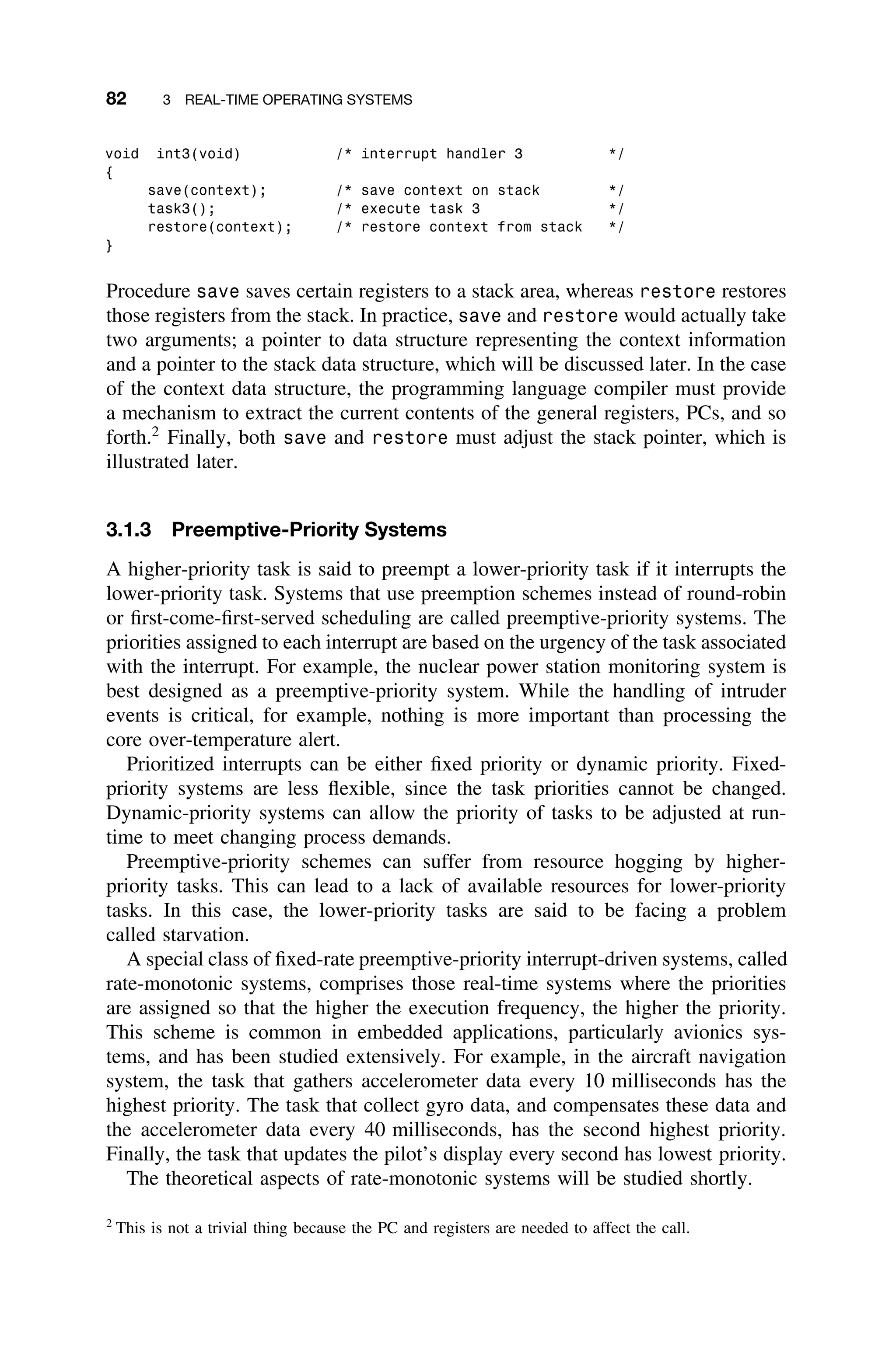82 3 REAL-TIME OPERATING SYSTEMS
void int3(void) /* interrupt handler 3 */
{
save(context); /* save context on stack */
task3(); /* execute task 3 */
restore(context); /* restore context from stack */
}
Procedure save saves certain registers to a stack area, whereas restore restores
those registers from the stack. In practice, save and restore would actually take
two arguments; a pointer to data structure representing the context information
and a pointer to the stack data structure, which will be discussed later. In the case
of the context data structure, the programming language compiler must provide
a mechanism to extract the current contents of the general registers, PCs, and so
forth.2
Finally, both save and restore must adjust the stack pointer, which is
illustrated later.
3.1.3 Preemptive-Priority Systems
A higher-priority task is said to preempt a lower-priority task if it interrupts the
lower-priority task. Systems that use preemption schemes instead of round-robin
or ﬁrst-come-ﬁrst-served scheduling are called preemptive-priority systems. The
priorities assigned to each interrupt are based on the urgency of the task associated
with the interrupt. For example, the nuclear power station monitoring system is
best designed as a preemptive-priority system. While the handling of intruder
events is critical, for example, nothing is more important than processing the
core over-temperature alert.
Prioritized interrupts can be either ﬁxed priority or dynamic priority. Fixed-
priority systems are less ﬂexible, since the task priorities cannot be changed.
Dynamic-priority systems can allow the priority of tasks to be adjusted at run-
time to meet changing process demands.
Preemptive-priority schemes can suffer from resource hogging by higher-
priority tasks. This can lead to a lack of available resources for lower-priority
tasks. In this case, the lower-priority tasks are said to be facing a problem
called starvation.
A special class of ﬁxed-rate preemptive-priority interrupt-driven systems, called
rate-monotonic systems, comprises those real-time systems where the priorities
are assigned so that the higher the execution frequency, the higher the priority.
This scheme is common in embedded applications, particularly avionics sys-
tems, and has been studied extensively. For example, in the aircraft navigation
system, the task that gathers accelerometer data every 10 milliseconds has the
highest priority. The task that collect gyro data, and compensates these data and
the accelerometer data every 40 milliseconds, has the second highest priority.
Finally, the task that updates the pilot’s display every second has lowest priority.
The theoretical aspects of rate-monotonic systems will be studied shortly.
2
This is not a trivial thing because the PC and registers are needed to affect the call.
 