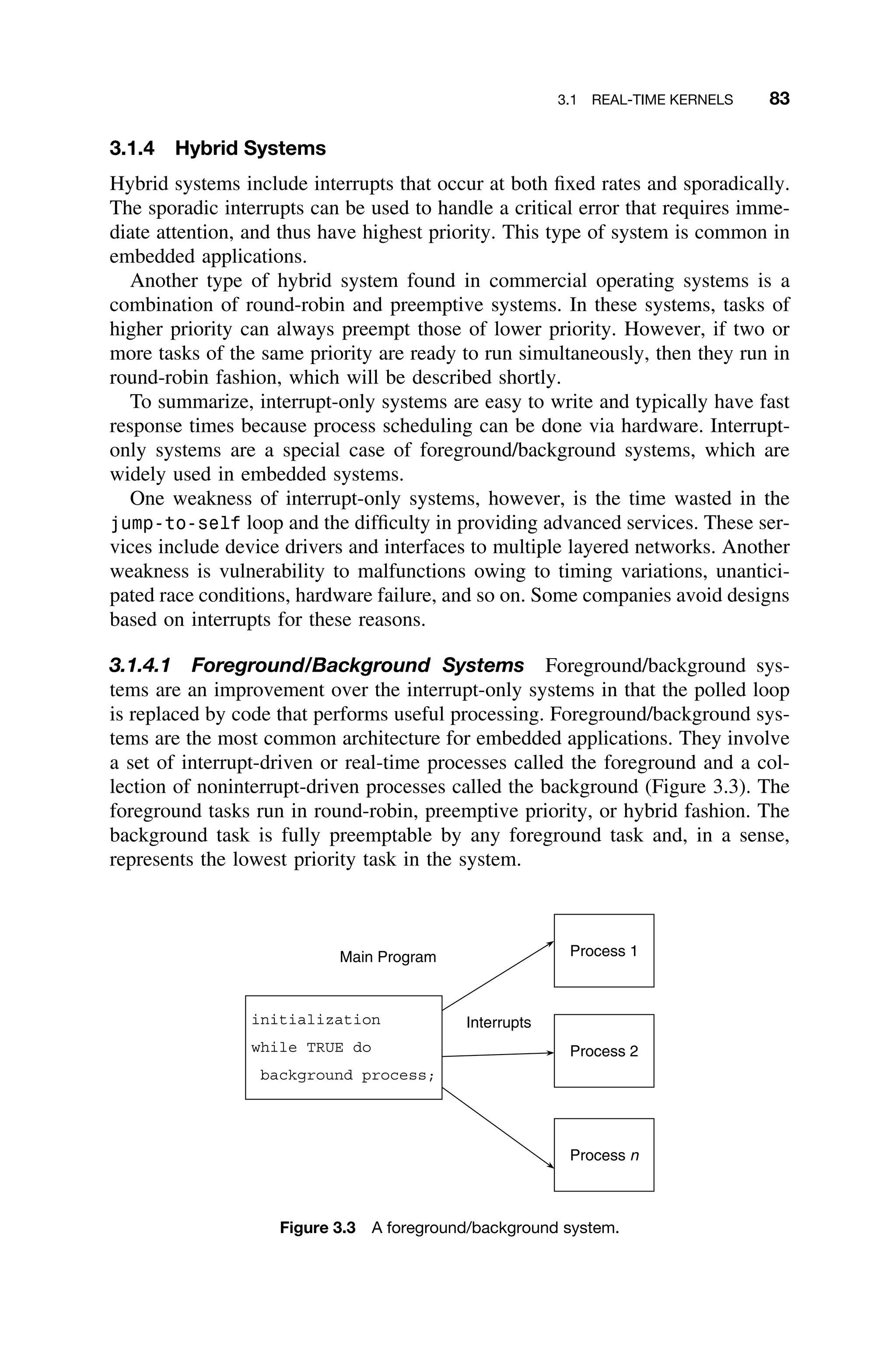 3.1 REAL-TIME KERNELS 83
3.1.4 Hybrid Systems
Hybrid systems include interrupts that occur at both ﬁxed rates and sporadically.
The sporadic interrupts can be used to handle a critical error that requires imme-
diate attention, and thus have highest priority. This type of system is common in
embedded applications.
Another type of hybrid system found in commercial operating systems is a
combination of round-robin and preemptive systems. In these systems, tasks of
higher priority can always preempt those of lower priority. However, if two or
more tasks of the same priority are ready to run simultaneously, then they run in
round-robin fashion, which will be described shortly.
To summarize, interrupt-only systems are easy to write and typically have fast
response times because process scheduling can be done via hardware. Interrupt-
only systems are a special case of foreground/background systems, which are
widely used in embedded systems.
One weakness of interrupt-only systems, however, is the time wasted in the
jump-to-self loop and the difﬁculty in providing advanced services. These ser-
vices include device drivers and interfaces to multiple layered networks. Another
weakness is vulnerability to malfunctions owing to timing variations, unantici-
pated race conditions, hardware failure, and so on. Some companies avoid designs
based on interrupts for these reasons.
3.1.4.1 Foreground/Background Systems Foreground/background sys-
tems are an improvement over the interrupt-only systems in that the polled loop
is replaced by code that performs useful processing. Foreground/background sys-
tems are the most common architecture for embedded applications. They involve
a set of interrupt-driven or real-time processes called the foreground and a col-
lection of noninterrupt-driven processes called the background (Figure 3.3). The
foreground tasks run in round-robin, preemptive priority, or hybrid fashion. The
background task is fully preemptable by any foreground task and, in a sense,
represents the lowest priority task in the system.
Main Program
initialization
while TRUE do
background process;
Process 1
Process 2
Process n
Interrupts
Figure 3.3 A foreground/background system.
 
