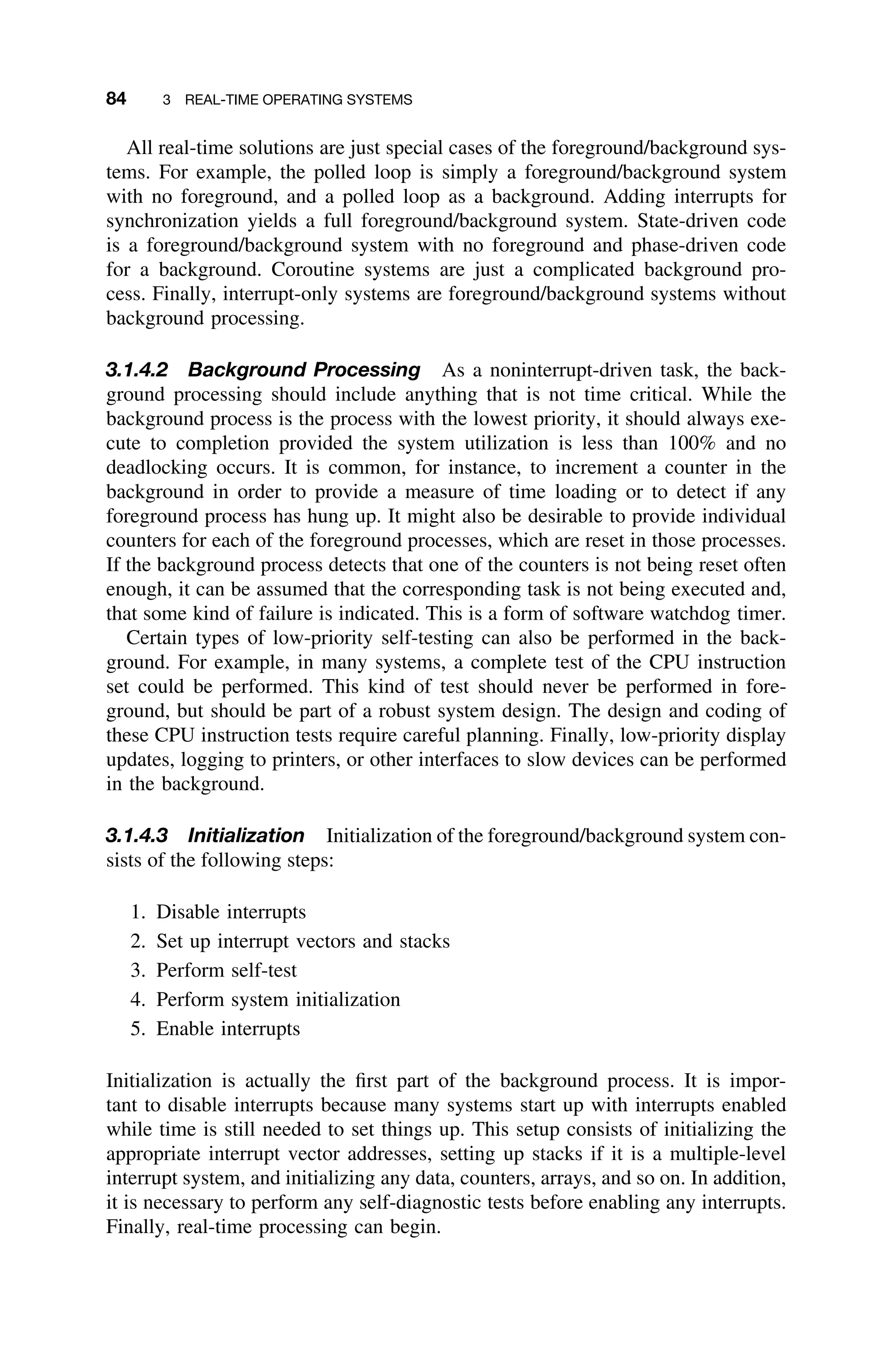 84 3 REAL-TIME OPERATING SYSTEMS
All real-time solutions are just special cases of the foreground/background sys-
tems. For example, the polled loop is simply a foreground/background system
with no foreground, and a polled loop as a background. Adding interrupts for
synchronization yields a full foreground/background system. State-driven code
is a foreground/background system with no foreground and phase-driven code
for a background. Coroutine systems are just a complicated background pro-
cess. Finally, interrupt-only systems are foreground/background systems without
background processing.
3.1.4.2 Background Processing As a noninterrupt-driven task, the back-
ground processing should include anything that is not time critical. While the
background process is the process with the lowest priority, it should always exe-
cute to completion provided the system utilization is less than 100% and no
deadlocking occurs. It is common, for instance, to increment a counter in the
background in order to provide a measure of time loading or to detect if any
foreground process has hung up. It might also be desirable to provide individual
counters for each of the foreground processes, which are reset in those processes.
If the background process detects that one of the counters is not being reset often
enough, it can be assumed that the corresponding task is not being executed and,
that some kind of failure is indicated. This is a form of software watchdog timer.
Certain types of low-priority self-testing can also be performed in the back-
ground. For example, in many systems, a complete test of the CPU instruction
set could be performed. This kind of test should never be performed in fore-
ground, but should be part of a robust system design. The design and coding of
these CPU instruction tests require careful planning. Finally, low-priority display
updates, logging to printers, or other interfaces to slow devices can be performed
in the background.
3.1.4.3 Initialization Initialization of the foreground/background system con-
sists of the following steps:
1. Disable interrupts
2. Set up interrupt vectors and stacks
3. Perform self-test
4. Perform system initialization
5. Enable interrupts
Initialization is actually the ﬁrst part of the background process. It is impor-
tant to disable interrupts because many systems start up with interrupts enabled
while time is still needed to set things up. This setup consists of initializing the
appropriate interrupt vector addresses, setting up stacks if it is a multiple-level
interrupt system, and initializing any data, counters, arrays, and so on. In addition,
it is necessary to perform any self-diagnostic tests before enabling any interrupts.
Finally, real-time processing can begin.
 