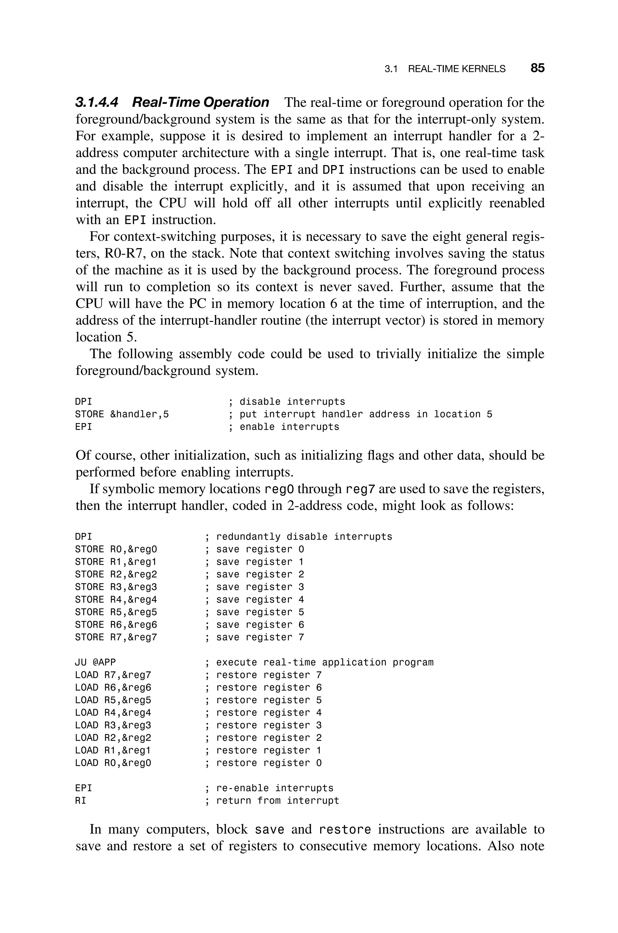3.1 REAL-TIME KERNELS 85
3.1.4.4 Real-Time Operation The real-time or foreground operation for the
foreground/background system is the same as that for the interrupt-only system.
For example, suppose it is desired to implement an interrupt handler for a 2-
address computer architecture with a single interrupt. That is, one real-time task
and the background process. The EPI and DPI instructions can be used to enable
and disable the interrupt explicitly, and it is assumed that upon receiving an
interrupt, the CPU will hold off all other interrupts until explicitly reenabled
with an EPI instruction.
For context-switching purposes, it is necessary to save the eight general regis-
ters, R0-R7, on the stack. Note that context switching involves saving the status
of the machine as it is used by the background process. The foreground process
will run to completion so its context is never saved. Further, assume that the
CPU will have the PC in memory location 6 at the time of interruption, and the
address of the interrupt-handler routine (the interrupt vector) is stored in memory
location 5.
The following assembly code could be used to trivially initialize the simple
foreground/background system.
DPI ; disable interrupts
STORE handler,5 ; put interrupt handler address in location 5
EPI ; enable interrupts
Of course, other initialization, such as initializing ﬂags and other data, should be
performed before enabling interrupts.
If symbolic memory locations reg0 through reg7 are used to save the registers,
then the interrupt handler, coded in 2-address code, might look as follows:
DPI ; redundantly disable interrupts
STORE R0,reg0 ; save register 0
STORE R1,reg1 ; save register 1
STORE R2,reg2 ; save register 2
STORE R3,reg3 ; save register 3
STORE R4,reg4 ; save register 4
STORE R5,reg5 ; save register 5
STORE R6,reg6 ; save register 6
STORE R7,reg7 ; save register 7
JU @APP ; execute real-time application program
LOAD R7,reg7 ; restore register 7
LOAD R6,reg6 ; restore register 6
LOAD R5,reg5 ; restore register 5
LOAD R4,reg4 ; restore register 4
LOAD R3,reg3 ; restore register 3
LOAD R2,reg2 ; restore register 2
LOAD R1,reg1 ; restore register 1
LOAD R0,reg0 ; restore register 0
EPI ; re-enable interrupts
RI ; return from interrupt
In many computers, block save and restore instructions are available to
save and restore a set of registers to consecutive memory locations. Also note
 