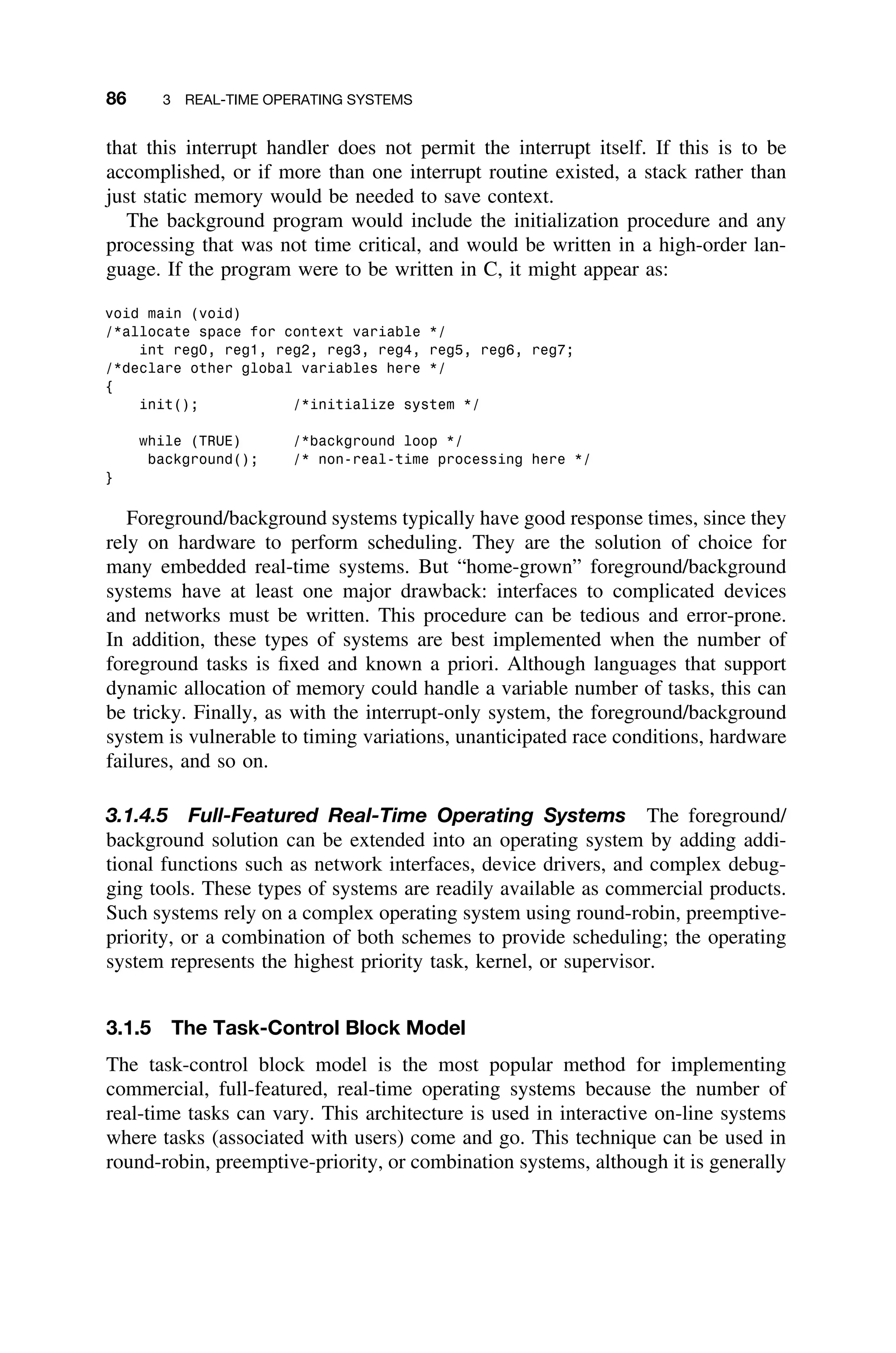 86 3 REAL-TIME OPERATING SYSTEMS
that this interrupt handler does not permit the interrupt itself. If this is to be
accomplished, or if more than one interrupt routine existed, a stack rather than
just static memory would be needed to save context.
The background program would include the initialization procedure and any
processing that was not time critical, and would be written in a high-order lan-
guage. If the program were to be written in C, it might appear as:
void main (void)
/*allocate space for context variable */
int reg0, reg1, reg2, reg3, reg4, reg5, reg6, reg7;
/*declare other global variables here */
{
init(); /*initialize system */
while (TRUE) /*background loop */
background(); /* non-real-time processing here */
}
Foreground/background systems typically have good response times, since they
rely on hardware to perform scheduling. They are the solution of choice for
many embedded real-time systems. But “home-grown” foreground/background
systems have at least one major drawback: interfaces to complicated devices
and networks must be written. This procedure can be tedious and error-prone.
In addition, these types of systems are best implemented when the number of
foreground tasks is ﬁxed and known a priori. Although languages that support
dynamic allocation of memory could handle a variable number of tasks, this can
be tricky. Finally, as with the interrupt-only system, the foreground/background
system is vulnerable to timing variations, unanticipated race conditions, hardware
failures, and so on.
3.1.4.5 Full-Featured Real-Time Operating Systems The foreground/
background solution can be extended into an operating system by adding addi-
tional functions such as network interfaces, device drivers, and complex debug-
ging tools. These types of systems are readily available as commercial products.
Such systems rely on a complex operating system using round-robin, preemptive-
priority, or a combination of both schemes to provide scheduling; the operating
system represents the highest priority task, kernel, or supervisor.
3.1.5 The Task-Control Block Model
The task-control block model is the most popular method for implementing
commercial, full-featured, real-time operating systems because the number of
real-time tasks can vary. This architecture is used in interactive on-line systems
where tasks (associated with users) come and go. This technique can be used in
round-robin, preemptive-priority, or combination systems, although it is generally
 