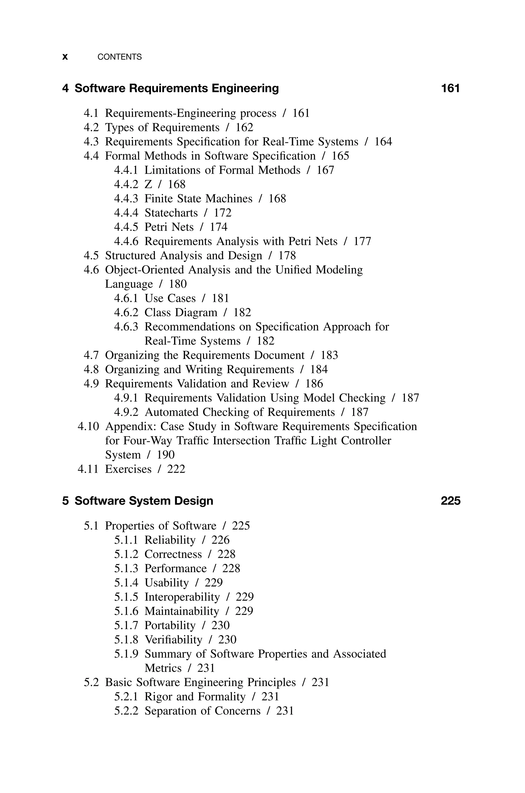 x CONTENTS
4 Software Requirements Engineering 161
4.1 Requirements-Engineering process / 161
4.2 Types of Requirements / 162
4.3 Requirements Speciﬁcation for Real-Time Systems / 164
4.4 Formal Methods in Software Speciﬁcation / 165
4.4.1 Limitations of Formal Methods / 167
4.4.2 Z / 168
4.4.3 Finite State Machines / 168
4.4.4 Statecharts / 172
4.4.5 Petri Nets / 174
4.4.6 Requirements Analysis with Petri Nets / 177
4.5 Structured Analysis and Design / 178
4.6 Object-Oriented Analysis and the Uniﬁed Modeling
Language / 180
4.6.1 Use Cases / 181
4.6.2 Class Diagram / 182
4.6.3 Recommendations on Speciﬁcation Approach for
Real-Time Systems / 182
4.7 Organizing the Requirements Document / 183
4.8 Organizing and Writing Requirements / 184
4.9 Requirements Validation and Review / 186
4.9.1 Requirements Validation Using Model Checking / 187
4.9.2 Automated Checking of Requirements / 187
4.10 Appendix: Case Study in Software Requirements Speciﬁcation
for Four-Way Trafﬁc Intersection Trafﬁc Light Controller
System / 190
4.11 Exercises / 222
5 Software System Design 225
5.1 Properties of Software / 225
5.1.1 Reliability / 226
5.1.2 Correctness / 228
5.1.3 Performance / 228
5.1.4 Usability / 229
5.1.5 Interoperability / 229
5.1.6 Maintainability / 229
5.1.7 Portability / 230
5.1.8 Veriﬁability / 230
5.1.9 Summary of Software Properties and Associated
Metrics / 231
5.2 Basic Software Engineering Principles / 231
5.2.1 Rigor and Formality / 231
5.2.2 Separation of Concerns / 231
 