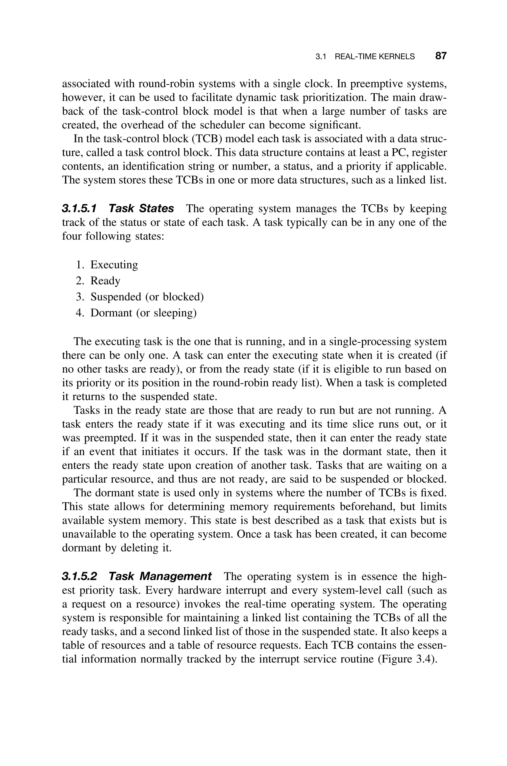 3.1 REAL-TIME KERNELS 87
associated with round-robin systems with a single clock. In preemptive systems,
however, it can be used to facilitate dynamic task prioritization. The main draw-
back of the task-control block model is that when a large number of tasks are
created, the overhead of the scheduler can become signiﬁcant.
In the task-control block (TCB) model each task is associated with a data struc-
ture, called a task control block. This data structure contains at least a PC, register
contents, an identiﬁcation string or number, a status, and a priority if applicable.
The system stores these TCBs in one or more data structures, such as a linked list.
3.1.5.1 Task States The operating system manages the TCBs by keeping
track of the status or state of each task. A task typically can be in any one of the
four following states:
1. Executing
2. Ready
3. Suspended (or blocked)
4. Dormant (or sleeping)
The executing task is the one that is running, and in a single-processing system
there can be only one. A task can enter the executing state when it is created (if
no other tasks are ready), or from the ready state (if it is eligible to run based on
its priority or its position in the round-robin ready list). When a task is completed
it returns to the suspended state.
Tasks in the ready state are those that are ready to run but are not running. A
task enters the ready state if it was executing and its time slice runs out, or it
was preempted. If it was in the suspended state, then it can enter the ready state
if an event that initiates it occurs. If the task was in the dormant state, then it
enters the ready state upon creation of another task. Tasks that are waiting on a
particular resource, and thus are not ready, are said to be suspended or blocked.
The dormant state is used only in systems where the number of TCBs is ﬁxed.
This state allows for determining memory requirements beforehand, but limits
available system memory. This state is best described as a task that exists but is
unavailable to the operating system. Once a task has been created, it can become
dormant by deleting it.
3.1.5.2 Task Management The operating system is in essence the high-
est priority task. Every hardware interrupt and every system-level call (such as
a request on a resource) invokes the real-time operating system. The operating
system is responsible for maintaining a linked list containing the TCBs of all the
ready tasks, and a second linked list of those in the suspended state. It also keeps a
table of resources and a table of resource requests. Each TCB contains the essen-
tial information normally tracked by the interrupt service routine (Figure 3.4).
 