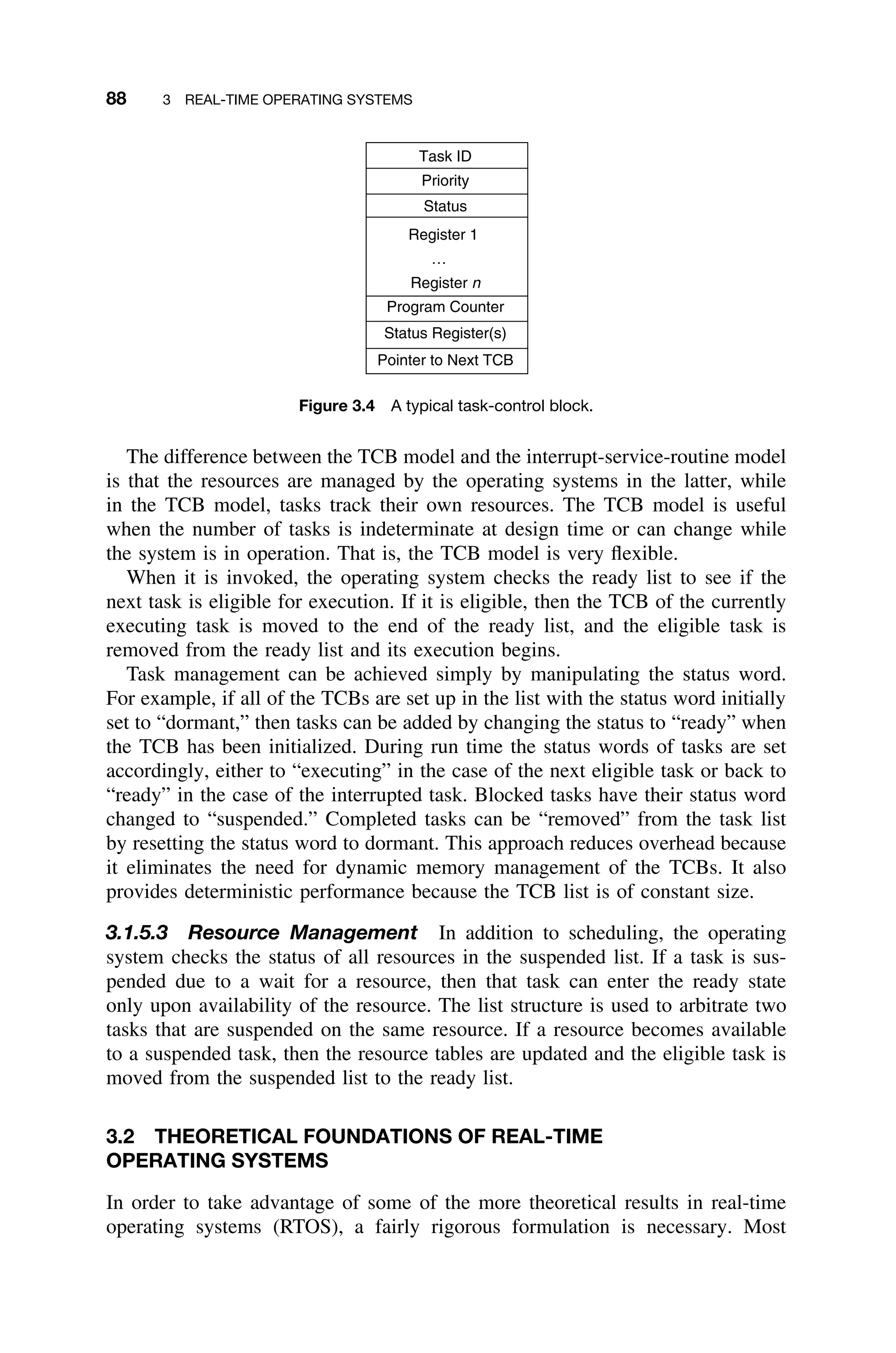 88 3 REAL-TIME OPERATING SYSTEMS
Pointer to Next TCB
Status Register(s)
Program Counter
Register 1
…
Register n
Status
Priority
Task ID
Figure 3.4 A typical task-control block.
The difference between the TCB model and the interrupt-service-routine model
is that the resources are managed by the operating systems in the latter, while
in the TCB model, tasks track their own resources. The TCB model is useful
when the number of tasks is indeterminate at design time or can change while
the system is in operation. That is, the TCB model is very ﬂexible.
When it is invoked, the operating system checks the ready list to see if the
next task is eligible for execution. If it is eligible, then the TCB of the currently
executing task is moved to the end of the ready list, and the eligible task is
removed from the ready list and its execution begins.
Task management can be achieved simply by manipulating the status word.
For example, if all of the TCBs are set up in the list with the status word initially
set to “dormant,” then tasks can be added by changing the status to “ready” when
the TCB has been initialized. During run time the status words of tasks are set
accordingly, either to “executing” in the case of the next eligible task or back to
“ready” in the case of the interrupted task. Blocked tasks have their status word
changed to “suspended.” Completed tasks can be “removed” from the task list
by resetting the status word to dormant. This approach reduces overhead because
it eliminates the need for dynamic memory management of the TCBs. It also
provides deterministic performance because the TCB list is of constant size.
3.1.5.3 Resource Management In addition to scheduling, the operating
system checks the status of all resources in the suspended list. If a task is sus-
pended due to a wait for a resource, then that task can enter the ready state
only upon availability of the resource. The list structure is used to arbitrate two
tasks that are suspended on the same resource. If a resource becomes available
to a suspended task, then the resource tables are updated and the eligible task is
moved from the suspended list to the ready list.
3.2 THEORETICAL FOUNDATIONS OF REAL-TIME
OPERATING SYSTEMS
In order to take advantage of some of the more theoretical results in real-time
operating systems (RTOS), a fairly rigorous formulation is necessary. Most
 