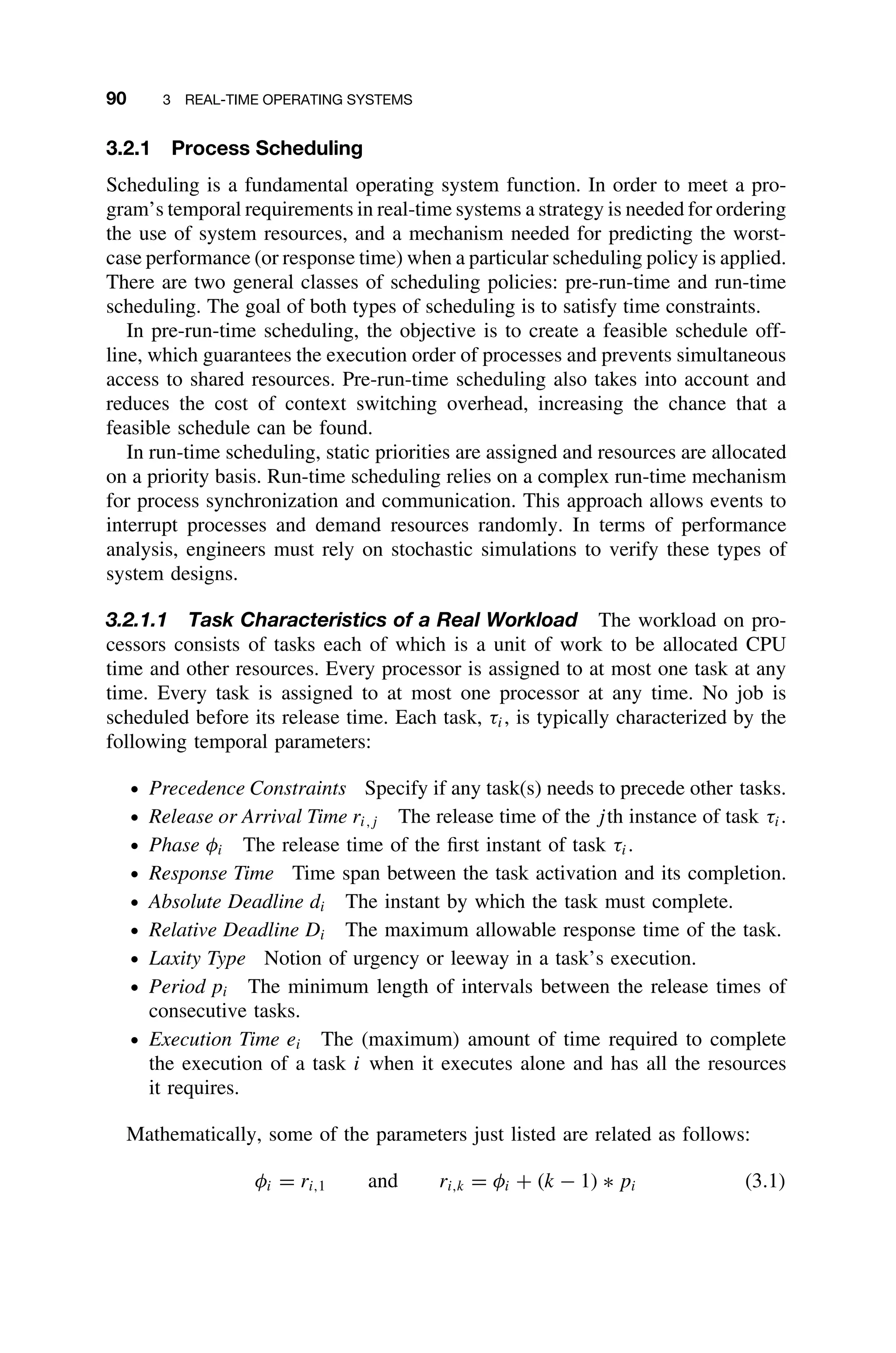 90 3 REAL-TIME OPERATING SYSTEMS
3.2.1 Process Scheduling
Scheduling is a fundamental operating system function. In order to meet a pro-
gram’s temporal requirements in real-time systems a strategy is needed for ordering
the use of system resources, and a mechanism needed for predicting the worst-
case performance (or response time) when a particular scheduling policy is applied.
There are two general classes of scheduling policies: pre-run-time and run-time
scheduling. The goal of both types of scheduling is to satisfy time constraints.
In pre-run-time scheduling, the objective is to create a feasible schedule off-
line, which guarantees the execution order of processes and prevents simultaneous
access to shared resources. Pre-run-time scheduling also takes into account and
reduces the cost of context switching overhead, increasing the chance that a
feasible schedule can be found.
In run-time scheduling, static priorities are assigned and resources are allocated
on a priority basis. Run-time scheduling relies on a complex run-time mechanism
for process synchronization and communication. This approach allows events to
interrupt processes and demand resources randomly. In terms of performance
analysis, engineers must rely on stochastic simulations to verify these types of
system designs.
3.2.1.1 Task Characteristics of a Real Workload The workload on pro-
cessors consists of tasks each of which is a unit of work to be allocated CPU
time and other resources. Every processor is assigned to at most one task at any
time. Every task is assigned to at most one processor at any time. No job is
scheduled before its release time. Each task, τi, is typically characterized by the
following temporal parameters:
ž Precedence Constraints Specify if any task(s) needs to precede other tasks.
ž Release or Arrival Time ri,j The release time of the jth instance of task τi.
ž Phase φi The release time of the ﬁrst instant of task τi.
ž Response Time Time span between the task activation and its completion.
ž Absolute Deadline di The instant by which the task must complete.
ž Relative Deadline Di The maximum allowable response time of the task.
ž Laxity Type Notion of urgency or leeway in a task’s execution.
ž Period pi The minimum length of intervals between the release times of
consecutive tasks.
ž Execution Time ei The (maximum) amount of time required to complete
the execution of a task i when it executes alone and has all the resources
it requires.
Mathematically, some of the parameters just listed are related as follows:
φi = ri,1 and ri,k = φi + (k − 1) ∗ pi (3.1)
 