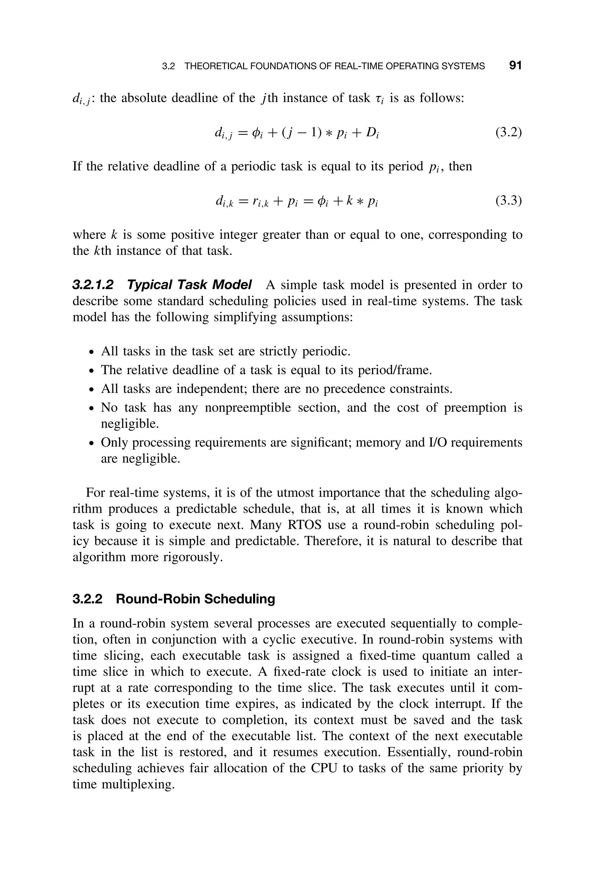 3.2 THEORETICAL FOUNDATIONS OF REAL-TIME OPERATING SYSTEMS 91
di,j : the absolute deadline of the jth instance of task τi is as follows:
di,j = φi + (j − 1) ∗ pi + Di (3.2)
If the relative deadline of a periodic task is equal to its period pi, then
di,k = ri,k + pi = φi + k ∗ pi (3.3)
where k is some positive integer greater than or equal to one, corresponding to
the kth instance of that task.
3.2.1.2 Typical Task Model A simple task model is presented in order to
describe some standard scheduling policies used in real-time systems. The task
model has the following simplifying assumptions:
ž All tasks in the task set are strictly periodic.
ž The relative deadline of a task is equal to its period/frame.
ž All tasks are independent; there are no precedence constraints.
ž No task has any nonpreemptible section, and the cost of preemption is
negligible.
ž Only processing requirements are signiﬁcant; memory and I/O requirements
are negligible.
For real-time systems, it is of the utmost importance that the scheduling algo-
rithm produces a predictable schedule, that is, at all times it is known which
task is going to execute next. Many RTOS use a round-robin scheduling pol-
icy because it is simple and predictable. Therefore, it is natural to describe that
algorithm more rigorously.
3.2.2 Round-Robin Scheduling
In a round-robin system several processes are executed sequentially to comple-
tion, often in conjunction with a cyclic executive. In round-robin systems with
time slicing, each executable task is assigned a ﬁxed-time quantum called a
time slice in which to execute. A ﬁxed-rate clock is used to initiate an inter-
rupt at a rate corresponding to the time slice. The task executes until it com-
pletes or its execution time expires, as indicated by the clock interrupt. If the
task does not execute to completion, its context must be saved and the task
is placed at the end of the executable list. The context of the next executable
task in the list is restored, and it resumes execution. Essentially, round-robin
scheduling achieves fair allocation of the CPU to tasks of the same priority by
time multiplexing.
 