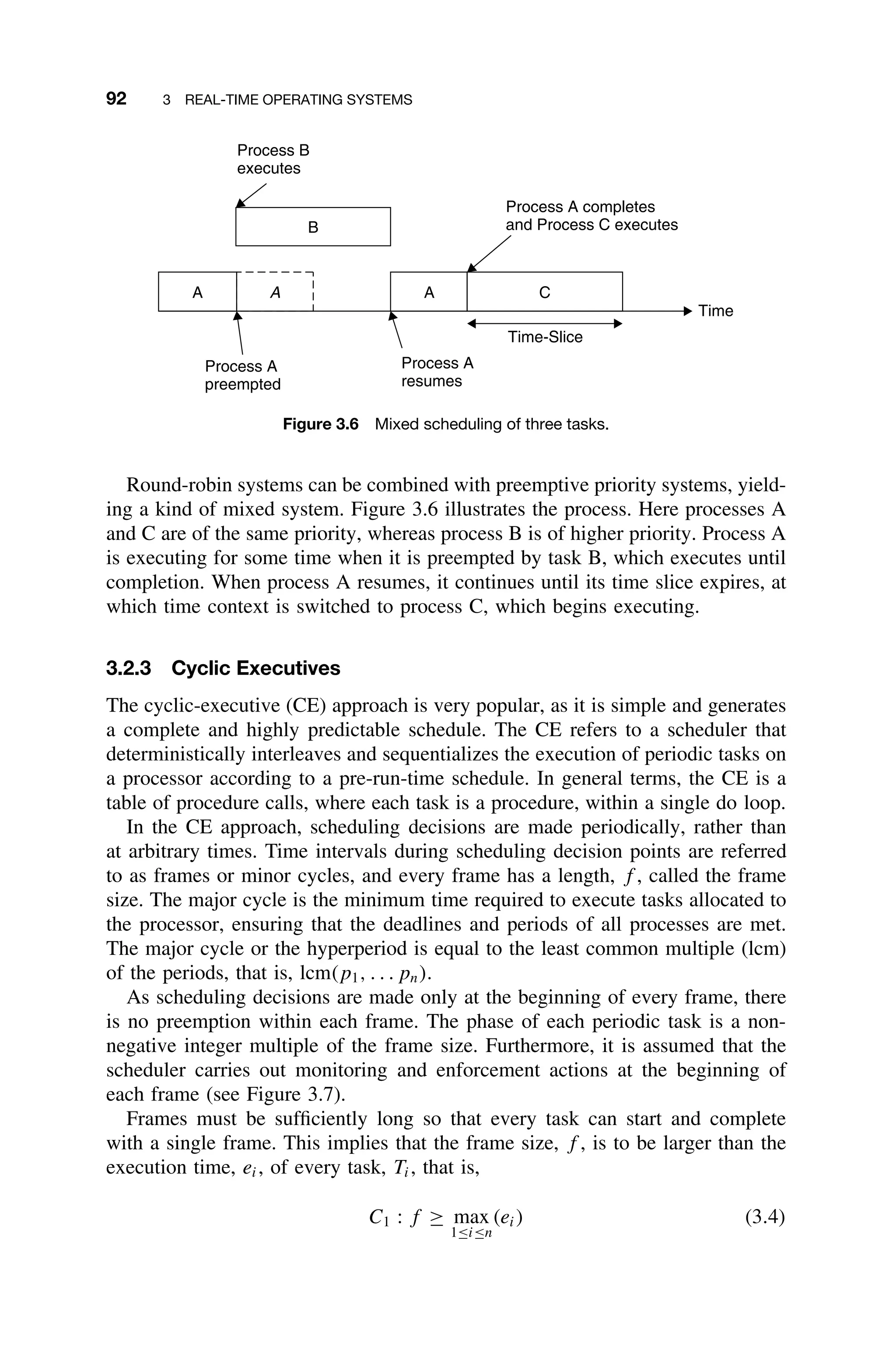 92 3 REAL-TIME OPERATING SYSTEMS
A
A
A
B
C
Time-Slice
Time
Process A
resumes
Process A
preempted
Process B
executes
Process A completes
and Process C executes
Figure 3.6 Mixed scheduling of three tasks.
Round-robin systems can be combined with preemptive priority systems, yield-
ing a kind of mixed system. Figure 3.6 illustrates the process. Here processes A
and C are of the same priority, whereas process B is of higher priority. Process A
is executing for some time when it is preempted by task B, which executes until
completion. When process A resumes, it continues until its time slice expires, at
which time context is switched to process C, which begins executing.
3.2.3 Cyclic Executives
The cyclic-executive (CE) approach is very popular, as it is simple and generates
a complete and highly predictable schedule. The CE refers to a scheduler that
deterministically interleaves and sequentializes the execution of periodic tasks on
a processor according to a pre-run-time schedule. In general terms, the CE is a
table of procedure calls, where each task is a procedure, within a single do loop.
In the CE approach, scheduling decisions are made periodically, rather than
at arbitrary times. Time intervals during scheduling decision points are referred
to as frames or minor cycles, and every frame has a length, f , called the frame
size. The major cycle is the minimum time required to execute tasks allocated to
the processor, ensuring that the deadlines and periods of all processes are met.
The major cycle or the hyperperiod is equal to the least common multiple (lcm)
of the periods, that is, lcm(p1, . . . pn).
As scheduling decisions are made only at the beginning of every frame, there
is no preemption within each frame. The phase of each periodic task is a non-
negative integer multiple of the frame size. Furthermore, it is assumed that the
scheduler carries out monitoring and enforcement actions at the beginning of
each frame (see Figure 3.7).
Frames must be sufﬁciently long so that every task can start and complete
with a single frame. This implies that the frame size, f , is to be larger than the
execution time, ei, of every task, Ti, that is,
C1 : f ≥ max
1≤i≤n
(ei) (3.4)
 