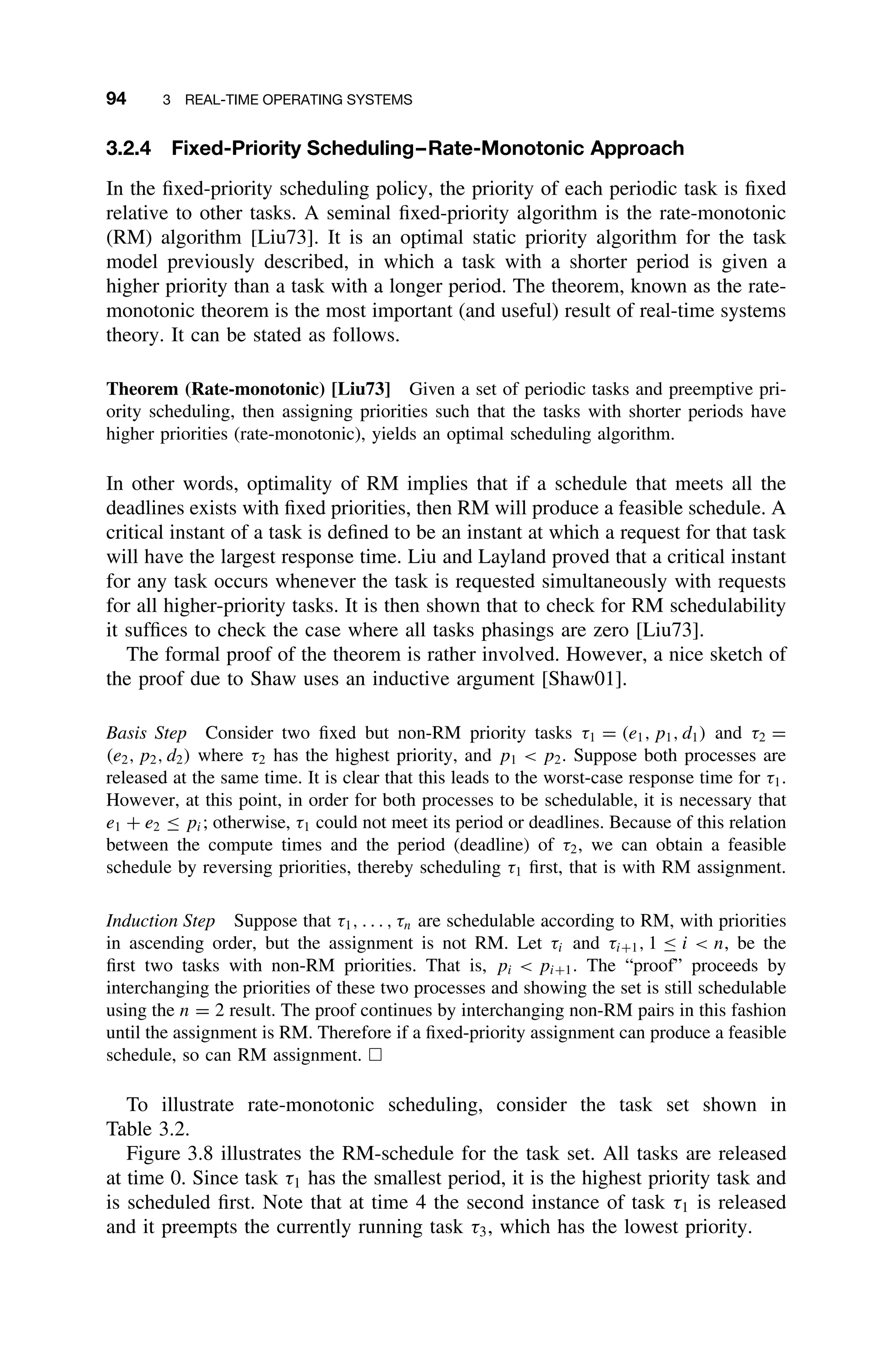 94 3 REAL-TIME OPERATING SYSTEMS
3.2.4 Fixed-Priority Scheduling–Rate-Monotonic Approach
In the ﬁxed-priority scheduling policy, the priority of each periodic task is ﬁxed
relative to other tasks. A seminal ﬁxed-priority algorithm is the rate-monotonic
(RM) algorithm [Liu73]. It is an optimal static priority algorithm for the task
model previously described, in which a task with a shorter period is given a
higher priority than a task with a longer period. The theorem, known as the rate-
monotonic theorem is the most important (and useful) result of real-time systems
theory. It can be stated as follows.
Theorem (Rate-monotonic) [Liu73] Given a set of periodic tasks and preemptive pri-
ority scheduling, then assigning priorities such that the tasks with shorter periods have
higher priorities (rate-monotonic), yields an optimal scheduling algorithm.
In other words, optimality of RM implies that if a schedule that meets all the
deadlines exists with ﬁxed priorities, then RM will produce a feasible schedule. A
critical instant of a task is deﬁned to be an instant at which a request for that task
will have the largest response time. Liu and Layland proved that a critical instant
for any task occurs whenever the task is requested simultaneously with requests
for all higher-priority tasks. It is then shown that to check for RM schedulability
it sufﬁces to check the case where all tasks phasings are zero [Liu73].
The formal proof of the theorem is rather involved. However, a nice sketch of
the proof due to Shaw uses an inductive argument [Shaw01].
Basis Step Consider two ﬁxed but non-RM priority tasks τ1 = (e1, p1, d1) and τ2 =
(e2, p2, d2) where τ2 has the highest priority, and p1  p2. Suppose both processes are
released at the same time. It is clear that this leads to the worst-case response time for τ1.
However, at this point, in order for both processes to be schedulable, it is necessary that
e1 + e2 ≤ pi; otherwise, τ1 could not meet its period or deadlines. Because of this relation
between the compute times and the period (deadline) of τ2, we can obtain a feasible
schedule by reversing priorities, thereby scheduling τ1 ﬁrst, that is with RM assignment.
Induction Step Suppose that τ1, . . . , τn are schedulable according to RM, with priorities
in ascending order, but the assignment is not RM. Let τi and τi+1, 1 ≤ i  n, be the
ﬁrst two tasks with non-RM priorities. That is, pi  pi+1. The “proof” proceeds by
interchanging the priorities of these two processes and showing the set is still schedulable
using the n = 2 result. The proof continues by interchanging non-RM pairs in this fashion
until the assignment is RM. Therefore if a ﬁxed-priority assignment can produce a feasible
schedule, so can RM assignment. 
To illustrate rate-monotonic scheduling, consider the task set shown in
Table 3.2.
Figure 3.8 illustrates the RM-schedule for the task set. All tasks are released
at time 0. Since task τ1 has the smallest period, it is the highest priority task and
is scheduled ﬁrst. Note that at time 4 the second instance of task τ1 is released
and it preempts the currently running task τ3, which has the lowest priority.
 