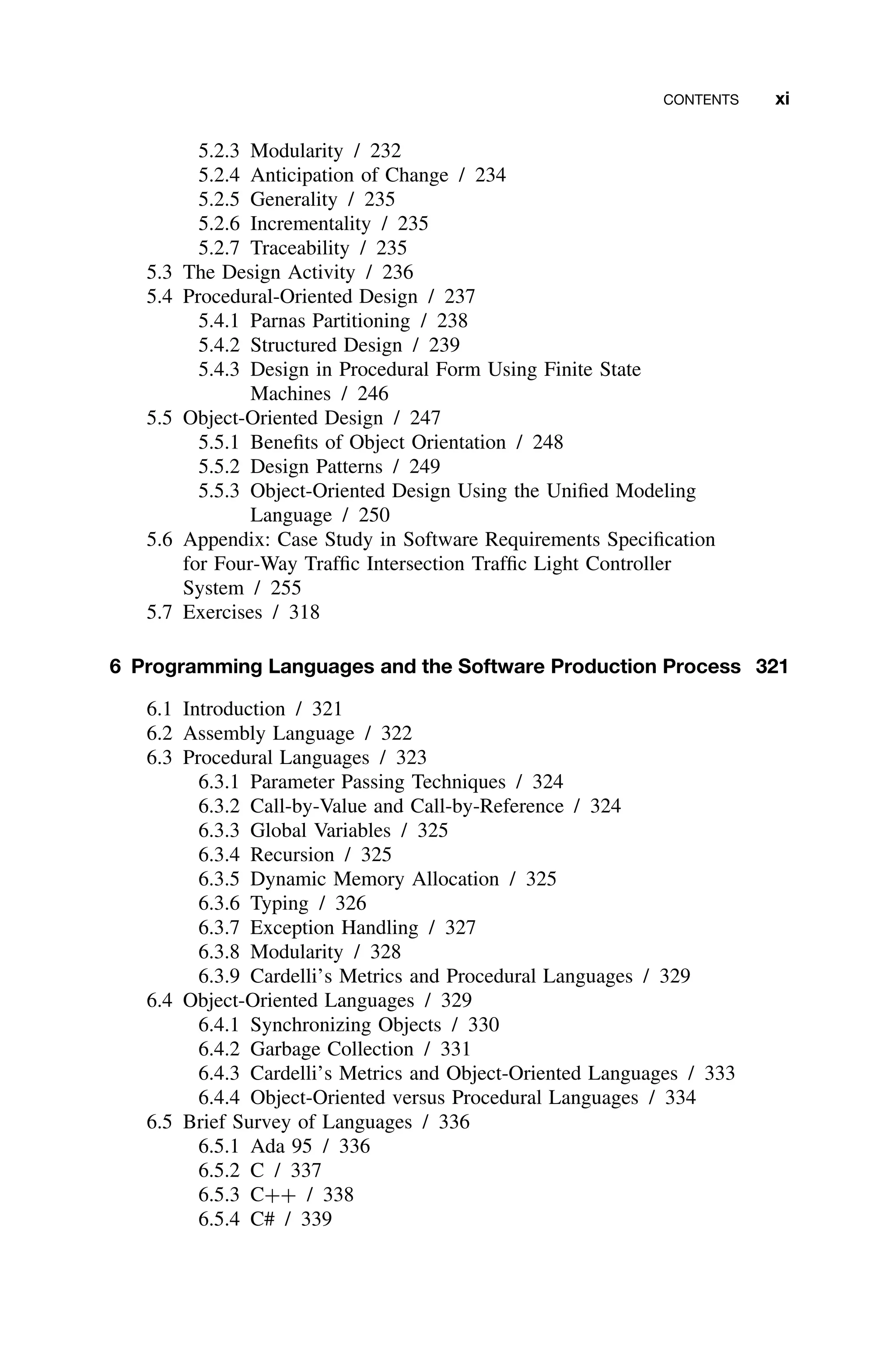 CONTENTS xi
5.2.3 Modularity / 232
5.2.4 Anticipation of Change / 234
5.2.5 Generality / 235
5.2.6 Incrementality / 235
5.2.7 Traceability / 235
5.3 The Design Activity / 236
5.4 Procedural-Oriented Design / 237
5.4.1 Parnas Partitioning / 238
5.4.2 Structured Design / 239
5.4.3 Design in Procedural Form Using Finite State
Machines / 246
5.5 Object-Oriented Design / 247
5.5.1 Beneﬁts of Object Orientation / 248
5.5.2 Design Patterns / 249
5.5.3 Object-Oriented Design Using the Uniﬁed Modeling
Language / 250
5.6 Appendix: Case Study in Software Requirements Speciﬁcation
for Four-Way Trafﬁc Intersection Trafﬁc Light Controller
System / 255
5.7 Exercises / 318
6 Programming Languages and the Software Production Process 321
6.1 Introduction / 321
6.2 Assembly Language / 322
6.3 Procedural Languages / 323
6.3.1 Parameter Passing Techniques / 324
6.3.2 Call-by-Value and Call-by-Reference / 324
6.3.3 Global Variables / 325
6.3.4 Recursion / 325
6.3.5 Dynamic Memory Allocation / 325
6.3.6 Typing / 326
6.3.7 Exception Handling / 327
6.3.8 Modularity / 328
6.3.9 Cardelli’s Metrics and Procedural Languages / 329
6.4 Object-Oriented Languages / 329
6.4.1 Synchronizing Objects / 330
6.4.2 Garbage Collection / 331
6.4.3 Cardelli’s Metrics and Object-Oriented Languages / 333
6.4.4 Object-Oriented versus Procedural Languages / 334
6.5 Brief Survey of Languages / 336
6.5.1 Ada 95 / 336
6.5.2 C / 337
6.5.3 C++ / 338
6.5.4 C# / 339
 