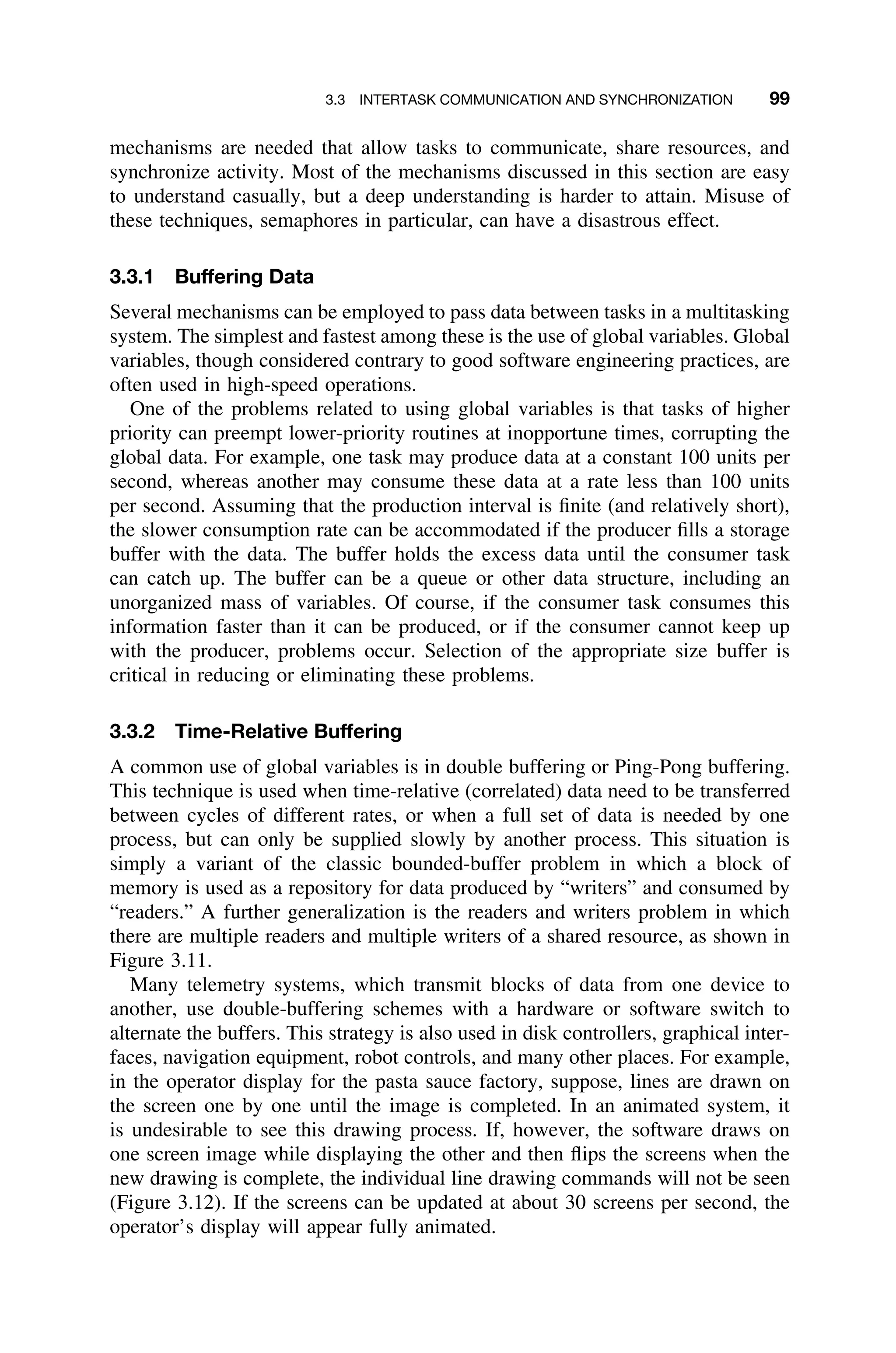 3.3 INTERTASK COMMUNICATION AND SYNCHRONIZATION 99
mechanisms are needed that allow tasks to communicate, share resources, and
synchronize activity. Most of the mechanisms discussed in this section are easy
to understand casually, but a deep understanding is harder to attain. Misuse of
these techniques, semaphores in particular, can have a disastrous effect.
3.3.1 Buffering Data
Several mechanisms can be employed to pass data between tasks in a multitasking
system. The simplest and fastest among these is the use of global variables. Global
variables, though considered contrary to good software engineering practices, are
often used in high-speed operations.
One of the problems related to using global variables is that tasks of higher
priority can preempt lower-priority routines at inopportune times, corrupting the
global data. For example, one task may produce data at a constant 100 units per
second, whereas another may consume these data at a rate less than 100 units
per second. Assuming that the production interval is ﬁnite (and relatively short),
the slower consumption rate can be accommodated if the producer ﬁlls a storage
buffer with the data. The buffer holds the excess data until the consumer task
can catch up. The buffer can be a queue or other data structure, including an
unorganized mass of variables. Of course, if the consumer task consumes this
information faster than it can be produced, or if the consumer cannot keep up
with the producer, problems occur. Selection of the appropriate size buffer is
critical in reducing or eliminating these problems.
3.3.2 Time-Relative Buffering
A common use of global variables is in double buffering or Ping-Pong buffering.
This technique is used when time-relative (correlated) data need to be transferred
between cycles of different rates, or when a full set of data is needed by one
process, but can only be supplied slowly by another process. This situation is
simply a variant of the classic bounded-buffer problem in which a block of
memory is used as a repository for data produced by “writers” and consumed by
“readers.” A further generalization is the readers and writers problem in which
there are multiple readers and multiple writers of a shared resource, as shown in
Figure 3.11.
Many telemetry systems, which transmit blocks of data from one device to
another, use double-buffering schemes with a hardware or software switch to
alternate the buffers. This strategy is also used in disk controllers, graphical inter-
faces, navigation equipment, robot controls, and many other places. For example,
in the operator display for the pasta sauce factory, suppose, lines are drawn on
the screen one by one until the image is completed. In an animated system, it
is undesirable to see this drawing process. If, however, the software draws on
one screen image while displaying the other and then ﬂips the screens when the
new drawing is complete, the individual line drawing commands will not be seen
(Figure 3.12). If the screens can be updated at about 30 screens per second, the
operator’s display will appear fully animated.
 