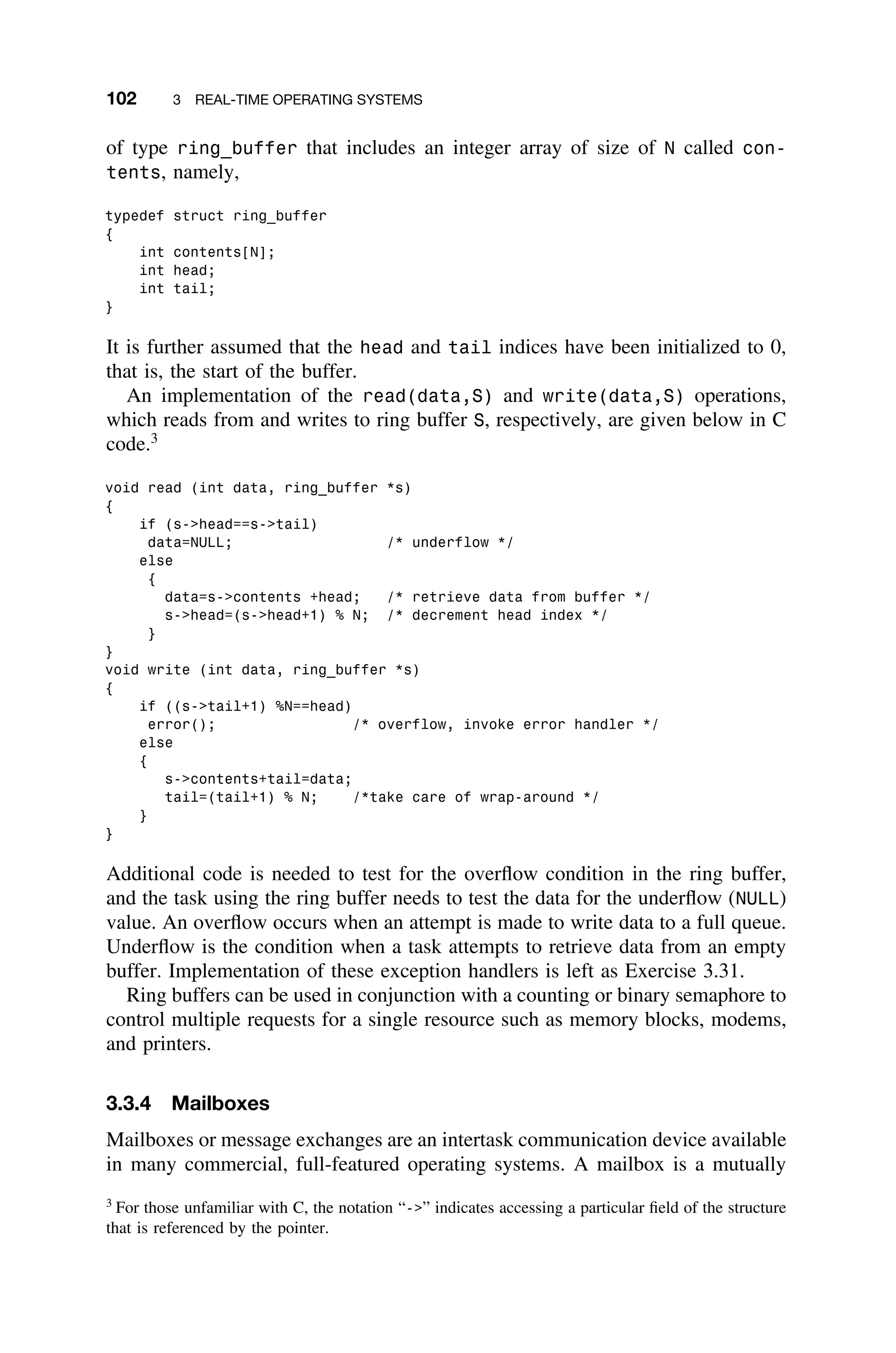 102 3 REAL-TIME OPERATING SYSTEMS
of type ring_buffer that includes an integer array of size of N called con-
tents, namely,
typedef struct ring_buffer
{
int contents[N];
int head;
int tail;
}
It is further assumed that the head and tail indices have been initialized to 0,
that is, the start of the buffer.
An implementation of the read(data,S) and write(data,S) operations,
which reads from and writes to ring buffer S, respectively, are given below in C
code.3
void read (int data, ring_buffer *s)
{
if (s-head==s-tail)
data=NULL; /* underflow */
else
{
data=s-contents +head; /* retrieve data from buffer */
s-head=(s-head+1) % N; /* decrement head index */
}
}
void write (int data, ring_buffer *s)
{
if ((s-tail+1) %N==head)
error(); /* overflow, invoke error handler */
else
{
s-contents+tail=data;
tail=(tail+1) % N; /*take care of wrap-around */
}
}
Additional code is needed to test for the overﬂow condition in the ring buffer,
and the task using the ring buffer needs to test the data for the underﬂow (NULL)
value. An overﬂow occurs when an attempt is made to write data to a full queue.
Underﬂow is the condition when a task attempts to retrieve data from an empty
buffer. Implementation of these exception handlers is left as Exercise 3.31.
Ring buffers can be used in conjunction with a counting or binary semaphore to
control multiple requests for a single resource such as memory blocks, modems,
and printers.
3.3.4 Mailboxes
Mailboxes or message exchanges are an intertask communication device available
in many commercial, full-featured operating systems. A mailbox is a mutually
3
For those unfamiliar with C, the notation “-” indicates accessing a particular ﬁeld of the structure
that is referenced by the pointer.
 