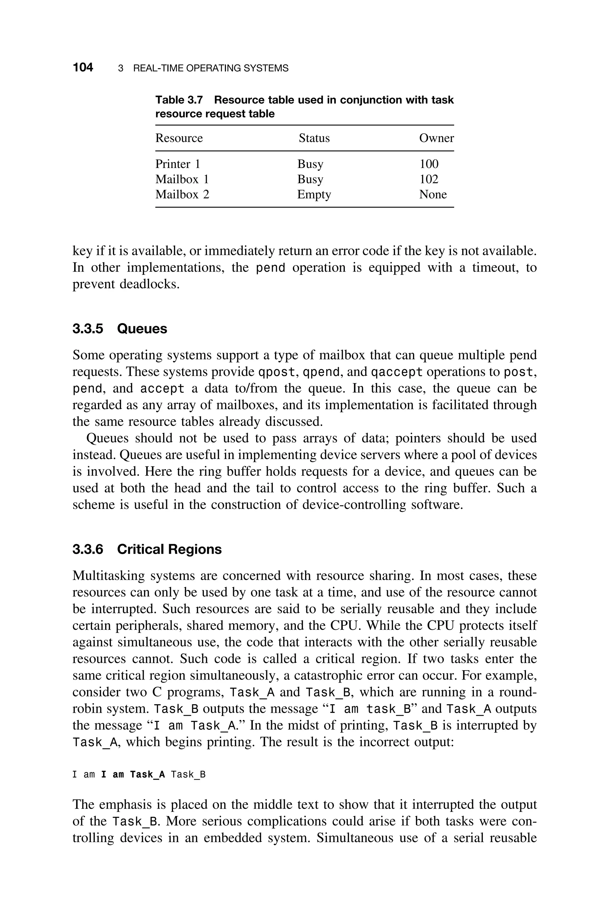 104 3 REAL-TIME OPERATING SYSTEMS
Table 3.7 Resource table used in conjunction with task
resource request table
Resource Status Owner
Printer 1 Busy 100
Mailbox 1 Busy 102
Mailbox 2 Empty None
key if it is available, or immediately return an error code if the key is not available.
In other implementations, the pend operation is equipped with a timeout, to
prevent deadlocks.
3.3.5 Queues
Some operating systems support a type of mailbox that can queue multiple pend
requests. These systems provide qpost, qpend, and qaccept operations to post,
pend, and accept a data to/from the queue. In this case, the queue can be
regarded as any array of mailboxes, and its implementation is facilitated through
the same resource tables already discussed.
Queues should not be used to pass arrays of data; pointers should be used
instead. Queues are useful in implementing device servers where a pool of devices
is involved. Here the ring buffer holds requests for a device, and queues can be
used at both the head and the tail to control access to the ring buffer. Such a
scheme is useful in the construction of device-controlling software.
3.3.6 Critical Regions
Multitasking systems are concerned with resource sharing. In most cases, these
resources can only be used by one task at a time, and use of the resource cannot
be interrupted. Such resources are said to be serially reusable and they include
certain peripherals, shared memory, and the CPU. While the CPU protects itself
against simultaneous use, the code that interacts with the other serially reusable
resources cannot. Such code is called a critical region. If two tasks enter the
same critical region simultaneously, a catastrophic error can occur. For example,
consider two C programs, Task_A and Task_B, which are running in a round-
robin system. Task_B outputs the message “I am task_B” and Task_A outputs
the message “I am Task_A.” In the midst of printing, Task_B is interrupted by
Task_A, which begins printing. The result is the incorrect output:
I am I am Task_A Task_B
The emphasis is placed on the middle text to show that it interrupted the output
of the Task_B. More serious complications could arise if both tasks were con-
trolling devices in an embedded system. Simultaneous use of a serial reusable
 