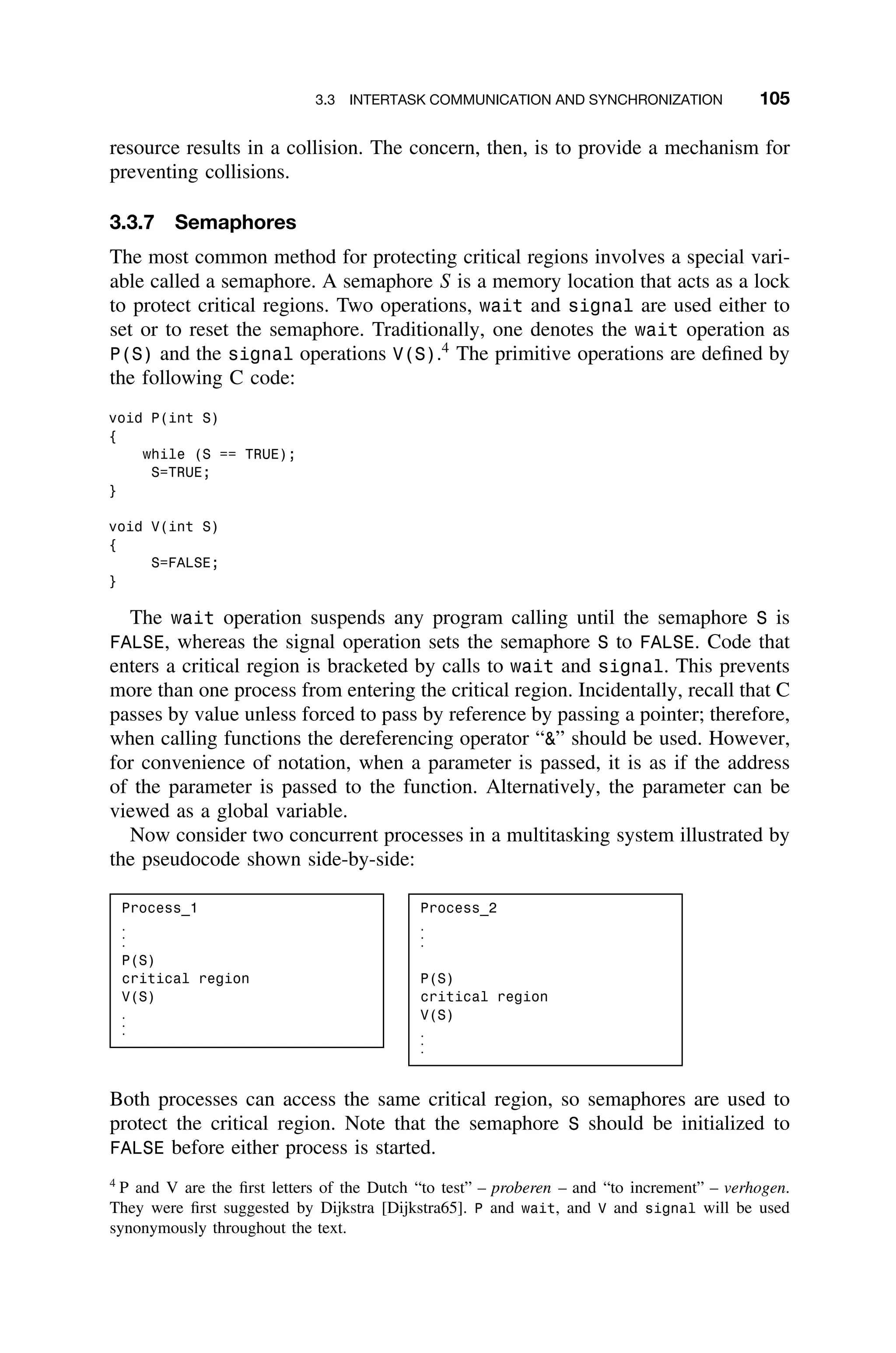 3.3 INTERTASK COMMUNICATION AND SYNCHRONIZATION 105
resource results in a collision. The concern, then, is to provide a mechanism for
preventing collisions.
3.3.7 Semaphores
The most common method for protecting critical regions involves a special vari-
able called a semaphore. A semaphore S is a memory location that acts as a lock
to protect critical regions. Two operations, wait and signal are used either to
set or to reset the semaphore. Traditionally, one denotes the wait operation as
P(S) and the signal operations V(S).4
The primitive operations are deﬁned by
the following C code:
void P(int S)
{
while (S == TRUE);
S=TRUE;
}
void V(int S)
{
S=FALSE;
}
The wait operation suspends any program calling until the semaphore S is
FALSE, whereas the signal operation sets the semaphore S to FALSE. Code that
enters a critical region is bracketed by calls to wait and signal. This prevents
more than one process from entering the critical region. Incidentally, recall that C
passes by value unless forced to pass by reference by passing a pointer; therefore,
when calling functions the dereferencing operator “” should be used. However,
for convenience of notation, when a parameter is passed, it is as if the address
of the parameter is passed to the function. Alternatively, the parameter can be
viewed as a global variable.
Now consider two concurrent processes in a multitasking system illustrated by
the pseudocode shown side-by-side:
Process_1
.
.
.
P(S)
critical region
V(S)
.
.
.
Process_2
.
.
.
P(S)
critical region
V(S)
.
.
.
Both processes can access the same critical region, so semaphores are used to
protect the critical region. Note that the semaphore S should be initialized to
FALSE before either process is started.
4
P and V are the ﬁrst letters of the Dutch “to test” – proberen – and “to increment” – verhogen.
They were ﬁrst suggested by Dijkstra [Dijkstra65]. P and wait, and V and signal will be used
synonymously throughout the text.
 