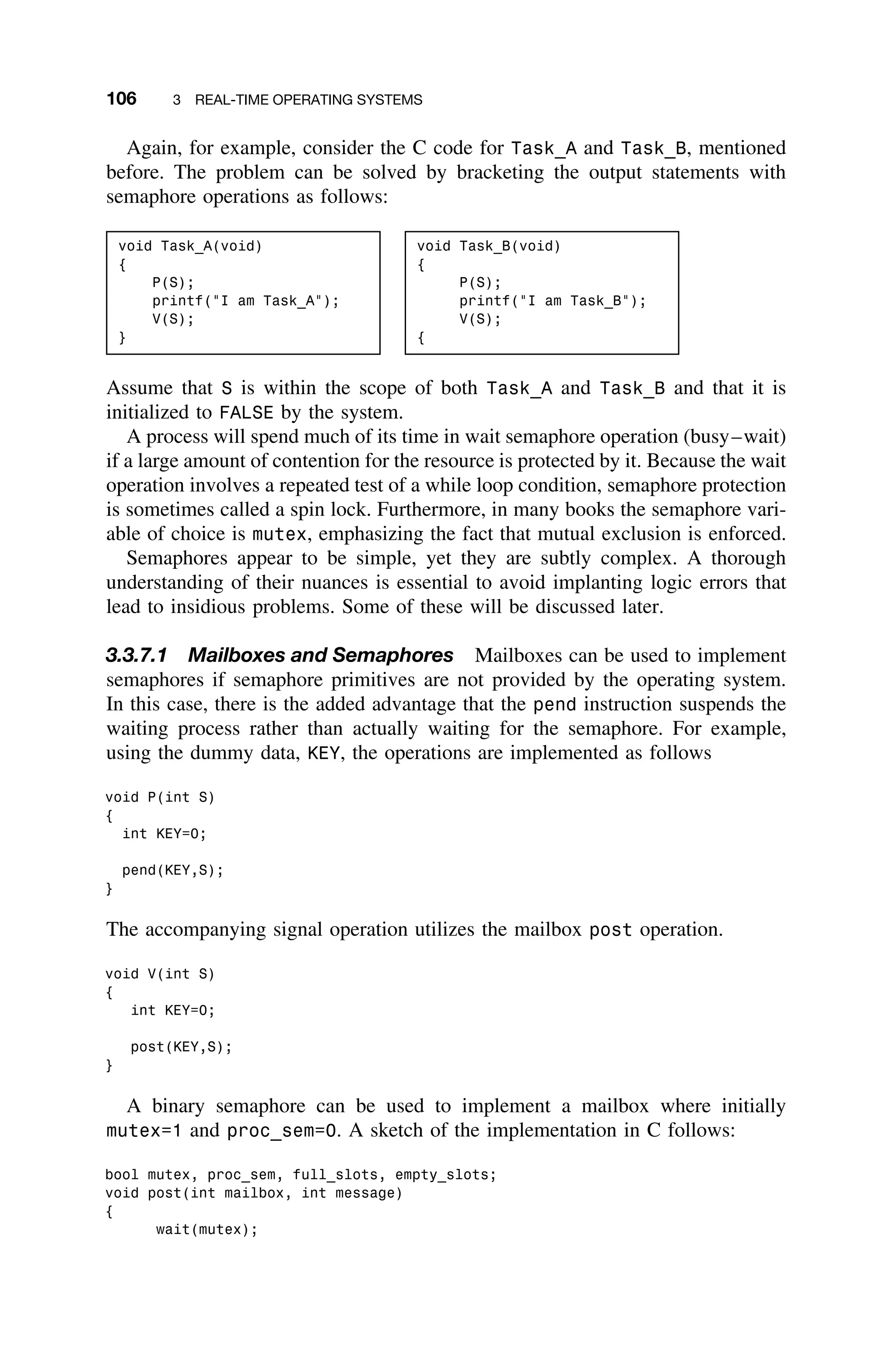 106 3 REAL-TIME OPERATING SYSTEMS
Again, for example, consider the C code for Task_A and Task_B, mentioned
before. The problem can be solved by bracketing the output statements with
semaphore operations as follows:
void Task_A(void)
{
P(S);
printf(I am Task_A);
V(S);
}
void Task_B(void)
{
P(S);
printf(I am Task_B);
V(S);
{
Assume that S is within the scope of both Task_A and Task_B and that it is
initialized to FALSE by the system.
A process will spend much of its time in wait semaphore operation (busy–wait)
if a large amount of contention for the resource is protected by it. Because the wait
operation involves a repeated test of a while loop condition, semaphore protection
is sometimes called a spin lock. Furthermore, in many books the semaphore vari-
able of choice is mutex, emphasizing the fact that mutual exclusion is enforced.
Semaphores appear to be simple, yet they are subtly complex. A thorough
understanding of their nuances is essential to avoid implanting logic errors that
lead to insidious problems. Some of these will be discussed later.
3.3.7.1 Mailboxes and Semaphores Mailboxes can be used to implement
semaphores if semaphore primitives are not provided by the operating system.
In this case, there is the added advantage that the pend instruction suspends the
waiting process rather than actually waiting for the semaphore. For example,
using the dummy data, KEY, the operations are implemented as follows
void P(int S)
{
int KEY=0;
pend(KEY,S);
}
The accompanying signal operation utilizes the mailbox post operation.
void V(int S)
{
int KEY=0;
post(KEY,S);
}
A binary semaphore can be used to implement a mailbox where initially
mutex=1 and proc_sem=0. A sketch of the implementation in C follows:
bool mutex, proc_sem, full_slots, empty_slots;
void post(int mailbox, int message)
{
wait(mutex);
 
