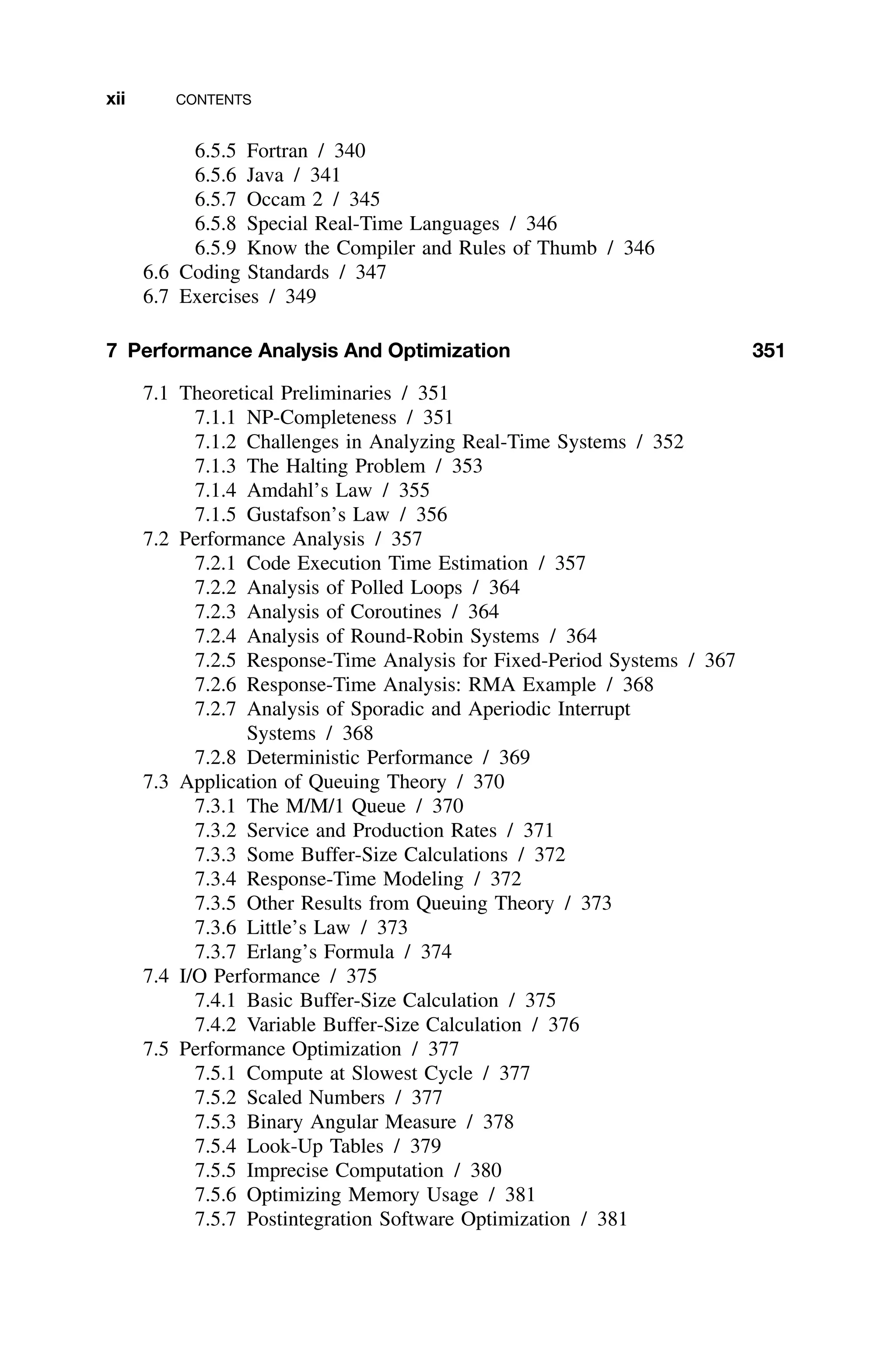 xii CONTENTS
6.5.5 Fortran / 340
6.5.6 Java / 341
6.5.7 Occam 2 / 345
6.5.8 Special Real-Time Languages / 346
6.5.9 Know the Compiler and Rules of Thumb / 346
6.6 Coding Standards / 347
6.7 Exercises / 349
7 Performance Analysis And Optimization 351
7.1 Theoretical Preliminaries / 351
7.1.1 NP-Completeness / 351
7.1.2 Challenges in Analyzing Real-Time Systems / 352
7.1.3 The Halting Problem / 353
7.1.4 Amdahl’s Law / 355
7.1.5 Gustafson’s Law / 356
7.2 Performance Analysis / 357
7.2.1 Code Execution Time Estimation / 357
7.2.2 Analysis of Polled Loops / 364
7.2.3 Analysis of Coroutines / 364
7.2.4 Analysis of Round-Robin Systems / 364
7.2.5 Response-Time Analysis for Fixed-Period Systems / 367
7.2.6 Response-Time Analysis: RMA Example / 368
7.2.7 Analysis of Sporadic and Aperiodic Interrupt
Systems / 368
7.2.8 Deterministic Performance / 369
7.3 Application of Queuing Theory / 370
7.3.1 The M/M/1 Queue / 370
7.3.2 Service and Production Rates / 371
7.3.3 Some Buffer-Size Calculations / 372
7.3.4 Response-Time Modeling / 372
7.3.5 Other Results from Queuing Theory / 373
7.3.6 Little’s Law / 373
7.3.7 Erlang’s Formula / 374
7.4 I/O Performance / 375
7.4.1 Basic Buffer-Size Calculation / 375
7.4.2 Variable Buffer-Size Calculation / 376
7.5 Performance Optimization / 377
7.5.1 Compute at Slowest Cycle / 377
7.5.2 Scaled Numbers / 377
7.5.3 Binary Angular Measure / 378
7.5.4 Look-Up Tables / 379
7.5.5 Imprecise Computation / 380
7.5.6 Optimizing Memory Usage / 381
7.5.7 Postintegration Software Optimization / 381
 