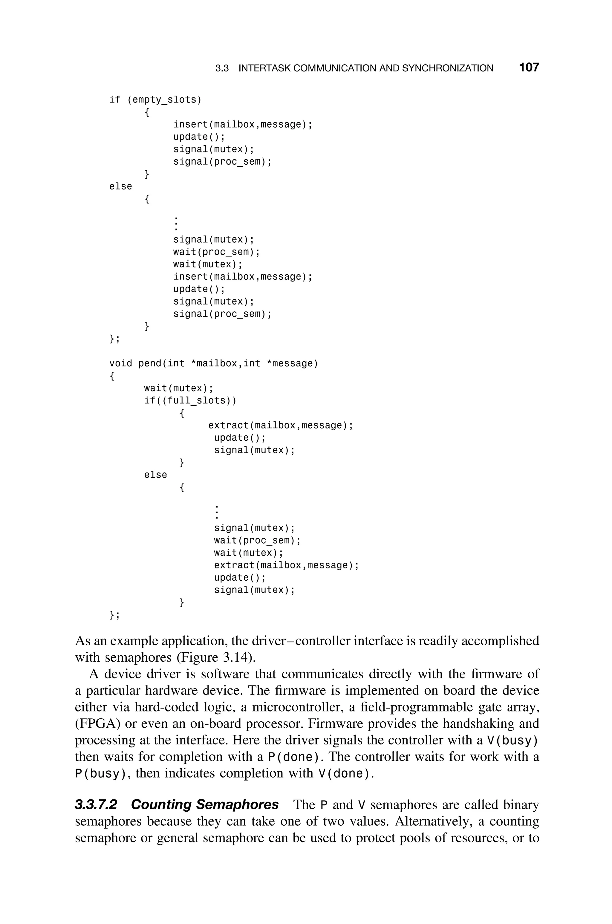 3.3 INTERTASK COMMUNICATION AND SYNCHRONIZATION 107
if (empty_slots)
{
insert(mailbox,message);
update();
signal(mutex);
signal(proc_sem);
}
else
{
.
.
.
signal(mutex);
wait(proc_sem);
wait(mutex);
insert(mailbox,message);
update();
signal(mutex);
signal(proc_sem);
}
};
void pend(int *mailbox,int *message)
{
wait(mutex);
if((full_slots))
{
extract(mailbox,message);
update();
signal(mutex);
}
else
{
.
.
.
signal(mutex);
wait(proc_sem);
wait(mutex);
extract(mailbox,message);
update();
signal(mutex);
}
};
As an example application, the driver–controller interface is readily accomplished
with semaphores (Figure 3.14).
A device driver is software that communicates directly with the ﬁrmware of
a particular hardware device. The ﬁrmware is implemented on board the device
either via hard-coded logic, a microcontroller, a ﬁeld-programmable gate array,
(FPGA) or even an on-board processor. Firmware provides the handshaking and
processing at the interface. Here the driver signals the controller with a V(busy)
then waits for completion with a P(done). The controller waits for work with a
P(busy), then indicates completion with V(done).
3.3.7.2 Counting Semaphores The P and V semaphores are called binary
semaphores because they can take one of two values. Alternatively, a counting
semaphore or general semaphore can be used to protect pools of resources, or to
 