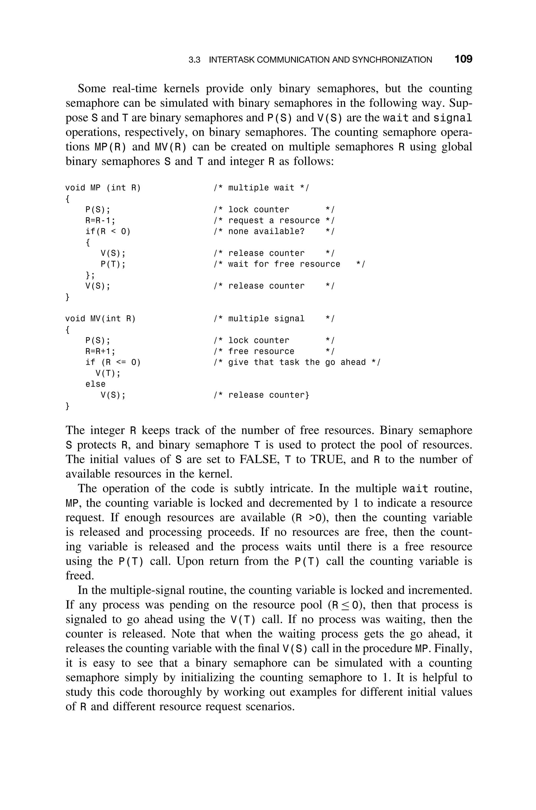 3.3 INTERTASK COMMUNICATION AND SYNCHRONIZATION 109
Some real-time kernels provide only binary semaphores, but the counting
semaphore can be simulated with binary semaphores in the following way. Sup-
pose S and T are binary semaphores and P(S) and V(S) are the wait and signal
operations, respectively, on binary semaphores. The counting semaphore opera-
tions MP(R) and MV(R) can be created on multiple semaphores R using global
binary semaphores S and T and integer R as follows:
void MP (int R) /* multiple wait */
{
P(S); /* lock counter */
R=R-1; /* request a resource */
if(R  0) /* none available? */
{
V(S); /* release counter */
P(T); /* wait for free resource */
};
V(S); /* release counter */
}
void MV(int R) /* multiple signal */
{
P(S); /* lock counter */
R=R+1; /* free resource */
if (R = 0) /* give that task the go ahead */
V(T);
else
V(S); /* release counter}
}
The integer R keeps track of the number of free resources. Binary semaphore
S protects R, and binary semaphore T is used to protect the pool of resources.
The initial values of S are set to FALSE, T to TRUE, and R to the number of
available resources in the kernel.
The operation of the code is subtly intricate. In the multiple wait routine,
MP, the counting variable is locked and decremented by 1 to indicate a resource
request. If enough resources are available (R 0), then the counting variable
is released and processing proceeds. If no resources are free, then the count-
ing variable is released and the process waits until there is a free resource
using the P(T) call. Upon return from the P(T) call the counting variable is
freed.
In the multiple-signal routine, the counting variable is locked and incremented.
If any process was pending on the resource pool (R ≤ 0), then that process is
signaled to go ahead using the V(T) call. If no process was waiting, then the
counter is released. Note that when the waiting process gets the go ahead, it
releases the counting variable with the ﬁnal V(S) call in the procedure MP. Finally,
it is easy to see that a binary semaphore can be simulated with a counting
semaphore simply by initializing the counting semaphore to 1. It is helpful to
study this code thoroughly by working out examples for different initial values
of R and different resource request scenarios.
 