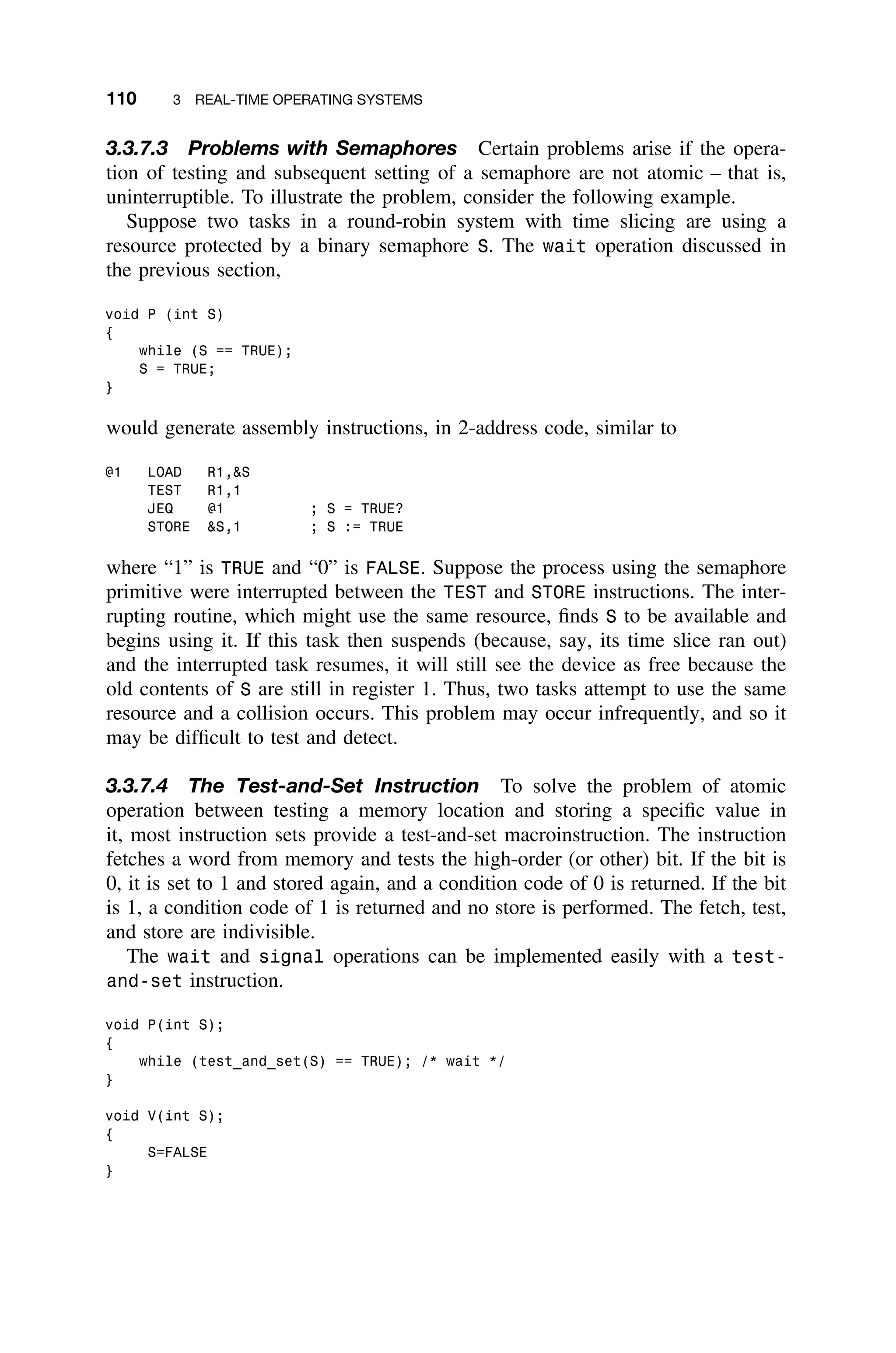 110 3 REAL-TIME OPERATING SYSTEMS
3.3.7.3 Problems with Semaphores Certain problems arise if the opera-
tion of testing and subsequent setting of a semaphore are not atomic – that is,
uninterruptible. To illustrate the problem, consider the following example.
Suppose two tasks in a round-robin system with time slicing are using a
resource protected by a binary semaphore S. The wait operation discussed in
the previous section,
void P (int S)
{
while (S == TRUE);
S = TRUE;
}
would generate assembly instructions, in 2-address code, similar to
@1 LOAD R1,S
TEST R1,1
JEQ @1 ; S = TRUE?
STORE S,1 ; S := TRUE
where “1” is TRUE and “0” is FALSE. Suppose the process using the semaphore
primitive were interrupted between the TEST and STORE instructions. The inter-
rupting routine, which might use the same resource, ﬁnds S to be available and
begins using it. If this task then suspends (because, say, its time slice ran out)
and the interrupted task resumes, it will still see the device as free because the
old contents of S are still in register 1. Thus, two tasks attempt to use the same
resource and a collision occurs. This problem may occur infrequently, and so it
may be difﬁcult to test and detect.
3.3.7.4 The Test-and-Set Instruction To solve the problem of atomic
operation between testing a memory location and storing a speciﬁc value in
it, most instruction sets provide a test-and-set macroinstruction. The instruction
fetches a word from memory and tests the high-order (or other) bit. If the bit is
0, it is set to 1 and stored again, and a condition code of 0 is returned. If the bit
is 1, a condition code of 1 is returned and no store is performed. The fetch, test,
and store are indivisible.
The wait and signal operations can be implemented easily with a test-
and-set instruction.
void P(int S);
{
while (test_and_set(S) == TRUE); /* wait */
}
void V(int S);
{
S=FALSE
}
 
