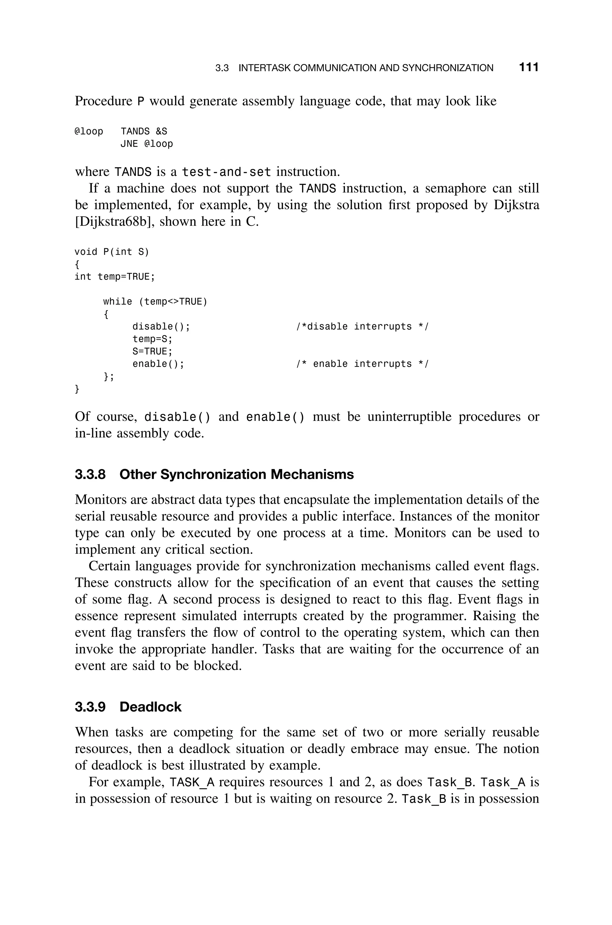 3.3 INTERTASK COMMUNICATION AND SYNCHRONIZATION 111
Procedure P would generate assembly language code, that may look like
@loop TANDS S
JNE @loop
where TANDS is a test-and-set instruction.
If a machine does not support the TANDS instruction, a semaphore can still
be implemented, for example, by using the solution ﬁrst proposed by Dijkstra
[Dijkstra68b], shown here in C.
void P(int S)
{
int temp=TRUE;
while (tempTRUE)
{
disable(); /*disable interrupts */
temp=S;
S=TRUE;
enable(); /* enable interrupts */
};
}
Of course, disable() and enable() must be uninterruptible procedures or
in-line assembly code.
3.3.8 Other Synchronization Mechanisms
Monitors are abstract data types that encapsulate the implementation details of the
serial reusable resource and provides a public interface. Instances of the monitor
type can only be executed by one process at a time. Monitors can be used to
implement any critical section.
Certain languages provide for synchronization mechanisms called event ﬂags.
These constructs allow for the speciﬁcation of an event that causes the setting
of some ﬂag. A second process is designed to react to this ﬂag. Event ﬂags in
essence represent simulated interrupts created by the programmer. Raising the
event ﬂag transfers the ﬂow of control to the operating system, which can then
invoke the appropriate handler. Tasks that are waiting for the occurrence of an
event are said to be blocked.
3.3.9 Deadlock
When tasks are competing for the same set of two or more serially reusable
resources, then a deadlock situation or deadly embrace may ensue. The notion
of deadlock is best illustrated by example.
For example, TASK_A requires resources 1 and 2, as does Task_B. Task_A is
in possession of resource 1 but is waiting on resource 2. Task_B is in possession
 