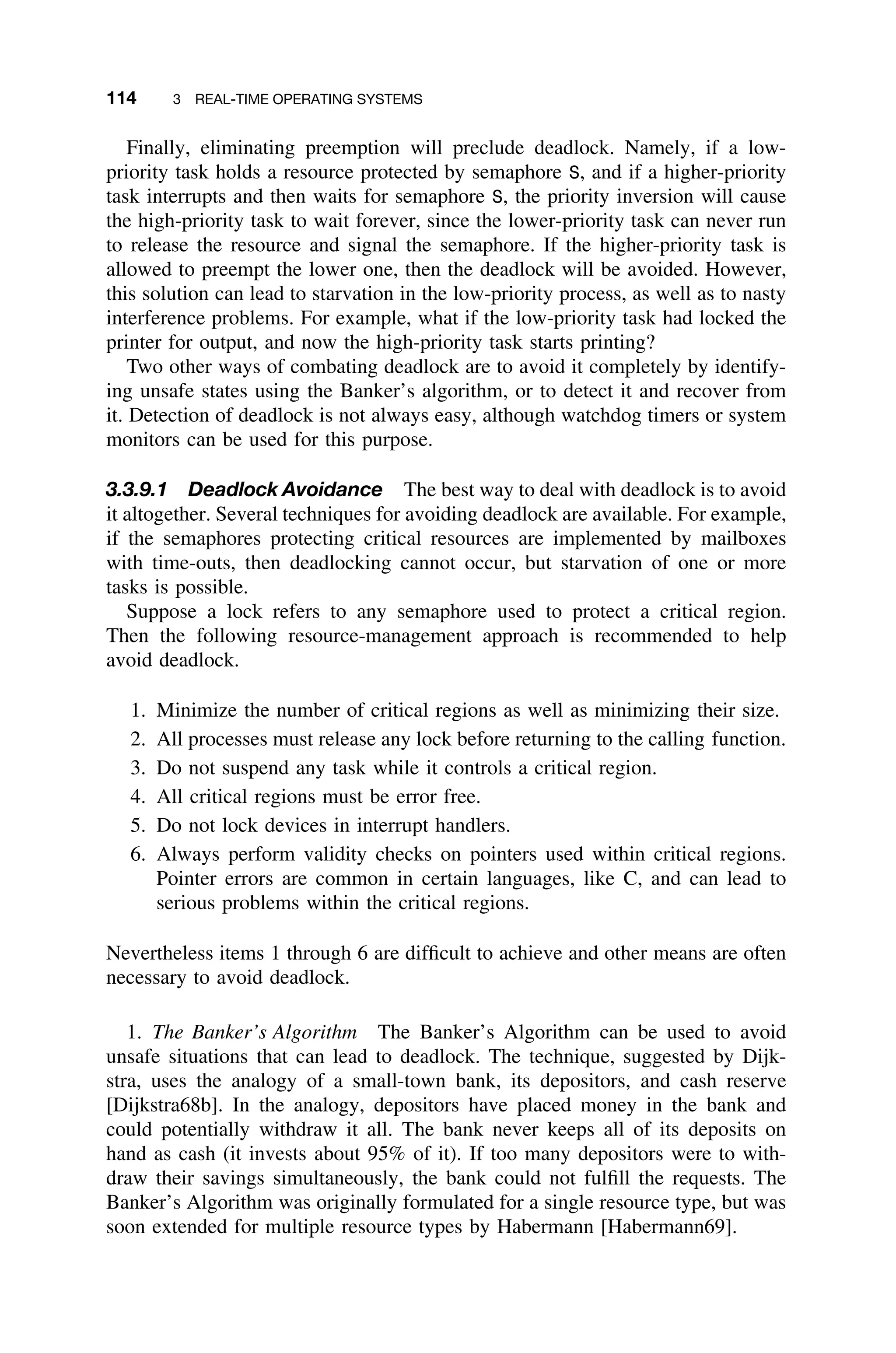 114 3 REAL-TIME OPERATING SYSTEMS
Finally, eliminating preemption will preclude deadlock. Namely, if a low-
priority task holds a resource protected by semaphore S, and if a higher-priority
task interrupts and then waits for semaphore S, the priority inversion will cause
the high-priority task to wait forever, since the lower-priority task can never run
to release the resource and signal the semaphore. If the higher-priority task is
allowed to preempt the lower one, then the deadlock will be avoided. However,
this solution can lead to starvation in the low-priority process, as well as to nasty
interference problems. For example, what if the low-priority task had locked the
printer for output, and now the high-priority task starts printing?
Two other ways of combating deadlock are to avoid it completely by identify-
ing unsafe states using the Banker’s algorithm, or to detect it and recover from
it. Detection of deadlock is not always easy, although watchdog timers or system
monitors can be used for this purpose.
3.3.9.1 Deadlock Avoidance The best way to deal with deadlock is to avoid
it altogether. Several techniques for avoiding deadlock are available. For example,
if the semaphores protecting critical resources are implemented by mailboxes
with time-outs, then deadlocking cannot occur, but starvation of one or more
tasks is possible.
Suppose a lock refers to any semaphore used to protect a critical region.
Then the following resource-management approach is recommended to help
avoid deadlock.
1. Minimize the number of critical regions as well as minimizing their size.
2. All processes must release any lock before returning to the calling function.
3. Do not suspend any task while it controls a critical region.
4. All critical regions must be error free.
5. Do not lock devices in interrupt handlers.
6. Always perform validity checks on pointers used within critical regions.
Pointer errors are common in certain languages, like C, and can lead to
serious problems within the critical regions.
Nevertheless items 1 through 6 are difﬁcult to achieve and other means are often
necessary to avoid deadlock.
1. The Banker’s Algorithm The Banker’s Algorithm can be used to avoid
unsafe situations that can lead to deadlock. The technique, suggested by Dijk-
stra, uses the analogy of a small-town bank, its depositors, and cash reserve
[Dijkstra68b]. In the analogy, depositors have placed money in the bank and
could potentially withdraw it all. The bank never keeps all of its deposits on
hand as cash (it invests about 95% of it). If too many depositors were to with-
draw their savings simultaneously, the bank could not fulﬁll the requests. The
Banker’s Algorithm was originally formulated for a single resource type, but was
soon extended for multiple resource types by Habermann [Habermann69].
 