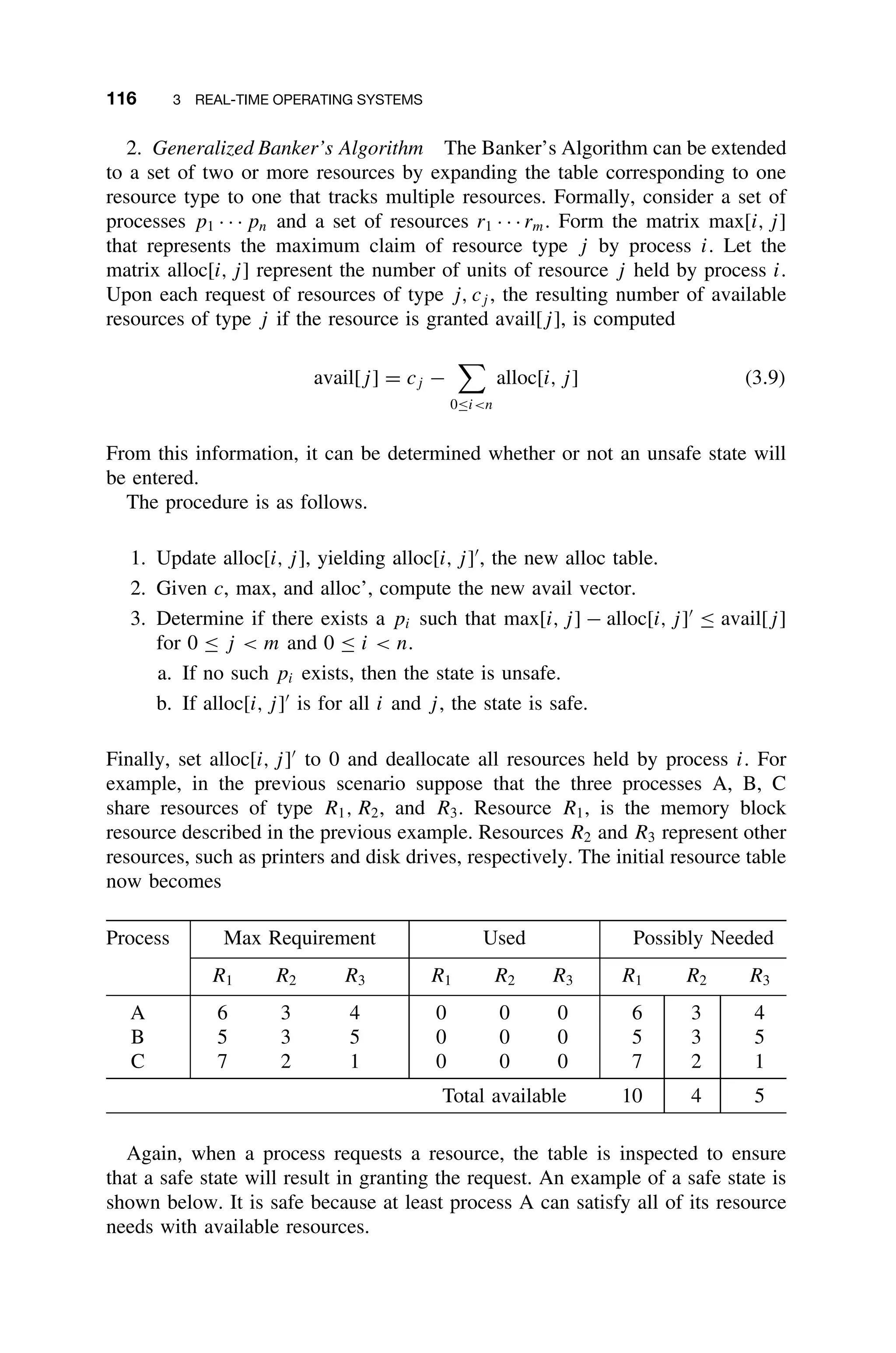 116 3 REAL-TIME OPERATING SYSTEMS
2. Generalized Banker’s Algorithm The Banker’s Algorithm can be extended
to a set of two or more resources by expanding the table corresponding to one
resource type to one that tracks multiple resources. Formally, consider a set of
processes p1 · · · pn and a set of resources r1 · · · rm. Form the matrix max[i, j]
that represents the maximum claim of resource type j by process i. Let the
matrix alloc[i, j] represent the number of units of resource j held by process i.
Upon each request of resources of type j, cj , the resulting number of available
resources of type j if the resource is granted avail[j], is computed
avail[j] = cj −

0≤in
alloc[i, j] (3.9)
From this information, it can be determined whether or not an unsafe state will
be entered.
The procedure is as follows.
1. Update alloc[i, j], yielding alloc[i, j]
, the new alloc table.
2. Given c, max, and alloc’, compute the new avail vector.
3. Determine if there exists a pi such that max[i, j] − alloc[i, j]
≤ avail[j]
for 0 ≤ j  m and 0 ≤ i  n.
a. If no such pi exists, then the state is unsafe.
b. If alloc[i, j]
is for all i and j, the state is safe.
Finally, set alloc[i, j]
to 0 and deallocate all resources held by process i. For
example, in the previous scenario suppose that the three processes A, B, C
share resources of type R1, R2, and R3. Resource R1, is the memory block
resource described in the previous example. Resources R2 and R3 represent other
resources, such as printers and disk drives, respectively. The initial resource table
now becomes
Process Max Requirement Used Possibly Needed
R1 R2 R3 R1 R2 R3 R1 R2 R3
A 6 3 4 0 0 0 6 3 4
B 5 3 5 0 0 0 5 3 5
C 7 2 1 0 0 0 7 2 1
Total available 10 4 5
Again, when a process requests a resource, the table is inspected to ensure
that a safe state will result in granting the request. An example of a safe state is
shown below. It is safe because at least process A can satisfy all of its resource
needs with available resources.
 