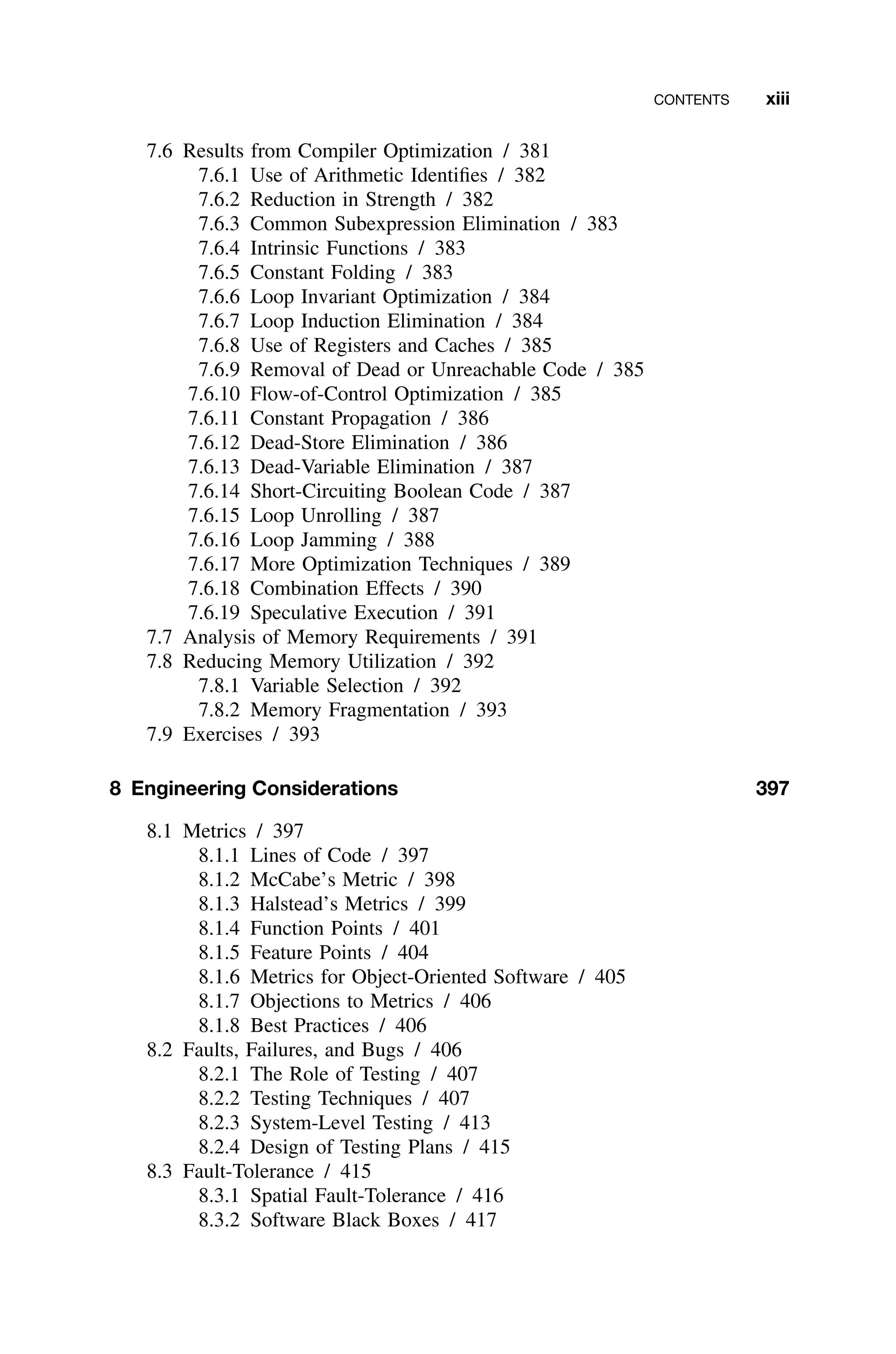 CONTENTS xiii
7.6 Results from Compiler Optimization / 381
7.6.1 Use of Arithmetic Identiﬁes / 382
7.6.2 Reduction in Strength / 382
7.6.3 Common Subexpression Elimination / 383
7.6.4 Intrinsic Functions / 383
7.6.5 Constant Folding / 383
7.6.6 Loop Invariant Optimization / 384
7.6.7 Loop Induction Elimination / 384
7.6.8 Use of Registers and Caches / 385
7.6.9 Removal of Dead or Unreachable Code / 385
7.6.10 Flow-of-Control Optimization / 385
7.6.11 Constant Propagation / 386
7.6.12 Dead-Store Elimination / 386
7.6.13 Dead-Variable Elimination / 387
7.6.14 Short-Circuiting Boolean Code / 387
7.6.15 Loop Unrolling / 387
7.6.16 Loop Jamming / 388
7.6.17 More Optimization Techniques / 389
7.6.18 Combination Effects / 390
7.6.19 Speculative Execution / 391
7.7 Analysis of Memory Requirements / 391
7.8 Reducing Memory Utilization / 392
7.8.1 Variable Selection / 392
7.8.2 Memory Fragmentation / 393
7.9 Exercises / 393
8 Engineering Considerations 397
8.1 Metrics / 397
8.1.1 Lines of Code / 397
8.1.2 McCabe’s Metric / 398
8.1.3 Halstead’s Metrics / 399
8.1.4 Function Points / 401
8.1.5 Feature Points / 404
8.1.6 Metrics for Object-Oriented Software / 405
8.1.7 Objections to Metrics / 406
8.1.8 Best Practices / 406
8.2 Faults, Failures, and Bugs / 406
8.2.1 The Role of Testing / 407
8.2.2 Testing Techniques / 407
8.2.3 System-Level Testing / 413
8.2.4 Design of Testing Plans / 415
8.3 Fault-Tolerance / 415
8.3.1 Spatial Fault-Tolerance / 416
8.3.2 Software Black Boxes / 417
 
