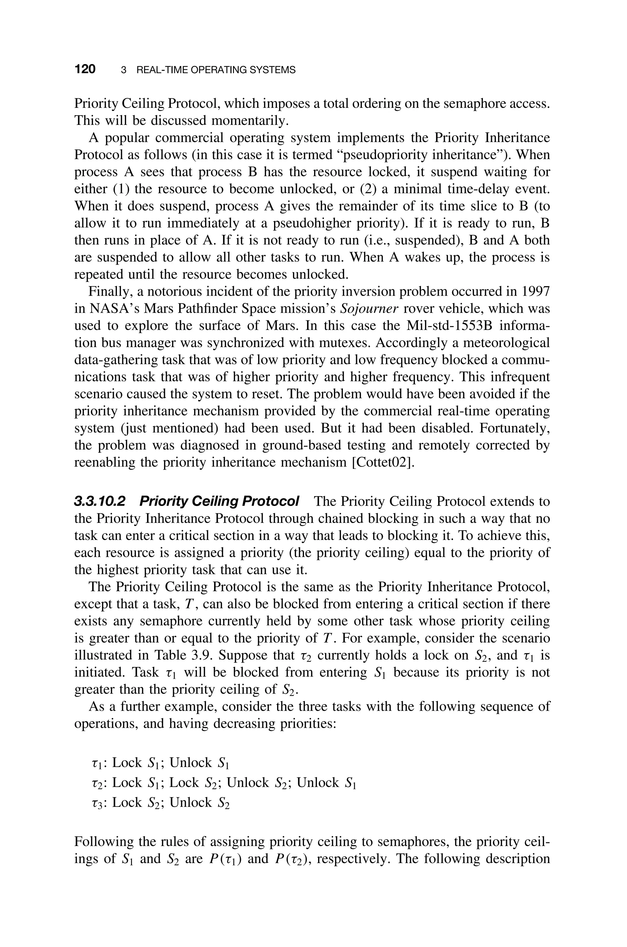 120 3 REAL-TIME OPERATING SYSTEMS
Priority Ceiling Protocol, which imposes a total ordering on the semaphore access.
This will be discussed momentarily.
A popular commercial operating system implements the Priority Inheritance
Protocol as follows (in this case it is termed “pseudopriority inheritance”). When
process A sees that process B has the resource locked, it suspend waiting for
either (1) the resource to become unlocked, or (2) a minimal time-delay event.
When it does suspend, process A gives the remainder of its time slice to B (to
allow it to run immediately at a pseudohigher priority). If it is ready to run, B
then runs in place of A. If it is not ready to run (i.e., suspended), B and A both
are suspended to allow all other tasks to run. When A wakes up, the process is
repeated until the resource becomes unlocked.
Finally, a notorious incident of the priority inversion problem occurred in 1997
in NASA’s Mars Pathﬁnder Space mission’s Sojourner rover vehicle, which was
used to explore the surface of Mars. In this case the Mil-std-1553B informa-
tion bus manager was synchronized with mutexes. Accordingly a meteorological
data-gathering task that was of low priority and low frequency blocked a commu-
nications task that was of higher priority and higher frequency. This infrequent
scenario caused the system to reset. The problem would have been avoided if the
priority inheritance mechanism provided by the commercial real-time operating
system (just mentioned) had been used. But it had been disabled. Fortunately,
the problem was diagnosed in ground-based testing and remotely corrected by
reenabling the priority inheritance mechanism [Cottet02].
3.3.10.2 Priority Ceiling Protocol The Priority Ceiling Protocol extends to
the Priority Inheritance Protocol through chained blocking in such a way that no
task can enter a critical section in a way that leads to blocking it. To achieve this,
each resource is assigned a priority (the priority ceiling) equal to the priority of
the highest priority task that can use it.
The Priority Ceiling Protocol is the same as the Priority Inheritance Protocol,
except that a task, T , can also be blocked from entering a critical section if there
exists any semaphore currently held by some other task whose priority ceiling
is greater than or equal to the priority of T . For example, consider the scenario
illustrated in Table 3.9. Suppose that τ2 currently holds a lock on S2, and τ1 is
initiated. Task τ1 will be blocked from entering S1 because its priority is not
greater than the priority ceiling of S2.
As a further example, consider the three tasks with the following sequence of
operations, and having decreasing priorities:
τ1: Lock S1; Unlock S1
τ2: Lock S1; Lock S2; Unlock S2; Unlock S1
τ3: Lock S2; Unlock S2
Following the rules of assigning priority ceiling to semaphores, the priority ceil-
ings of S1 and S2 are P (τ1) and P (τ2), respectively. The following description
 