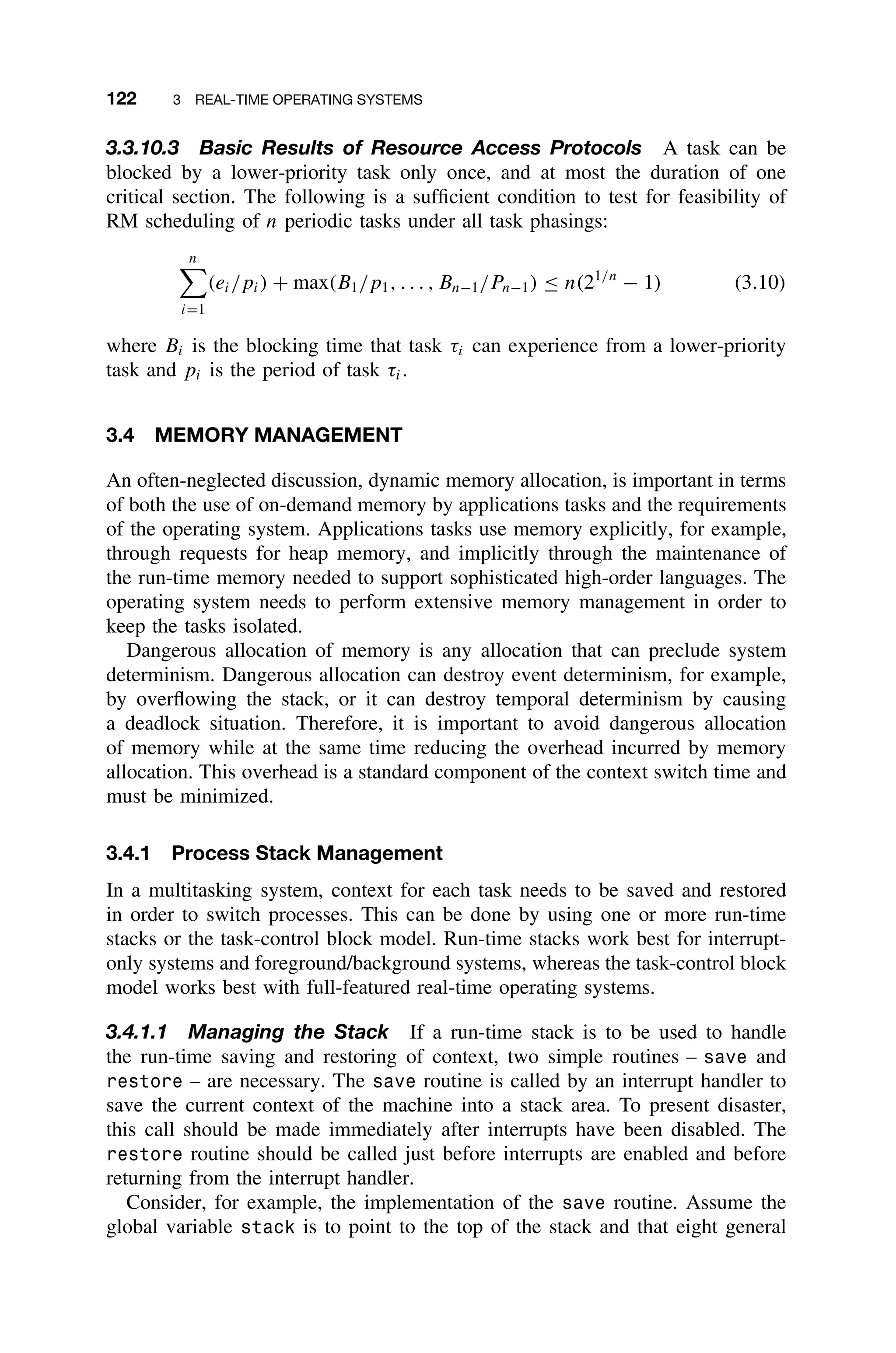 122 3 REAL-TIME OPERATING SYSTEMS
3.3.10.3 Basic Results of Resource Access Protocols A task can be
blocked by a lower-priority task only once, and at most the duration of one
critical section. The following is a sufﬁcient condition to test for feasibility of
RM scheduling of n periodic tasks under all task phasings:
n

i=1
(ei/pi) + max(B1/p1, . . . , Bn−1/Pn−1) ≤ n(21/n
− 1) (3.10)
where Bi is the blocking time that task τi can experience from a lower-priority
task and pi is the period of task τi.
3.4 MEMORY MANAGEMENT
An often-neglected discussion, dynamic memory allocation, is important in terms
of both the use of on-demand memory by applications tasks and the requirements
of the operating system. Applications tasks use memory explicitly, for example,
through requests for heap memory, and implicitly through the maintenance of
the run-time memory needed to support sophisticated high-order languages. The
operating system needs to perform extensive memory management in order to
keep the tasks isolated.
Dangerous allocation of memory is any allocation that can preclude system
determinism. Dangerous allocation can destroy event determinism, for example,
by overﬂowing the stack, or it can destroy temporal determinism by causing
a deadlock situation. Therefore, it is important to avoid dangerous allocation
of memory while at the same time reducing the overhead incurred by memory
allocation. This overhead is a standard component of the context switch time and
must be minimized.
3.4.1 Process Stack Management
In a multitasking system, context for each task needs to be saved and restored
in order to switch processes. This can be done by using one or more run-time
stacks or the task-control block model. Run-time stacks work best for interrupt-
only systems and foreground/background systems, whereas the task-control block
model works best with full-featured real-time operating systems.
3.4.1.1 Managing the Stack If a run-time stack is to be used to handle
the run-time saving and restoring of context, two simple routines – save and
restore – are necessary. The save routine is called by an interrupt handler to
save the current context of the machine into a stack area. To present disaster,
this call should be made immediately after interrupts have been disabled. The
restore routine should be called just before interrupts are enabled and before
returning from the interrupt handler.
Consider, for example, the implementation of the save routine. Assume the
global variable stack is to point to the top of the stack and that eight general
 